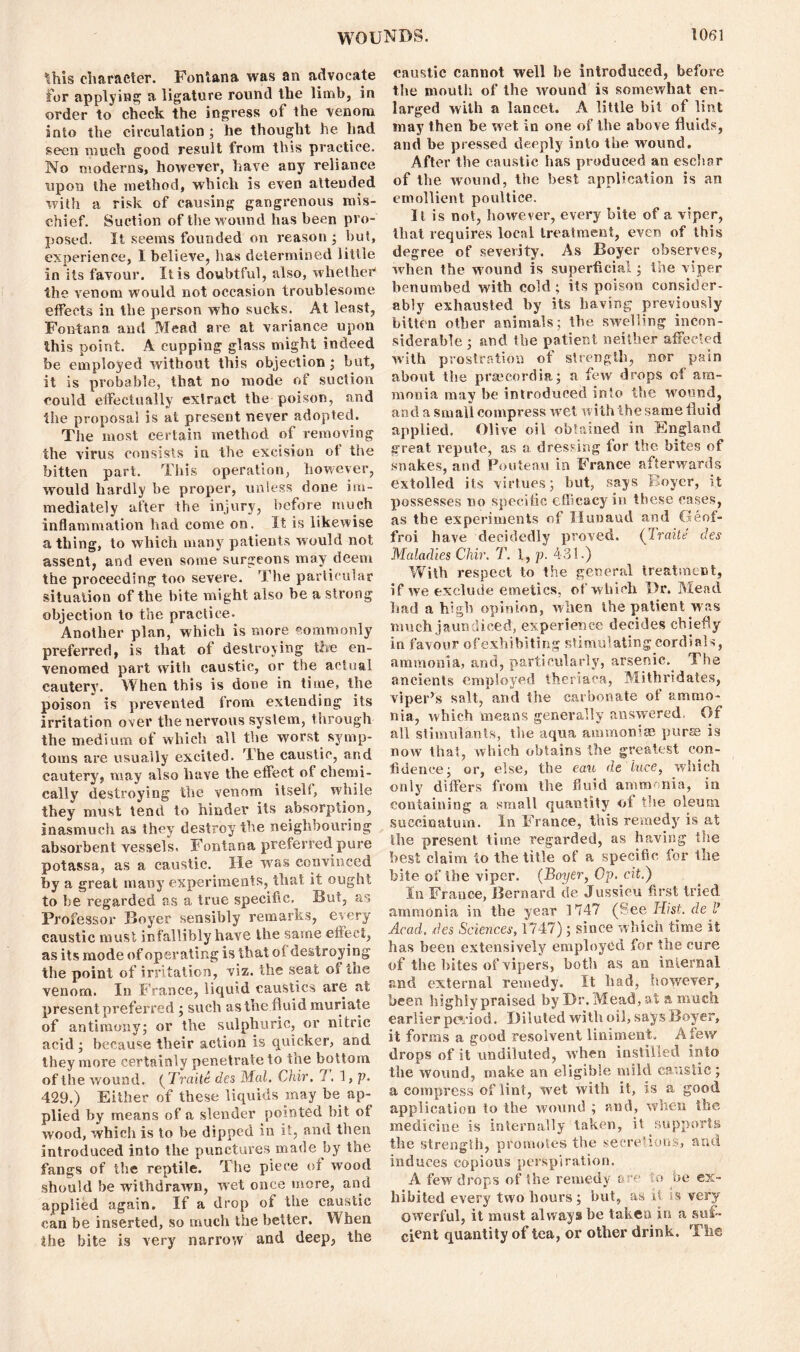 this character. Fontana was an advocate for applying a ligature round the limb, in order to check the ingress of the venom into the circulation; he thought he had seen much good result from this practice. No moderns, however, have any reliance ripon the method, which is even attended with a risk of causing gangrenous mis- chief. Suction of the wound has been pro- posed. It seems founded on reason ; but, experience, I believe, lias determined little in its favour. It is doubtful, also, whether the venom would not occasion troublesome effects in the person who sucks. At least, Fontana and Mead are at variance upon this point. A cupping glass might indeed be employed without this objection ; but, it is probable, that no mode of suction could effectually extract the poison, and the proposal is at present never adopted. The most certain method of removing the virus consists in the excision of the bitten part. This operation, however, would hardly be proper, unless done im- mediately after the injury, before much inflammation had come on. It is likewise a thing, to which many patients would not assent, and even some surgeons may deem the proceeding too severe. The particular situation of the bite might also be a strong objection to the practice. Another plan, which is more commonly preferred, is that of destroying fee en- venomed part with caustic, or the actual cautery. When this is done in time, the poison is prevented from extending its irritation over the nervous system, through the medium of which all the worst symp- toms are usually excited. The caustic, and cautery, may also have the effect of chemi- cally destroying the venom itself, while they must tend to hinder its absorption, inasmuch as they destroy the neighbouring absorbent vessels. Fontana preferred pure potassa, as a caustic. He was convinced by a great many experiments, that it ought to be regarded as a true specific. But, as Professor Boyer sensibly remarks, every caustic must infallibly have the same effect, as its mode of operating is that of destroying the point of irritation, viz. the seat of the venom. In France, liquid caustics are at present preferred ; such as the fluid muriate of antimony; or the sulphuric, or nitric acid ; because tbeir action is quicker, and they more certainly penetrate to the bottom of the wound. ( TraiU des Mai. Chir. T. 1, p. 429.) Either of these liquids may be ap- plied by means of a slender pointed bit of wood, which is to be dipped in it, and then introduced into the punctures made by the fangs of the reptile. The piece of wood should be withdrawn, wet once more, and applied again. If a drop of the caustic can be inserted, so much the better. When the bite is very narrow and deep, the caustic cannot well be introduced, before the mouth of the wound is somewhat en- larged with a lancet. A little bit of lint may then be wet in one of the above fluids, and be pressed deeply into the wound. After the caustic has produced an eschar of the wound, the best application is an emollient poultice. It is not, however, every bite of a viper, that requires local treatment, even of this degree of severity. As Boyer observes, when the wound is superficial; the viper benumbed with cold; its poison consider- ably exhausted by its having previously bitten other animals; the swelling incon- siderable; and the patient neither affected with prostration of strength, nor pain about the praecordia; a few drops of am- monia may be introduced into the wound, and a small compress wet with the same fluid applied, Olive oil obtained in England great repute, as a dressing for the bites of snakes, and Pouteau in France afterwards extolled its virtues; but, says Boyer, it possesses no specific efficacy in these cases, as the experiments of Hunaud and Geof- froi have decidedly proved. (Traite des Maladies Chir. T. 1, p. 431.) With respect to the general treatment, if we exclude emetics, of which Dr. Mead had a high opinion, when the patient was much jaundiced, experience decides chiefly in favour of exhibiting stimulating cordials, ammonia, and, particularly, arsenic. The ancients employed theriaca, Mithridates, viper’s salt, and the carbonate of ammo- nia, which means generally answered, Of all stimulants, the aqua ammoniac purse is now that, which obtains the greatest con- fidence; or, else, the eau de luce, which only differs from the fluid ammonia, in containing a small quantity of the oleum succioatum. In France, this remedy is at the present time regarded, as having the best claim to the title of a specific for the bite of the viper. (Boyer, Gp. cit.) In France, Bernard de Jussieu first tried ammonia in the year 1747 (See Hist, de l’ Acad, des Sciences, 1747); since which time it has been extensively employed for the cure of the bites of vipers, both as an internal and external remedy. It had, however, been highiypraised by Dr. Mead, at a much earlier period. Diluted with oil, says Boyer, it forms a good resolvent liniment. A Sew drops of it undiluted, when instilled into the wound, make an eligible mild caustic; a compress of lint, wet with it, is a good application to the wound ; and, when the medicine is internally taken, it supports the strength, promotes the secretions, and induces copious perspiration. A few drops of the remedy & lo 'be ex- hibited every two hours; but, as it ss very owerful, it must always be taken in a sui- cient quantity of tea, or other drink. The