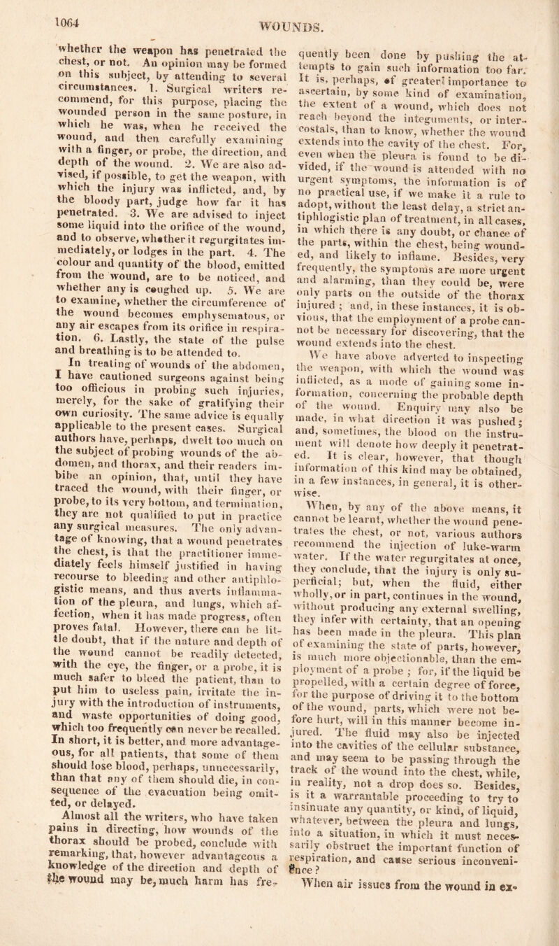 whether the weapon has penetrated the chest, or not. An opinion may be formed on this subject, by attending to several circumstances. 1. Surgical writers re- commend, tor this purpose, placing the wounded person in the same posture, in which he was, when he received the wound, and then carefully examining with a finger, or probe, the direction, and depth of the wound. 2. We are also ad- vised, if possible, to get the weapon, with which the injury was inflicted, and, by the bloody part, judge how far it has penetrated. 3. We are advised to inject some liquid into tlie orifice of the wound, and to observe, whether it regurgitates im- mediately, or lodges in the part. 4. The colour and quantity of the blood, emitted from the wound, are to be noticed, and whether any is c«ughed up. 5. We are to examine, whether the circumference of the wound becomes emphysematous, or any air escapes from its orifice in respira- tion. 6. Lastly, the state of the pulse and breathing is to be attended to. In treating of wounds of the abdomen, I have cautioned surgeons against being too officious in probing such injuries, merely, for the sake of gratifying their own curiosity. The same advice is equally applicable to the present cases. Surgical authors have, perhaps, dwelt too much on the subject of probing wounds of the ab- domen, and thorax, and their readers im- bibe an opinion, that, until they have traced the wound, with their finger, or probe, to its very bottom, and termination, they are not qualified to put in practice any surgical measures. The only advan- tage of knowing, that a wound penetrates the chest, is that the practitioner imme- diately feels himself justified in having recourse to bleeding and other antiphlo- gistic means, and thus averts inflamma- tion of the pleura, and lungs, which af- fection, when it has made progress, often proves fatal. However, there can be lit- tle doubt, that if the nature and depth of the wound cannot be readily detected, with the eye, the finger, or a probe, it is much safer to bleed the patient, than to put him to useless pain, irritate the in- jury with the introduction of instruments, and waste opportunities of doing good, which too frequently can never be recalled^ In short, it is better, and. more advantage- ous, for all patients, that some of them should lose blood, perhaps, unnecessarily, than that any of them should die, in con- sequence of the evacuation being omit- ted, or delayed. Almost all the writers, who have taken pains in directing, liow wounds of the thorax should be probed, conclude with remarking, that, however advantageous a knowledge of the direction and depth of wound may be, much harm lias fre- quently been done by pushing the at- tempts to gain such information too far, It is. perhaps, #f greater’ importance to ascertain, by some kind of examination, tiie extent of a wound, which does not reach beyond the integuments, or inter- costal*., than to know, whether the wound extends into the cavity of the chest. For, even when the pleura is found to be di- vided, if the wound is attended with no urgent symptoms, the information is of no practical use, if we make it a rule to adopt, without the least delay, a strict an- tiphlogistic plan of treatment, in all cases, in which there is any doubt, or chance of the parts, within the chest, being wound- ed, and likely to inflame. Besides, very frequently, the symptoms are more urgent and alarming, than they could be, were only parts on the outside of the thorax injured ; and, in these instances, it is ob- vious, that the employment of a probe can- not be necessary for discovering, that the wound extends into the chest. We have above adverted to inspecting the weapon, with which the wound was inflicted, as a mode of gaining some in- formation, concerning the probable depth of the wound. Enquiry may also be made, in what direction it was pushed j and, sometimes, the blood on the instru- ment will denote how deeply it penetrat- ed. It is clear, however, that though information ot this kind may be obtained, in a few instances, in genera], it is other- wise. U hen, by any of the above means, it cannot be learnt, whether the wound pene- trates the chest, or not, various authors recommend the injection of Iuke-warm water. It the water regurgitates at once, they conclude, that the injury is only su- peificial; but, when the fluid, either wholly, or in part, continues in the wound, without producing any external swelling, tney infer with certainty, that an opening has been made in the pleura. This plan of examining the state of parts, however, is much more objectionable, than the em- ployment of a probe ; for, if the liquid be propelled, with a certain degree of force, for the purpose of driving it to the bottom of the wound, parts, which were not be- fore hurt, will in this manner become in- jured. The fluid may also be injected into the cavities of the cellular substance, and may seem to be passing through the track of the wound into the chest, while, in reality, not a drop does so. Besides, is it a warrantable proceeding to try to insinuate any quantity, or kind, of liquid, whatever, between the pleura and lungs, m<o a situation, in which it must neces** sarily obstruct the important function of respiration, and caase serious inconveni- ence ? When air issues from the wound in