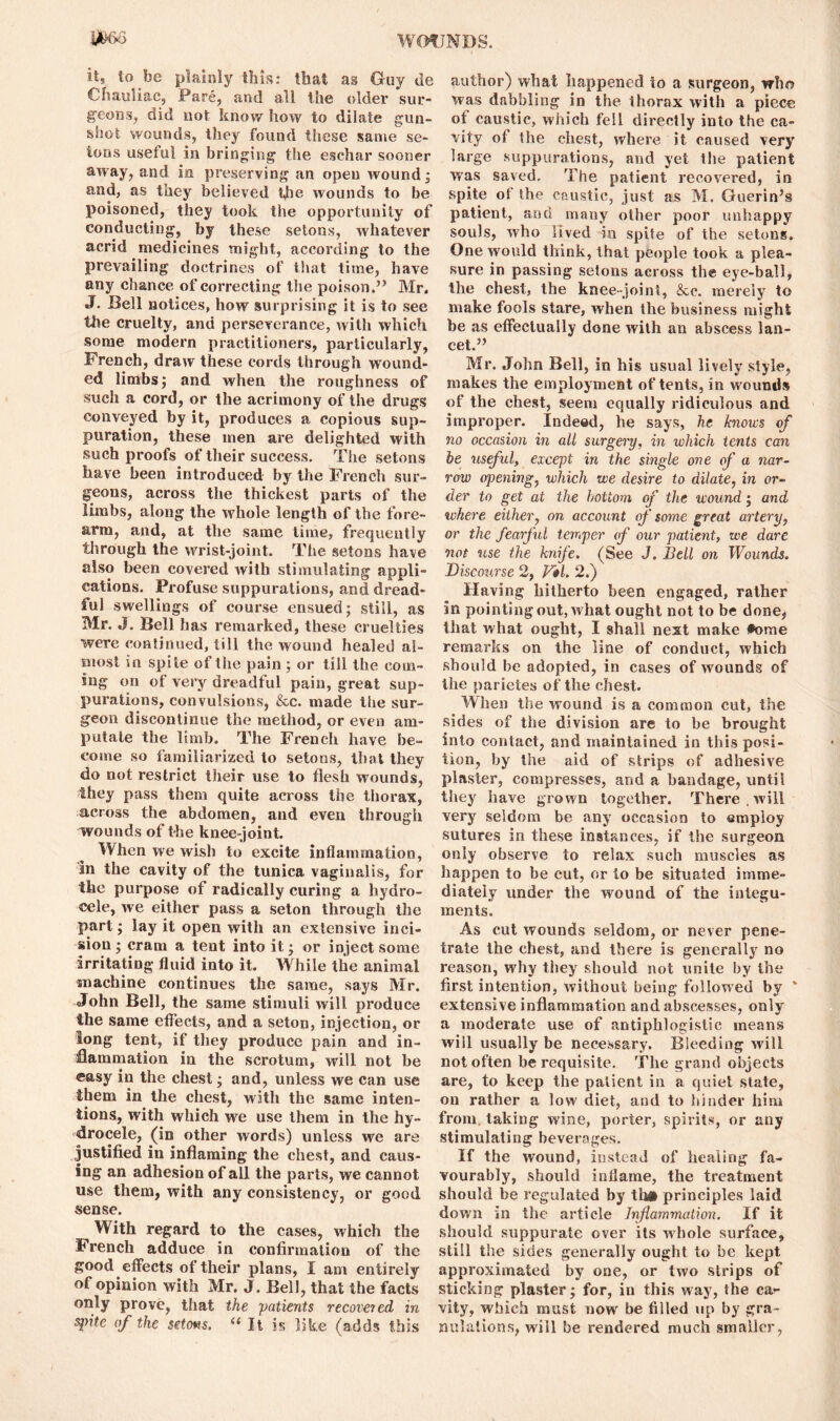 it, to be plainly this: that as Guy tie Chauliac, Pare, and all the older sur- geons, did not know how to dilate gun- shot wounds, they found these same se- ions useful in bringing the eschar sooner away, and in preserving an open wound; and, as they believed the wounds to be poisoned, they took the opportunity of conducting, by these setons, whatever acrid medicines might, according to the prevailing doctrines of that time, have any chance of correcting the poison.” Mr, J. Bell notices, how surprising it is to see tJhe cruelty, and perseverance, with which some modern practitioners, particularly, French, draw these cords through wound- ed limbs; and when the roughness of such a cord, or the acrimony of the drugs conveyed by it, produces a copious sup- puration, these men are delighted with such proofs of their success. The setons have been introduced by the French sur- geons, across the thickest parts of the limbs, along the whole length of the fore- arm, and, at the same lime, frequently through the wrist-joint. The setons have also been covered with stimulating appli- cations. Profuse suppurations, and dread- ful swellings of course ensued; still, as Mr. J. Bell has remarked, these cruelties were continued, till the wound healed al- most in spite of the pain ; or till the com- ing on of very dreadful pain, great sup- purations, convulsions, &c. made the sur- geon discontinue the method, or even am- putate the limb. The French have be- come so familiarized to setons, that they do not restrict their use to flesh wounds, they pass them quite across the thorax, across the abdomen, and even through wounds of the knee-joint. When we wish to excite inflammation, in the cavity of the tunica vaginalis, for the purpose of radically curing a hydro- cele, we either pass a seton through the part; lay it open with an extensive inci- sion ; cram a tent into it; or inject some irritating fluid into it. W hile the animal machine continues the same, says Mr. oTohn Bell, the same stimuli will produce the same effects, and a seton, injection, or long tent, if they produce pain and in- flammation in the scrotum, will not be easy in the chest; and, unless we can use them in the chest, with the same inten- tions, with which we use them in the hy- drocele, (in other words) unless we are justified in inflaming the chest, and caus- ing an adhesion of all the parts, we cannot use them, with any consistency, or good sense. With regard to the cases, which the French adduce in confirmation of the good effects of their plans, I am entirely of opinion with Mr. J. Bell, that the facts only prove, that the ■patients recovered in spite of the setons. (i It is like (adds this author) what happened to a surgeon, who was dabbling in the thorax with a piece of caustic, which fell directly into the ca- vity of the chest, where it caused very large suppurations, and yet the patient was saved. The patient recovered, in spite of the caustic, just as M. Guerin’s patient, and many other poor unhappy souls, who lived in spite of the setons. One would think, that people took a plea- sure in passing setons across the eye-ball, the chest, the knee-joint, &c. merely to make fools stare, when the business might be as effectually done with an abscess lan- cet.” Mr. John Bell, in his usual lively style, makes the employment of tents, in wounds of the chest, seem equally ridiculous and improper. Indeed, he says, he knows of no occasion in all surgery, in which tents can be useful, except in the single one of a nar- row opening, which we desire to dilate, in or- der to get at the bottom of the wound; and where either, on account of some great artery, or the fearful temper of our patient, we dare not use the knife. (See J. Bell on Wounds. Discourse 2, Vtl. 2.) Having hitherto been engaged, rather in pointing out, what ought not to be done, that what ought, I shall next make fome remarks on the line of conduct, which should be adopted, in cases of wounds of the parietes of the chest. When the wound is a common cut, the sides of the division are to be brought into contact, and maintained in this posi- tion, by the aid of strips of adhesive plaster, compresses, and a bandage, until they have grown together. There.will very seldom be any occasion to employ sutures in these instances, if the surgeon only observe to relax such muscles as happen to be cut, or to be situated imme- diately under the wound of the integu- ments. As cut wounds seldom, or never pene- trate the chest, and there is generally no reason, why they should not unite by the first intention, without being followed by * extensive inflammation and abscesses, only a moderate use of antiphlogistic means will usually be necessary. Bleeding will not often be requisite. The grand objects are, to keep the patient in a quiet state, on rather a low diet, and to hinder him from taking wine, porter, spirits, or any stimulating beverages. If the wound, instead of healing fa- vourably, should inflame, the treatment should be regulated by th# principles laid down in the article Inflammation. If it should suppurate over its whole surface, still the sides generally ought to be kept approximated by one, or two strips of sticking plaster; for, in this way, the ca?- vity, which must now be filled up by gra- nulations, will be rendered much smaller,