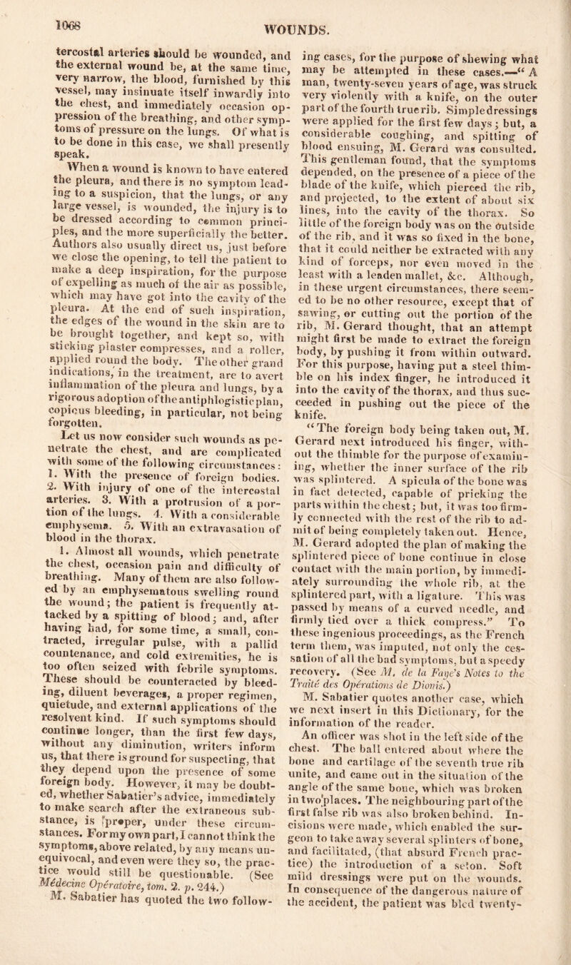 tercost&l arteries should be wounded, and the external wound be, at the same time, very narrow, the blood, furnished by this vessel, may insinuate itself inwardly into the chest, and immediately occasion op- pression of the breathing, and other symp- toms of pressure on the lungs. Of what is to be done in this case, we shall presently speak. When a wound is known to have entered the pleura, and there is no symptom lead- ing to a suspicion, that the lungs, or any large vessel, is Mounded, the injury is to be dressed according to cemmon princi- ples, and the more superficially the better. Authors also usually direct us, just before we cl°se the opening, to tell the patient to make a deep inspiration, for the purpose of expelling as much of the air as possible, which may have got into the cavity of the pleura. At the end of such inspiration, the edges of the wound in the skin are to be brought together, and kept so, with sticking plaster compresses, and a roller, applied round the body. The other grand indications, in the treatment, are to avert inflammation of the pleura and lungs, by a i igorous adoption ot the antiphlogistic plan, copious bleeding, in particular, not being forgotten. Let us now consider such wounds as pe- ncil ate the chest, and are complicated with some ot the following circumstances: 1. With the presence of foreign bodies. 2. With injury, ot one of the intercostal arteries. 3. With a protrusion of a por- tion of the lungs. 4. With a considerable emphysema. 5. With an extravasation of blood in the thorax. 1. Almost all wounds, which penetrate the chest, occasion pain and difficulty of breathing. Many of them are also follow - ed by an emphysematous swelling round the wound; the patient is frequently at- tacked by a spitting of blood; and, after having had, for some time, a small, con- tracted, irregular pulse, with a pallid countenance, and cold extremities, he is too often seized with febrile symptoms. These should be counteracted by bleed- ing, diluent beverage*, a proper regimen, quietude, and external applications of the resolvent kind. If such symptoms should continue longer, than the first few days, without any diminution, writers inform us, that there is ground for suspecting, that they depend upon the presence of some foreign body. However, it may be doubt- ed, whether Sabatier’s advice, immediately to make search after the extraneous sub- stance, is 'proper, under these circum- stances. For my own part, I cannot think the symptom*, above related, by any means un- equivocal, and even were they so, the prac- tice would still be questionable. (See Medecine Operatoire, tom. 2. p. 244. ) M, Sabatier has quoted the two follow- ing cases, for the purpose of shewing what may he attempted in these cases.-—“ A man, twenty-seven years of age, was struck very violently with a knife, on the outer part of the fourth Iruerib, Simpledressings were applied for the first few days; but, a considerable coughing, and spitting of blood ensuing, M. Gerard was consulted. Ibis gentleman found, that the symptoms depended, on the presence of a piece of the blade of the knife, which pierced the rib, and projected, to the extent of about six lines, into the cavity of the thorax. So tittle of the foreign body w as on the Outside of the rib, and it was so fixed in the bone, that it could neither be extracted with any kind of forceps, nor even moved in the least with a leaden mallet, &c. Although, in these urgent circumstances, there seem- ed to he no other resource, except that of saiving, or cutting out the portion of the rib, M. Gerard thought, that an attempt might first be made to extract the foreign body, by pushing it from within outnard. For this purpose, having put a steel thim- ble on liis index finger, he introduced it into the cavity of the thorax, and thus suc- ceeded in pushing out the piece of the knife. “The foreign body being taken out, M. Gerard next introduced his finger, with- out the thimble for the purpose of examiu- ing, whether the inner surface of the rib was splintered. A spicula of the bone was in fact detected, capable of pricking the parts within the chest; but, it was toofirm- ly connected w ith the rest of the rib to ad- mit of being completely taken out. Hence, M. Gerard adopted the plan of making the splintered piece of bone continue in close contact with the main portion, by immedi- ately surrounding the whole rib, at the splintered part, with a ligature. This was passed by means of a curved needle, and firmly tied over a thick compress.” To these ingenious proceedings, as the French term them, was imputed, not only the ces- sation of all the bad symptoms, but a speedy recovery. (See M. de la Faye’s Notes to the Trade des Operations de Diovis.) M. Sabatier quotes another case, which we next insert in this Dictionary, for the information of the reader. An officer was shot in the leftside of the chest. The ball entered about ivliere the bone and cartilage of the seventh true rib unite, and came out in the situation of the angle of the same bone, which was broken in two'places. The neighbouring part ofthe first false rib was also broken behind. In- cisions were made, which enabled the sur- geon to take away several splinters of bone, and facilitated, (that absurd French prac- tice) the introduction of a scion. Soft mild dressings were pul on the Mounds. In consequence of the dangerous nature of the accident, the patient Mas bled twenty-