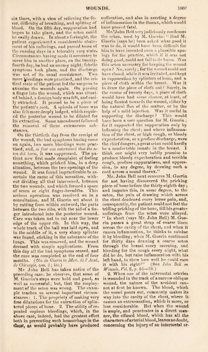 sis times, with a view of relieving the fe- ver, difficulty of breathing, and spitting of blood. On the fifth day, suppuration had begun to take place, and the seton could be easily drawn. In about a fortnight, the patient experienced a considerable abate- ment of his sufferings, and passed some of the ensuing days in a tolerably easy state. Circumstances having made it necessary to move him to another place, on the twenty- fourth day, he had an uneasy night; febrile symptoms took, place, and the discharge was not of its usual consistence. Two more feedings were practised, and the cri- tical state of the patient led the surgeon to examine the wounds again. On passing a finger into the wound, which was situat- ed behind, a foreign body was felt, and easi- ly extracted. It proved to be a piece of the patient’s coat. A spveula of bone was also felt more deeply lodged, which requir- ed the posterior wound to be dilated for its extraction. Some amendment followed the removal of these extraneous sub- stances. On the thirtieth day from the receipt of the wound, the bad symptoms having come on again, two more bleedings were prac- tised, and, as fear teas entertained that the se- ton did harm, it was suppressed. The pa- tient now first made complaint of feeling something, which pricked him, in a deep situation, between the two openings of the wound. It was found impracticable to as- certain the cause of this sensation, with- out dividing all that intervened, between the two wounds, and which formed a space of seven or eight finger-breadths. This serious operation was resolved on in a consultation, and M. Guerin set about it by cutting from within outward, the parts between the two ribs, with the aid of a fin- ger introduced into the posterior wound. Care was taken not to cut near the lower edge of the upper rib. In this way, the whole track of the ball was laid open, and in the middle of it, a very sharp splinter was found, sticking in the substance of the lungs. This was removed, and the wound dressed with simple applications. From this day all the bad symptoms ceased, and the cure was completed at the end of four months. (Ofes. de Guerin in M.em. de l’ Acad, de Chirurgie, tom. 2 ; 4to.) Mr. John Bell has taken notice of the preceding case: he observes, that some of M. Guerin’s steps were bold and good, as well as successful; but, that the employ- ment of the seton was wrong. The exam- ple teaches us several important circum- stances: 1. The propriety of making very free dilatations for the extraction of splin- tered pieces of bone. 2. The utility of re- peated copious bleedings, which, in the above case, indeed, had the greatest effect both in preventing such hemorrhage in the qjs would probably have produced suffocation, and also in averting a degree of inflammation in the thorax, w hich would have proved fatal. Mr/John Bell very judiciously condemns the seton, used by M. Guerin: Had M. Guerin (says he) been asked what good it was to do, it would have been difficult for him to have invented even a plausible apo- logy for the practice, which if it was not doing good, could not fail to do barm. Was this seton necessary for keeping the wound open ? No, surely; for the wound could not have closed, while it was irritated, and kept in suppuration by splinters of bone, and a piece of cloth within the breast. Was it to draw the piece of cloth out? Surely, in the course of twenty days, a piece of cloth would have had some chance, at least, of being floated towards the wound, either by the natural flux of the matter, or by the help of a mild injection. Was it useful in supporting the discharge? This would have been a sore question for M. Guerin ; for it supported the suppuration only by inflaming the chest; and where inflamma- tion of the chest, or high cough, or bloody expectoration, or a profuse discharge, were the chief dangers, agreatseton could hardly be a comfortable inmate in the breast. I think one might very boldly promise to produce bloody expectoration and terrible cough, profuse suppurations, and oppres- sion, to any degree, by drawing such a cord across a sound thorax.” Mr. John Bell next censures M. Guerin for not having discovered the pricking piece of bone before the thirty-eighth day; and imputes this, in some degree, to the seton, the pain of drawing which across the chest deadened every lesser pain, and, consequently, the patient could not feel the trifling pricking of the bone, till his greater sufferings from the seton were allayed. u In short (says Mr. John Bell) M. Gue- rin passes a great strap of coarse linen across the cavity of the chest, and when it causes inflammation, he thinks to subdue it by bleeding; when M. Guerin continued for thirty days drawing a coarse seton through the breast every morning, and bleeding for the cough every night, what did he do, but raise inflammation with his left hand, to shew how well he could cure it with his right?” (See John Bell on Wounds, Vol. 2, p. 26—38.) 2. When one of the intercostal arteries is wounded in the track of a narrow oblique wound, the nature of the accident can- not at first be known. The blood, which the vessel pours out, commonly makes its way into the cavity of the chest, where it causes an extravasation, which is more, or less considerable. But when the wound is ample, and penetrates in a direct man- ner, the effused blood, which has nil tire characters of arterial blood, leaves no doubt, concerning the injury of an intercostal ar-