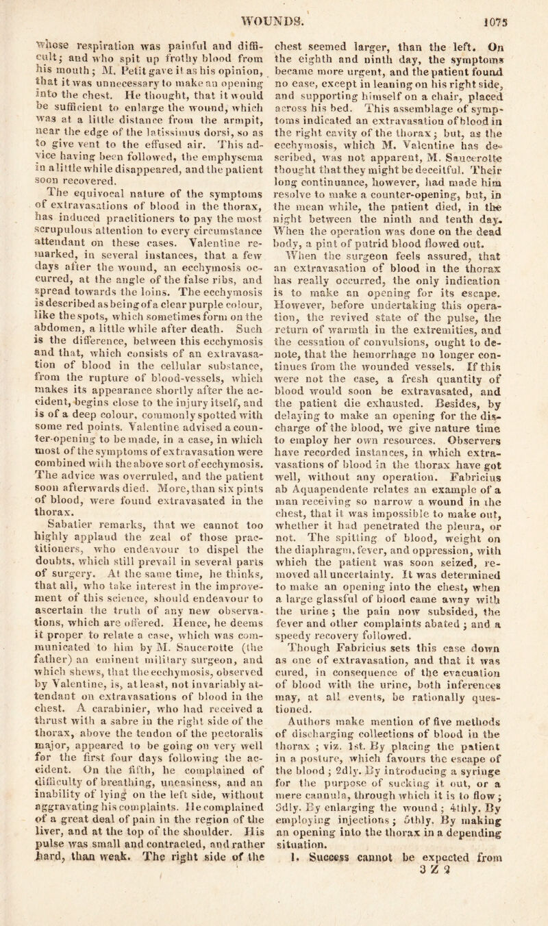 Whose respiration was painful and diffi- cult; and who spit up frothy blood from his mouth; M. Petit gave it as his opinion, that it was unnecessary to make an opening into the chest. He thought, that it would he sufficient to enlarge the wound, which was at a little distance from the armpit, near the edge of the latissimus dorsi, so as to give vent to the effused air. This ad- vice having been followed, the emphysema in alittle while disappeared, andthe patient .soon recovered. The equivocal nature of the symptoms of extravasations of blood in the thorax, has induced practitioners to pay the most scrupulous attention to every circumstance attendant on these cases. Valentine re- marked, in several instances, that a few days alter the wound, an ecchymosis oc- curred, at the angle of the false ribs, and spread towards the loins. The ecchymosis isdescribed asbeingofa clear purple colour, like the spots, which sometimes form on the abdomen, a little while after death. Such is the difference, between this ecchymosis and that, which consists of an extravasa- tion of blood in the cellular substance, from the rupture of blood-vessels, which makes its appearance shortly after the ac- cident, begins close to the injury itself, and is of a deep colour, commonly spotted with some red points. Valentine advised a coun- ter-opening to be made, in a case, in which most of the symptoms of extravasation were combined with the above sort of ecchymosis. The advice was overruled, and the patient soon afterwards died. More,than six pints of blood, were found extravasated in the thorax. Sabatier remarks, that we cannot too highly applaud the zeal of those prac- titioners, who endeavour to dispel the doubts, which still prevail in several parts of surgery. At the same time, he thinks, that all, who take interest in the improve- ment ot this science, should endeavour to ascertain the truth of any new observa- tions, which are offered. Hence, he deems it proper to relate a case, which was com- municated to him by M. Saucerotte (the father) an eminent military surgeon, and which shews, that the ecchymosis, observed by Valentine, is, at least, not invariably at- tendant on extravasations of blood in the chest. A carabinier, who had received a thrust with a sabre in the right side of the thorax, above the tendon of the pectoralis major, appeared to be going on very well for the first four days following the ac- cident. On the fifth, lie complained of difficulty of breathing, uneasiness, and an inability of lying on the left side, without aggravating his complaints. He complained of a great deal of pain in the region of the liver, and at the top of the shoulder. His pulse was small and contracted, and rather 1’iard, than weak. The right side of the chest seemed larger, than the left. On the eighth and ninth day, the symptoms became more urgent, and the patient found no ease, except in leaning on his right side, and supporting himself on a chair, placed across his bed. This assemblage of symp- toms indicated an extravasation of blood in the right cavity of the thorax; but, as the ecchymosis, which M, Valentine has de*= scribed, was not apparent, M. Saucerotte thought that they might be deceitful. Their long continuance, however, had made him resolve to make a counter-opening, but, in the mean while, the patient died, in the night between the ninth and tenth day. When the operation was done on the dead body, a pint of putrid blood flowed out. When the surgeon feels assured, that an extravasation of blood in the thorax has really occurred, the only indication is to make an opening for its escape. However, before undertaking this opera- tion, the revived state of the pulse, the return of warmth in the extremities, and the cessation of convulsions, ought to de- note, that the hemorrhage no longer con- tinues from the wounded vessels. If this were not the case, a fresh quantity of blood would soon be extravasated, and the patient die exhausted. Besides, by delaying to make an opening for the dis- charge of the blood, we give nature time to employ her own resources. Observers have recorded instances, in which extra- vasations of blood in the thorax have got well, without any operation. Fabricius ab Aquapendente relates an example of a man receiving so narrow a wound in ihe chest, that it was impossible to make out, whether it had penetrated the pleura, or not. The spitting of blood, weight on the diaphragm, fever, and oppression, with which the patient was soon seized, re- moved all uncertainty. It was determined to make an opening into the chest, when a large glassful of blood came away with the urine ; the pain now subsided, the fever and other complaints abated ; and a speedy recovery followed. Though Fabricius sets this case down as one of extravasation, and that it was cured, in consequence of the evacuation of blood with the urine, both inferences may, at all events, be rationally ques- tioned. Authors make mention of five methods of discharging collections of blood in the thorax ; viz. 1st. By placing the patient in a posture, which favours the escape of the blood ; 2dly. By introducing a syringe for the purpose of sucking it out, or a mere cannula, through which it is to flow; 3dly. By enlarging the wound; 4thly. By employing injections; 5thly, By making an opening into the thorax in a depending situation. 1. Success cannot be expected from 3 Z 2