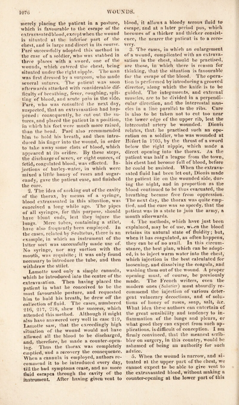 merely placing the patient in a posture, which is favourable to the escape of the extravasated blood, except when the wound is situated at the inferior part of the chest, and is large and direct in its course. Pare successfully adopted this method in the case of a soldier, who was stabbed in three places with a sword, one ot the wounds, which entered the chest, being situated under the right nipple. ri he man was first dressed by a surgeon, who made several sutures. The patient was soon afterwards attacked with considerable dif- ficulty of breathing, fever, coughing, spit- ting of blood, and acute pain in the side. Pare, who was consulted the next day, suspected, that an extravasation had hap- pened: consequently, he cut out the su- tures, and placed the patient in a position, in which his feet were much more raised, than the head. Pare also recommended him to hold his breath, and then intro- duced his finger into the wound, in order to take away some clots of blood, which appeared at its orifice. By these steps, the discharge of seven, or eight ounces, of fetid, coagulated blood, was effected. In- jections of barley-water, in which were mixed a little honey of roses and sugar- candy, gave the patient ease, and finished the cure. 2. The idea of sucking out of the cavity of the thorax, by means of a syringe, blood extravasated in this situation, was conceived a long while ago. '1 he pipes of all syringes, for this purpose, should have blunt ends, lest they injure the lungs. Mere tubes, containing a stilet, have also frequently been employed. In the cases, related by Scultetus, there is an example, in which an instrument ot the latter sort was successfully made use of. No syringe, nor any suction with the mouth, was requisite; it was only found necessary to introduce the tube, and then withdraw the stilet. Lamotte used only a simple cannula, which he introduced into the centre of the extravasation. Then having placed the patient in what he conceived to be the most favourable posture, and requested him to hold his breath, he drew off the collection of fluid. The cases, numbered 216 217, 218, shew the success, which attended this method. Although it might also have answered very well in case 219, Lamotte saw, that the exceedingly high situation of the wound would not have allowed all the blood to be discharged, and, therefore, he made a counter-open- ing. Thus the thorax was completely emptied, and a recovery the consequence. When a cannula is employed, authors re- commend it to be introduced every day, till the bad symptoms cease, and no more fluid escapes through the cavity of the instrument. After having given vent to blood, it allows a bloody serous fluid to escape, and at a later period pus, which becomes of a thicker and thicker consist- ence, the nearer the patient is to a reco- very. 3. The cases, in which an enlargement of a wound, complicated with an extrava- sation in the chest, should be practised, are those, in which there is reason for thinking, that the situation is favourable for the escape of the blood. The opera- tion is performed by introducing a grooved director, aloDg which the knife is to be guided. The integuments, and external muscles, are to be divided in a perpendi- cular direction, and the intercostal mus- cles in a line parallel to the ribs. Care is also to be taken not to cut too near the lower edge of the upper rib, lest the intercostal artery be wounded. Dionis relates, that he practised such an ope- ration on a soldier, who was wounded at Befort in 1703, by the thrust of a sword below the right nipple, which made a direct opening into the thorax. As the patient was half a league from the town, his chest had become full of blood, before he could be assisted. When the extrava- sated fluid had been let out, Dionis made the patient lie on the wounded side, dur- ing the night, and in proportion as the blood continued to be thus evacuated, the breathing became free from oppression. The next day, the thorax was quite emp- tied, and the cure was so speedy, that the patient was in a state to join the army, a month afterwards. 4. The methods, which have just been explained, may be of use, wuen the blood retains its natural state of fluidity; but, when it lias coagulated, as often happens, they can be of no avail. In this circum- stance, the best plan, which can be adopt- ed, is to inject warm water into the chest, which injection is the best calculated for loosening, and dissolving the coagula^and washing them out of the wound. A proper opening must, of course, be previously made. The French writers, even the modern ones (Sabatier) most absurdly re- commend the injection of various deter- gent vulnerary decoctions, and of solu- tions of honey of roses, soap, salt, &c. What idea these authors can entertain cf the great sensibility and tendency to in- flammation of the lungs and pleura, or what good they can expect from such ap- plications, is difficult of conception. I am firmly convinced, that the meanest scrib- bler on surgery, in this country, would be ashamed of being an authority for such advice. 5. When the wound is narrow, and si- tuated at the upper part of the chest, we cannot expect to be able to give vent to the extravasated blood, without making a counter-opening at the lower part of this