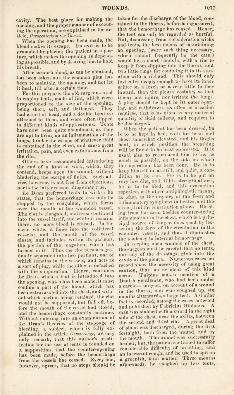 eavity. The best place for making the opening, and the proper manner of execut- ing the operation, are explained in the ar- ticle, Paracentesis of the Thorax. When the opening has been made, the blood makes its escape. Its exit is to be promoted by placing the patient in a pos- ture, which makes the opening as depend- ing as possible, and by desiring him to hold his breath. After as much blood, as can be obtained, lias been taken out, the common plan has been to maintain the opening, and not let it heal, till after a certain time. For this purpose, the old surgeons used to employ tents, made of lint, which were proportioned to the size of the opening, being short, soft, and flattened. They had a sort of head, and a double ligature attached to them, and were often dipped in different kinds of applications. Tents have now been quite abandoned, as they are apt to bring on an inflammation of the lungs, hinder the escape of whatever fluid is contained in the chest, and cause great irritation, pain, and even exfoliations from the ribs. Others have recommended introducing the end of a kind of wick, which, they contend, keeps open the wound, without hindering the escape of fluids. Such ad- vice, however, is not free from objections, nor is the latter reason altogether true. Ee Dran preferred tents to wicks: he states, that the hemorrhage can only be stopped by the coagulum, which forms over the mouth of the wounded vessel. The clot is elongated, and even continued into the vessel itself, and while it remains there, no more blood is effused. In the mean while, it flows into the collateral vessels; and the mouth of the vessel closes, and includes within its parieles, the portion of the coagulum, which has formed in it. Thus the clot becomes gra- dually separated into two portions, one of which remains in the vessels, and acts as a sort of plug, w hile the other is detached with the suppuration. Hence, continues !Le Dran, when a tent, is introduced into the opening, which has been made, it must eonfine a part of the blood, which has been extravasated into the chest, and with- out which portion being retained, the clot would not be supported, but tall off, be- fore the mouth of the vessel had closed, and the hemorrhage constantly continue. Without entering into an examination of Le Dran’s theories of the stoppage of bleeding, a subject, which is fully ex- plained in the article Hemorrhage, we may only remark, that this author’s predi- lection for the use of tents is founded on a supposition, that the counter-opening has been made, before the hemorrhage from the vessels has ceased. Every one, however, agrees, that no steps should be taken for the discharge of the blood, con- tained in the thorax, before being assured, that the hemorrhage has ceased. Hence, the tent can only be regarded as hurtful. But, dismissing from consideration wicks and tents, the best means of maintaining an opening, (were such thing necessary, which cannot frequently be the case,) would be, a short cannula, with a rim to keep it from slipping into the thorax, and two little rings for confining it in its situ- ation with a ribband. This should only just enter deeply enough to have its inner orifice on a level, or a very little further inward, than the pleura costalis, so that it may not injure, nor irritate the lungs. A plug should be kept in its outer open- ing:. and withdrawn, as often as occasion requires, that is,'as often as any material quantity of fluid collects, and requires to be discharged. When the patient has been dressed, he is to be kept in bed, with his head and chest somewhat elevated, and his thighs bent, in which position, the breathing will be found to be least oppressed. It is usual also to recommend him to lie, as much as possible, on the side on which the operation has been done. He is to keep himself in as still, and quiet, a con- dition as he can. He is to be put on very low diet, and, if bis strength allows, lie is to be bled, and this evacuation repeated, with other antiphlogistic means, as often as the urgency of the fever and inflammatory symptoms indicates, and the strength of the constitution allows. Bleed- ing from the arm, besides counter-acting inflammation in the chest, which is a prin- cipal source of danger, does good by les- sening the force of the circulation in the wounded vessels, and thus it diminishes the tendency to internal hemorrhage. In keeping open wounds of the chest, the surgeon must be careful, that no tents, nor any of the dressings, glide into the cavity of the pleura. Numerous cases on record shew' the necessity of using great caution, that no accident of this kind occur. Tulpius makes mention of a Danish gentleman, who had been under a careless surgeon, on account of a wound in the thorax, and who coughed up, six months afterw ards, a large tent, A similar fact is recorded, among the cases collected and published by Fabricius Hildanus. A man w as stabbed with a sword in the right side of the chest, near the axilla, between the second and third ribs. A great deal of blood was discharged, during the first fortnight, both from the wound, and by the mouth. The wound was successfully healed; but, the patient continued to suffer considerable difficulty of breathing, and an incessant cough, and he used to spit up a greenish, fetid matter. Three months afterwards, he coughed up two tents,