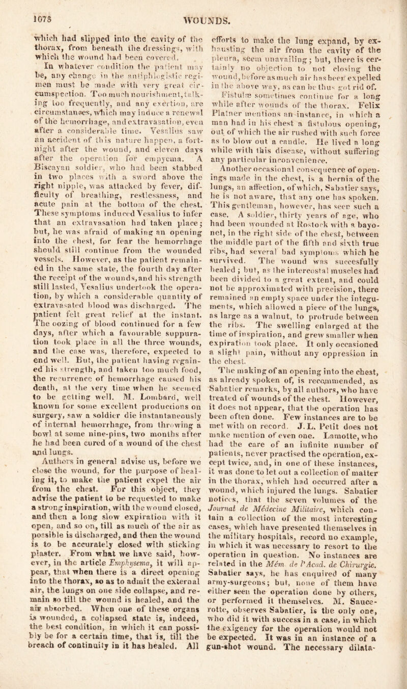 winch had slipped into the cavity of the thorax, from beneath the dressings, with which the wound had been covered. In whatever condition the patient, may he, any change in the antiphlogistic regi- men must be made with very great cir- cumspection. Too much nourishment,talk- ing too frequently, and any exertion, are circumstances, which may induce a renewal of the hemorrhage, and extravasation, even after a considerable time. Yes alius saw sin accident of this nature happen, a fort- night after the wound, and eleven days after the operation for empyema. A Biscayan soldier, who had been stabbed in two places with a sword above the right nipple, was attacked by fever, dif- ficulty of breathing, restlessness, and acute pain at the bottom of the chest. These symptoms induced Vesalius to infer that an extravasation had taken place; but, he was afraid of making an opening into the (best, for fear the hemorrhage should still continue from the wounded vessels. However, as the patient remain- ed in the same state, the fourth day after the receipt of the wounds,and his strength still lasted, Yesalius undertook the opera- tion, by which a considerable quantity of extravasated blood was discharged. The patient felt great relief at. the instant. The oozing of blood continued for a few days, after which a favourable suppura- tion took place in all the three wounds, and the case was, therefore, expected to end well. But, the patient having regain- ed his strength, and taken too much food, the recurrence of hemorrhage caused his death, at ihe very time when he seemed to be getting well. M. Lombard, well known for some excellent productions on surgery, saw' a soldier die instantaneously of internal hemorrhage, from throwing a bowl at some nine-pins, two months after lie had been cured of a wound of ihe chest and lungs. Authors in general advise us, l>efore we close the wound, for the purpose of heal - ing it, to make the patient expel the air from the chest. For this object, they advise the patient to be requested to make a stronginspiration, with the wound closed, and then a long slow expiration with it open, and so on, till as much of the air as possible is discharged, and then the wound is to be accurately closed with sticking plaster. From what we have said, how- ever, in the article Emphysema, it will ap- pear, that when there is a direct opening into the thorax, so as to admit the external air, the lungs on one side collapse, and re- main so till the wound is healed, and the ot absorbed. When one of these organs is wounded, a collapsed state is, indeed, the best condition, in which it can possi- bly be for a certain time, that is, till the breach of continuity in it has healed. All efforts to make the lung expand, by ex- hausting the air from the cavity of the pleura, seem unavailing; but, there is cer- tainly no objection to not closing the wound,before as much air has beer expelled in the above way, as can Ire thus got rid of. Fistulas sometimes continue for a long while after w ounds of the thorax. Felix Plainer mentions an instance, in which a man had in his chest a fistulous opening, out of which the air rushed with such force as to blow out a candle. He lived a long while with this disease, without suffering any particular inconvenience. Another occasional consequence of open- ings made in the chest, is a hernia of the lungs, an affection, of which, Sabatier says, he is not aware, that any one Inis spoken. This gentleman, however, has seer such a case. A soldier, thirty years of age, who had been wounded at Rostock with a bayo- net, in the right side of the chest, between the middle part of the fifth and sixth true ribs, had several bad symptoms which he survived. The wound w??s succesfully healed ; but, as Ihe intercostal muscles had been divided to a great extent, and could not be approximated with precision, there remained an empty space under the integu- ments, which allowed a piece of Ihe lungs, as large as a walnut, to protrude between the ribs. The swelling enlarged at the time of inspiration, and grew smaller when expiration took place. It only occasioned a slight pain, without any oppression in the chest. The making of an opening into the chest, as already spoken of, is recommended, as Sabatier remarks, by all authors, who have treated of wounds of the chest. However, it does not appear, that the operation has been often done. Few instances are to be met with on record. J.L, Petit does not make mention of even one. Lamotte, who had the care of an infinite number of patients, never practised the operation, ex- cept twice, and, in one of these instances, it was done to let out a collection of matter in the thorax, which had occurred after a wound, w hich injured the lungs. Sabatier notices, that the seven volumes of the Journal de Medecine Militaire, which con- tain a collection of the most interesting cases, which have presented themselves in the military hospitals, record no example, in which it was necessary to resort to the operation in question. No instances are related in the Mem de l'Acad, de Chirurgie. Sabatier says, he has enquired of many army-surgeons; but, none of them have either seen the operation done by others, or performed it themselves. M. Sauce- rotte, observes Sabatier, is the only one, who did it with success in a case, in which the exigency for the operation would not be expected. It was in an instance of a gun-shot wound. The necessary dilata-