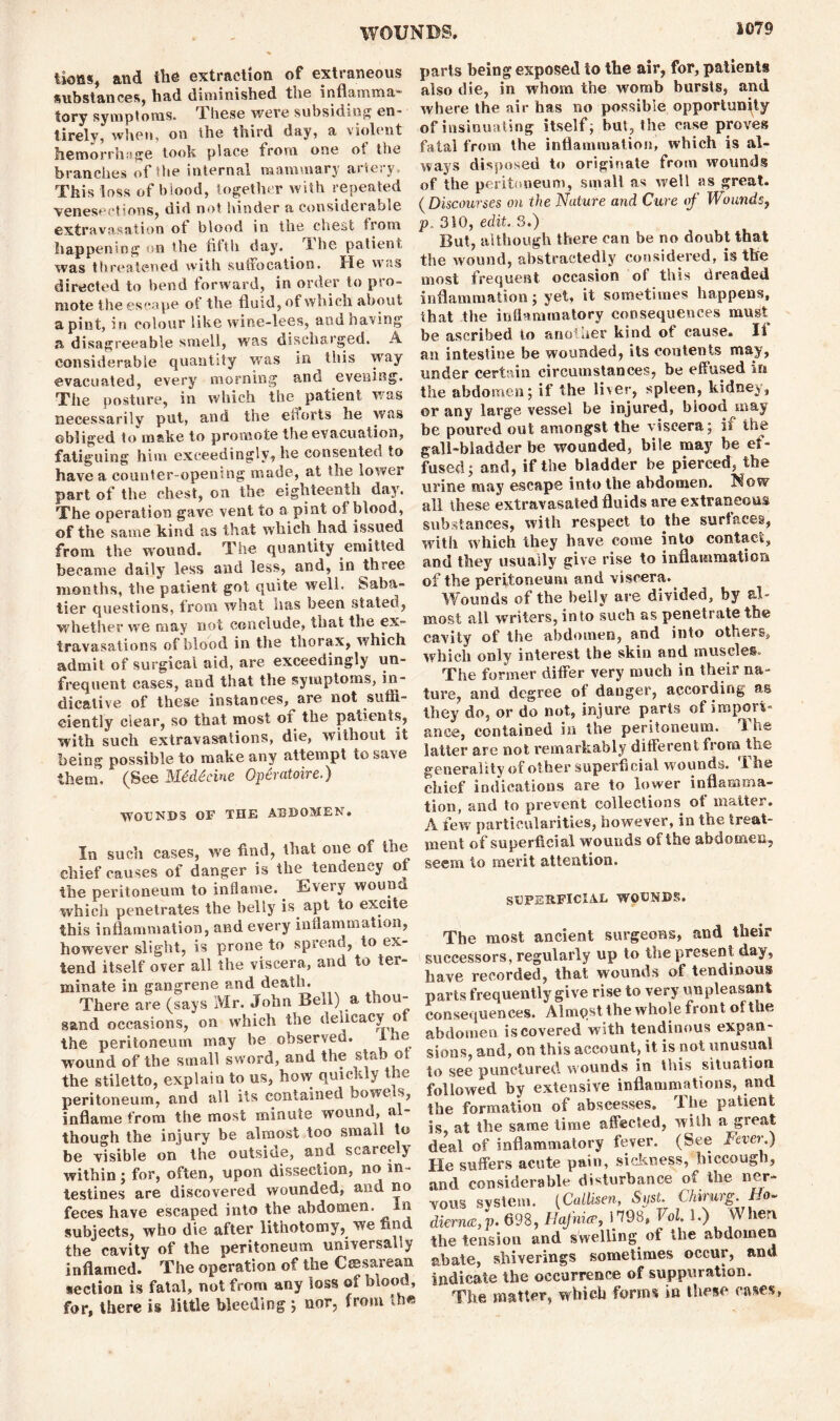 tiotis, and the extraction of extraneous substances, had diminished the inflamma- tory symptoms. These were subsiding en- tirely, when, on the third day, a violent hemorrhage took place from one oi the branches of the internal mammary aiteiy This loss of blood, together with repeated venesections, did not hinder a considerable extravasation ot blood in the chest from happening on the fifth day. Ihe patient, was threatened with suffocation. He was directed to bend forward, in order to pro- mote ihe escape of the fluid, of which about a pint, in colour like wine-lees, and having a disagreeable smell, was discharged. A considerable quantity was in this way evacuated, every morning ana evening. The posture, in which the patient was necessarily put, and the efforts he was obliged to make to promote the evacuation, fatiguing him exceedingly, he consented to have a counter-opening made, at the lower part of the chest, on the eighteenin day. The operation gave vent to a pint oi blood, of the same kind as that which had issued from the wound. The quantity emitted became daily less and less, and, in three months, the patient got quite well. Saba- tier questions, from what nas been stated, whether we may not conclude, that the ex™ travasations of blood in the thorax, which admit of surgical aid, are exceedingly un- frequent cases, and that the symptoms, in- dicative of these instances, are not suffi- ciently clear, so that most of the patients, with such extravasations, die, without it being possible to make any attempt to save them, (See Mdddcine Opcratoire.) WOUNDS OF THE ABDOMEN. In such cases, we find, that one oi the chief causes of danger is the tendency of* the peritoneum to inflame. Every wouna which penetrates the belly is apt to excite this inflammation, and every inflammation, however slight, is prone to spread, to ex- tend itself over all the viscera, and to ter- minate in gangrene and death. There are (says Mr. John Beil) a thou- sand occasions, on which the delicacy o the peritoneum may be observed. i to wound of the small sword, and the stab or the stiletto, explain to us, how quickly the peritoneum, and all its contained bowels, inflame from the most minute wound, al- though the injury be almost too small to be visible on the outside, and scarcely within ; for, often, upon dissection, no in- testines are discovered wounded, and no feces have escaped into the abdomen. In subjects, who die after lithotomy, we find the cavity of the peritoneum universally inflamed. The operation of the Caesarean section is fatal, not from any loss of mood, for, there is little bleeding ; nor, from the parts being exposed to the air, for, patients also die, in whom the womb bursts, and where the air has no possible opportunity of insinuating itself; but, the case proves fatal from the inflammation, which is al- ways disposed to originate from wounds of the peritoneum, small as well as great. ( Discourses on the Nature and Cure of Wounds, 310, edit. 3.) But, although there can be no doubt that the wound, abstractedly considered, is the most frequent occasion of this dreaded inflammation; yet, it sometimes happens, that the inflammatory consequences mu^t be ascribed to anoiuer kind ot cause. li an intestine be wounded, its contents may, under certain circumstances, be effused in the abdomen; if the liver, spleen, kidney, or any large vessel be injured, blood may be poured out amongst the viscera; if the gall-bladder be wounded, bile may be ef- fused; and, if the bladder be pierced, the urine may escape into the abdomen, ^ow all these extravasated fluids are extraneous substances, with respect to the surfaces, with which they have come into contact, and they usually give rise to inflammation of the peritoneum and viscera. Wounds of the belly are divided, by al- most all writers, into such as penetrate the cavity of the abdomen, and into others, which only interest the skin and muscles. The former differ very much in their na- ture, and degree of danger, according as they do, or do not, injure parts of import- ance, contained in the peritoneum. 'I he latter are not remarkably different from the generality of other superficial wounds. Ihe chief indications are to lower inflamma- tion, and to prevent collections of matter. A few particularities, however, in the treat- ment of superficial wounds of the abdomen, seem to merit attention. SUPERFICIAL WOUNDS. The most ancient surgeons, and their successors, regularly up to the present day, have recorded, that wounds of tendinous parts frequently give rise to very unpleasant consequences. Almqst the whole front of the abdomen is covered with tendinous expan- sions, and, on this account, it is not unusual to see punctured wounds in this situation followed by extensive inflammations, and the formation of abscesses. The patient is, at the same time affected, with a great deal of inflammatory fever. (See Fever.) He suffers acute pain, sickness, hiccough, and considerable disturbance of the ner- vous system. {Callisen, Spst. Chirurg. Ho- dkme’v 898, Uafnia-, 1798. Vol. 1.) When the tension and swelling of the abdomen abate, shiverings sometimes occur, and indicate the occurrence of suppuration. The matter, which forms in these cases,