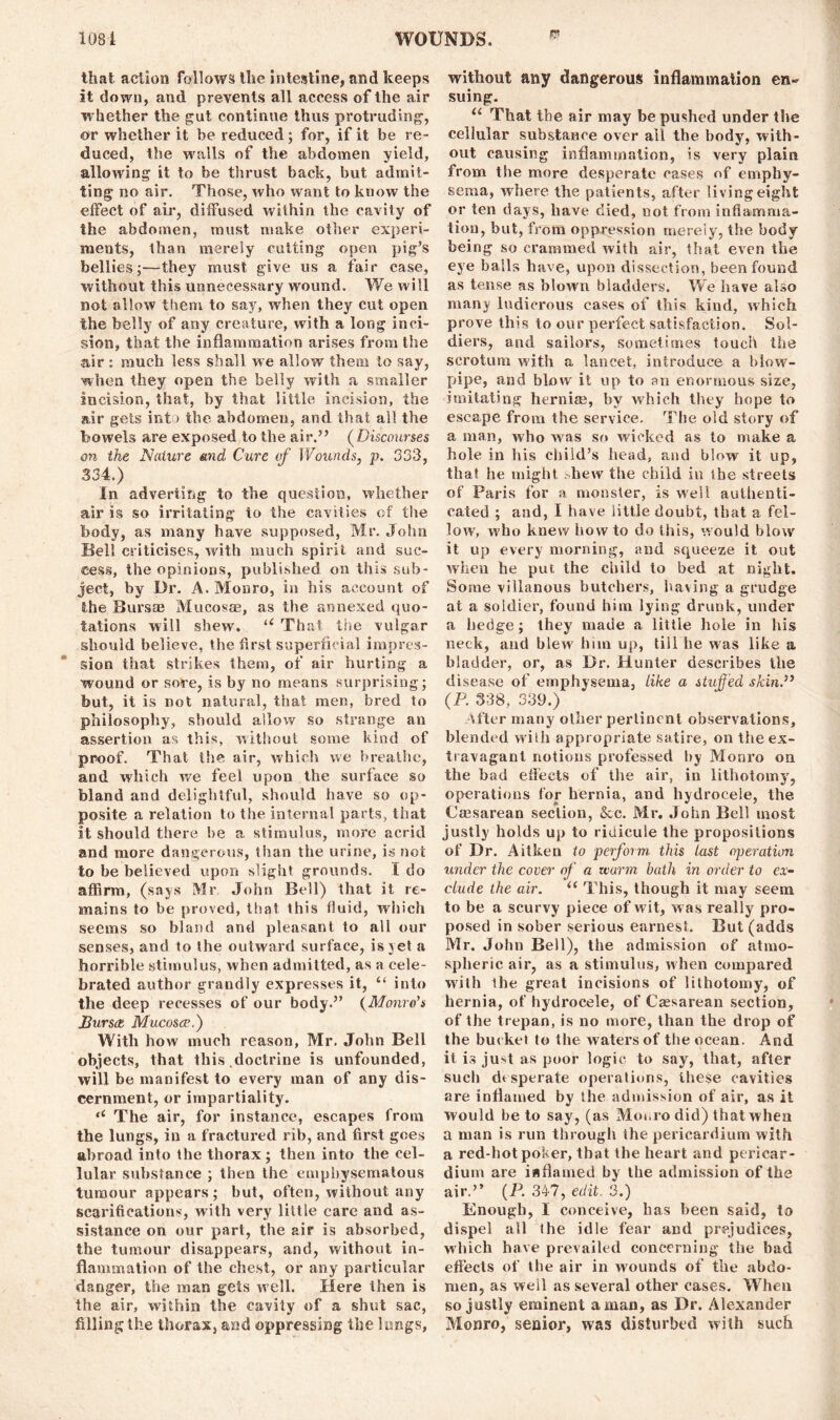 i? that action follows the intestine, and keeps it down, and prevents all access of the air whether the gut continue thus protruding, or whether it be reduced; for, if it be re- duced, the walls of the abdomen yield, allowing it to be thrust back, but admit- ting no air. Those, who want to know the effect of air, diffused within the cavity of the abdomen, must make other experi- ments, than merely cutting open pig’s bellies;—they must give us a fair case, without this unnecessary wound. We will not allow them to say, when they cut open the belly of any creature, with a long inci- sion, that the inflammation arises from the air : much less shall we allow them to say, when they open the belly with a smaller incision, that, by that little incision, the air gets into the abdomen, and that ail the bowels are exposed to the air.” (Discourses on the Nature and Cure of Wounds, p. 333, 334.) In adverting to the question, whether air is so irritating to the cavities of the body, as many have supposed, Mr. John Bell criticises, with much spirit and suc- cess, the opinions, published on this sub- ject, by Dr. A. Monro, in his account of the Bursae Mucosae, as the annexed quo- tations will shew. u That the vulgar should believe, the first superficial impres- sion that strikes them, of air hurting a wound or sore, is by no means surprising; but, it is not natural, that men, bred to philosophy, should allow so strange an assertion as this, without some kind of proof. That the air, which we breathe, and which we feel upon the surface so bland and delightful, should have so op- posite a relation to the internal parts, that it should there be a stimulus, more acrid and more dangerous, than the urine, is not to be believed upon slight grounds. I do affirm, (says Mr John Bell) that it re- mains to be proved, that this fluid, which seems so bland and pleasant to all our senses, and to the outward surface, is vet a horrible stimulus, when admitted, as a cele- brated author grandly expresses it, “ into the deep recesses of our body.” (Monro’s JBurstt Mucosae.) With how much reason, Mr. John Bell objects, that this doctrine is unfounded, will be manifest to every man of any dis- cernment, or impartiality. (i The air, for instance, escapes from the lungs, in a fractured rib, and first goes abroad into the thorax; then into the cel- lular substance ; then the emphysematous tumour appears ; but, often, without any scarifications, with very little care and as- sistance on our part, the air is absorbed, the tumour disappears, and, without in- flammation of the chest, or any particular danger, the man gets well. Here then is the air, within the cavity of a shut sac, filling the thorax, and oppressing the lungs, without any dangerous inflammation en- suing. u That the air may be pushed under the cellular substance over all the body, with- out causing inflammation, is very plain from the more desperate cases of emphy- sema, where the patients, after living eight or ten days, have died, not from inflamma- tion, but, from oppression merely, the body being so crammed with air, that even the eye bails have, upon dissection, been found as tense as blown bladders. We have also many ludicrous cases of this kind, which prove this to our perfect satisfaction. Sol- diers, and sailors, sometimes touch the scrotum with a lancet, introduce a blow- pipe, and blow it up to an enormous size, imitating hernias, by which they hope to escape from the service. The old story of a man, who was so wicked as to make a hole in his child's head, and blow it up, that he might shew the child in ibe streets of Paris for a monster, is well authenti- cated ; and, I have little doubt, that a fel- low, who knew howto do this, would blow it up every morning, and squeeze it out when he put the child to bed at night. Some villanous butchers, having a grudge at a soldier, found him lying drunk, under a hedge; they made a little hole in his neck, and blew him up, till he was like a bladder, or, as Dr. Hunter describes the disease of emphysema, like a stuffed skin.” (P. 338, 339.) After many other pertinent observations, blended with appropriate satire, on the ex- travagant notions professed by Monro on the bad effects of the air, in lithotomy, operations for hernia, and hydrocele, the Cassarean section, &c. Mr. John Bell most justly holds up to riuicule the propositions of Dr. Aitken to perform, this last operation under the cover of a uiarm bath in order to ex- clude the air. “ This, though it may seem to be a scurvy piece of wit, was really pro- posed in sober serious earnest. But (adds IVIr. John Bell), the admission of atmo- spheric air, as a stimulus, when compared with the great incisions of lithotomy, of hernia, of hydrocele, of Caesarean section, of the trepan, is no more, than the drop of the bucket to the waters of the ocean. And it is juA as poor logic to say, that, after such desperate operations, these cavities are inflamed by the admission of air, as it would be to say, (as Moi.ro did) that when a man is run through the pericardium with a red-hot poker, that the heart and pericar- dium are i«flamed by the admission of the air.” (P. 347, edit. 3.) Enough, I conceive, has been said, to dispel all the idle fear and prejudices, which have prevailed concerning the bad effects of the air in wounds of the abdo- men, as well as several other cases. When so justly eminent a man, as Dr. Alexander Monro, senior, was disturbed with such