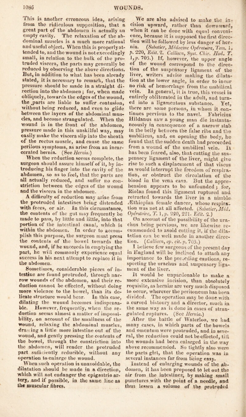 This is another erroneous idea, arising from the ridiculous supposition, that a great part of the abdomen is actually an empty cavity. The relaxation of the ab- dominal muscles is a much more rational and useful object. When this is properly at- tended to, and the wound is not exceedingly small, in relation to the bulk of the pro- truded viscera, the parts may generally be reduced by observing the above directions. But, in addition to what has been already stated, it is necessary to remark, that the pressure should be made in a straight di- rection into the abdomen ; for, when made obliquely, towards the edges of the wound, the ^parts are liable to suffer contusion, without being reduced, and even to glide between the layers of the abdominal mus- cles, and become strangulated. When the wound is in the front of the abdomen, pressure made in this unskilful way, may easily make the viscera slip into the sheath of the rectus muscle, and cause the same perilous symptoms, as arise from an incar- cerated hernia. (See Hernia,) When the reduction seems complete, the surgeon should assure himself of it, by in- troducing his finger into the cavity of the abdomen, so as to feel, that the parts are all actually reduced, and suffer no con- striction between the edges of the wound and the viscera in the abdomen. A difficulty of reduction may arise from the protruded intestines being distended with feces, or air. In this circumstance, the contents of the gut may frequently be made to pass, by little and little, into that portion of the intestinal canal, which is within the abdomen. In order to accom- plish this purpose, the surgeon must press the contents of the bowel towards the wound, and, if he succeeds in emptying the part, he will commonly experience equal success in his next attempt to replace it in the abdomen. Sometimes, considerable pieces of in- testine are found protruded, through nar- row wounds of the abdomen, and their re- duction cannot be effected, without doing more violence to the bowel, than its de- licate structure would bear. In this case, dilating the wound becomes indispensa- ble. However, frequently, when the re- duction seems almost a matter of impossi- bility, on account of the smallness of the wound, relaxing the abdominal muscles, drawing a little more intestine out of the wound, and gently pressing the contents of the bowel, through the constriction into the abdomen, will render the protruded part sufficiently reducible, without any operation to enlarge the wound. When such operation is unavoidable, the dilatation should be made in a direction, which will not endanger the epigastric ar- tery, and if possible, in the same line as the muscular fibres. We are also advised to make the in? cision upward, rather than downward, when it can be done with equal conveni- ence, because it is supposed the first direct tion will be followed by less danger of her- nia. (Sabatier, Medecine 0 per attar e, Tom, 1, p. 220, Edit. 2. Callisen, Syst. Chir. Hod. T. l,p. 705.) If, however, the upper angle ot the wound correspond to the direc- tion of the suspensory ligament of the liver, writers advise making the dilata- tion at the lower angle, in order to incur no risk of hemorrhage from the umbilical vein. In general, it is true, this vessei is entirely obliterated in the adult, and turn- ed into a ligamentous substance. Yet, there are some persons, in whom it con- tinues pervious to the navel. Fabrieius Hildanus saw a young man die instanta- neously in consequence of a narrow stab in the belly between the false ribs and the umbilicus, and, on opening the body, he found that the sudden death had proceeded from a wound of the umbilical vein. It has been feared, also, that cutting the sus- pensory ligament of the liver, might give rise to such a displacement of that viscus as would interrupt the freedom of respira- tion, or obstruct the circulation of the blood in the vena cava. But the appre- hension appears to be unfounded ; for, lliolan found this ligament ruptured and refracted towards the liver in a nimble ^Ethiopian female dancer, whose respira- tion was not at all affected. (Sabatier, Med. Operatoire, T. 1 ,p. 220, 221. Edit. 2.) On account of the possibility of the ura- chus being pervious, we are likewise re- commended to avoid cutting it, if the dila- tation can be well made in another direc- tion. (Callisen, op. cit. p. 705.) I believe few surgeons of the present day in England will be inclined io attach any importance to the presiding cautions, re- specting the urachus and suspensory liga- ment of the liver. It would be unpardonable to make a more extensive incision, than absolutely requisite, as hernias are very much disposed to occur, wherever the peritoneum has been divided. The operation may be done with a curved bistoury and a director, much in the same way as is done in cases of stran- gulated ruptures. (See Hernia.) After the battle of Waterloo, we had many cases, in which parts of the bowels and omentum were protruded, and in seve- ral, the reduction could not be effected, till the wounds had been enlarged in the way above recommended. So tightly also were the parts girt, that the operation was ia several instances far from being easy. Instead of enlarging wounds of the ab- domen, it has been proposed to let out the air from the intestines, by making small punctures with the point of a needle, and thus lessen a volume of the protruded