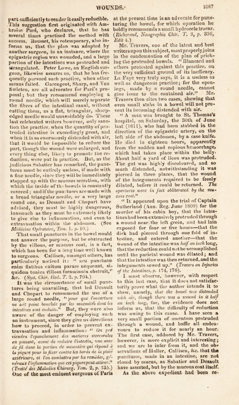 1G87 part sufficiently to render it easily reducible, at the present time is an advocate for puns- This suggestion first originated with Am- luring the bowel, for which operation he broise Pare, who declares, that he has boldly recommends a small hydrocele trocar, several times practised the method with (Richerand, Nosographie Chir. Jo S, p. 336, success. Roussel, his eotemporary, also in- Edit 4.) forms us, that the plan was adopted by Mr. Travers, one of the latest and best another surgeon, in an instance, where the writers upon this subject, most properly joins epigastric region was wounded, and a large in the condemnation of tne plan of prick- portion of the intestines was protruded and ing the protruded bowels. ^Blancard and strangulated. Peter Lowe, an English sur- others protested against this practice, on geon, likewise assures us, that he has fre- the very sufficient ground of its inefficacy, quently pursued such practice, when other Da Faye very truly says,^ it is a useless as means failed. Garengeot, Sharp, and Van well as dangerous practice; for the open- Swieten, are all advocates for Fare’s pro- ings, made by a round needle, cannot posal; but they recommend employing a give issue to the contained air.3* Mr. round needle, which will merely separate Travers then cites two cases, shewing that the fibres of the intestinal canal, without even small stabs in a bowel will not pre- cutting them, as a flat, triangular, sharp- vent its becoming distended with air. edged needle would unavoidably do. These u A man was brought to St. Thomas® last celebrated writers however, only sane- hospital, on Saturday, the 30txi of June tioa the practice, when the quantity of pro- last (1811), who had been stabbed in the traded intestine is exceedingly great, and direction of the epigastric artery, on the when it is so enormously distended with air, left side of the abdomen, by a case knife, that it would be impossible to reduce the He died in eighteen hours, apparently part, though the wound were enlarged, and from the sudden and copious hemorrhage^ every thing else, likely to promote the re- which had taken place within the belly. Auction, were put in practice. But, as the About halt a yard of ileon was protruded, judicious Sabatier has remarked, the punc- The gut was highly discoloured, and m lures must be entirely useless, if made with much distended, notwithstanding it was a fine needle, since they will be immediately pierced in three places,, that the wound, stopped up with the mucous secretion, with ot the integuments required to be freely which the inside of the bowels is constantly dilated, before it could be returned. Th& covered; and if the punctures are made with apertures were in fact obliterated by the a broad triangular needle, or a very large cons coat.” round one, as Desault and Chopart have “ It appeared upon the trial of Captain advised, they must be highly dangerous, Sutherland (Ann. Reg. June 1809) for ih© inasmuch as they must be extremely iikely murder of his cabin boy, that the lutes- to give rise to inflammation, and even to tines had been extensively protruded through extravasation within the abdomen. (See a wound near,the left groin, and had lain Medecine Operatoire, Tom. 1. p. 10.) exposed for four or five hours--that the That small punctures in the bowel would dirk bad pierced through onefold of in- not answer the purpose, but he obstructed testine, and entered another—that the by the villous, or mucous coat, is a fact, wound of the intestine was half an inch long, which has been for a long time well known thatthe reduction could not be accomplished to surgeons. Callisen, amongst others, has until the parietal wound was dilated; and particularly noticed it: “ aou punctures that the intestine was then returned, and the enim flatibus exitum parare nequeunt, si- integuments sewed up.” (Travers on Injuries quideni tunica Villosa foraminula obstruit,3 of the Intestines, p. 1 i4, 176). &c. (Syst. Chir. Hod. T. 2. p. 704.) I must observe, however, with respect It was the circumstance ot small punc- to this last case, that it doe s not satisfac-* lures being unavailing, that led Desault torily prove what the author intends it to and Chopart to recommend the use of a shew, namely, that the bowel was distended large round needle, “ pour que I’ouverture with air, though there was a wound in it half ne suit point bouchee par les mucosites dont les an inch lung, tor, the evidence does not intestines sont enduits.” But, they were also inform us, that the difficulty of reduction aware of the danger of employing such was owing to this cause. I have seen a an instrument, since they give us directions very small portion ot omentum protruded how to proceed, in order to prevent ex- through a wound, and baffle all endea- travasation and inflammation: 11 On prS vours to reduce it lor nearly an hour. viendra I’epanchement des matieres stercorales 1 he lirst case, adduced by Mr. Travers, en passant, avant de reduire L’intestin, une anse however, is more explicit and interesting; de Jil dans la portion de mesentere qui r'epond a and we are to inter from it, and the ob* la piqure pour la fixer contre les bords de la plaie servations oi Haller, Callisen, &c. that thft exterieure, et Ion co/nbattrapar les remedes, ge- punctures, made in an intestine, are not neraux I inflammation que cet piqurepeut attirer” closed by mucus, as Sabatier and Desault (Traite des Maladies Chirurg. Tom. 2, p. 135.) have asserted, but by the mucous coat itself. One of the most eminent surgeons of Paris As the above expedient had been