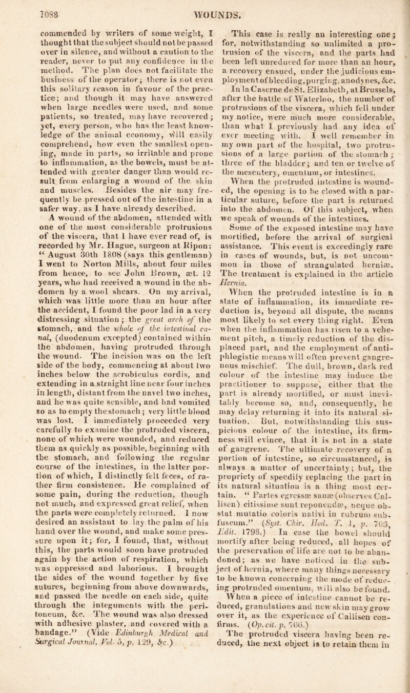 commended by writers of some weight, I thought that the subject should not be passed over in silence, and without a caution to the reader, never to put any confidence in the method. The plan does not facilitate the business of the operator; there is not even this solitary reason in favour of the prac- tice; and though it may have answered when large needles were used, and some patients, so treated, may have recovered; yet, every person, who has the least know- ledge of the animal economy, will easily comprehend, how even the smallest open- ing, made in parts, so irritable and prone to inflammation, as the bowels, must be at- tended with greater danger than would re- sult from enlarging a wound of the skin and muscles. Besides the air may fre- quently be pressed out of the intestine in a safer way, as I have already described. A wound of the abdomen, attended with one of the most considerable protrusions of the viscera, that 1 have ever read of, is recorded by Mr. Hague, surgeon at Bipon: “ August 30th 1808 (says this gentleman) I went to Norton Mills, about four miles from hence, to see John Brown, aet. 12 years, who had received a wound in the ab- domen by a wool shears. On my arrival, which was little more than an hour after the accident, I found the poor lad in a very distressing situation ; the great arch of the stomach, and the whole of the intestinal ca- nal, (duodenum excepted) contained within the abdomen, having protruded through the wound. The incision was on the left side of the body, commencing at about two inches below the scrobiculus cordis, and extending in a straight line near four inches in length, distant from the navel two inches, and he was quite sensible, and had vomited so as to empty the stomach ; very little blood was lost. I immediately proceeded very carefully to examine the protruded viscera, none of which were wounded, and reduced them as quickly as possible, beginning with the stomach, and following the regular course of the intestines, in the latter por- tion of w hich, I distinctly felt feces, of ra- ther firm consistence. lie complained of some pain, during the reduction, though not much, and expressed great relief, when the parts were completely relumed. I now desired an assistant to lay the palm of his hand over the wound, and make some pres- sure upon it; for, I found, that, without this, the parts would soon have protruded again by the action of respiration, which was oppressed and laborious. X brought the sides of the wound together by five sutures, beginning from above downwards, and passed the needle on each side, quite through the integuments with the peri- toneum, &e. The wound was also dressed with adhesive plaster, and covered with a bandage.” (Vide Edinburgh Medical and Surgical Journal, Vol. 5, p. 129, fyc.) This case is really an interesting one; for, notwithstanding so unlimited a pro- trusion of the viscera, and the parts had been left unreduced for more than an hour, a recovery ensued, under the judicious em- ploymentof bleeding,purging, anodynes, &x. In la Caserne deSt. Elizabeth, at Brussels, after the battle of Waterloo, the number of protrusions of the viscera, which fell under my notice, were much more considerable, than what X previously had any idea of ever meeting with. I well remember in my own part of the hospital, two protru- sions of a large portion of the stomach ; three of the bladder; and ten or twelve of the mesentery, omentum, or intestines. When the protruded intestine is wound- ed, the opening is to be closed with a par- ticular suture, before the part is returned into the abdomen. Of this subject, when we speak of wounds of the intestines. Some of the exposed intestine may have mortified, before the arrival of surgical assistance. This event is exceedingly rare in cases of wounds, but, is not uncom~ mon in those of strangulated hernias. The treatment is explained in the article Hernia. When the protruded intestine is in a state of inflammation, its immediate re- duction is, beyond ail dispute, the means most likely to set every tiling right. Even when the inflammation has risen to a vehe- ment pitch, a timely reduction of the dis- placed part, and the employment of anti- phlogistic means will often prevent gangre- nous mischief. The dull, brown, dark red colour of the intestine may induce the practitioner to suppose, either that the part is already mortified, or must inevi- tably become so, and, consequently, he may delay returning it into its natural si- tuation. But, notwithstanding this sus- picious colour of the intestine, its firm- ness will evince, that it is not in a state ot gangrene. The ultimate recovery of a, portion of intestine, so circumstanced, is always a matter of uncertainty; but, the propriety of speedily replacing the part in its natural situation is a thing most cer- tain. “ Partes egressae sanae (observes Cal- lisen) citissime sunt reponendse, neque ob- stat mulatto coioris nativi in rubrum sub- fuscum.” (Syst. Chir. Hod. T. 1, p. 703, Edit. 1798.) In case the bowel should mortify after being reduced, all hopes of the preservation of life are not to be aban- doned; as we have noticed in the sub- ject of hernia, where many things necessary to be known concerning the mode of reduc- ing protruded omentum, will also be found. When a piece of intestine cannot be re- duced, granulations and new'skin may grow over it, as the experience of Callisen con- firms. (Op. cit. p. 706.) The protruded viscera having been re- duced, the next object is to retain them in