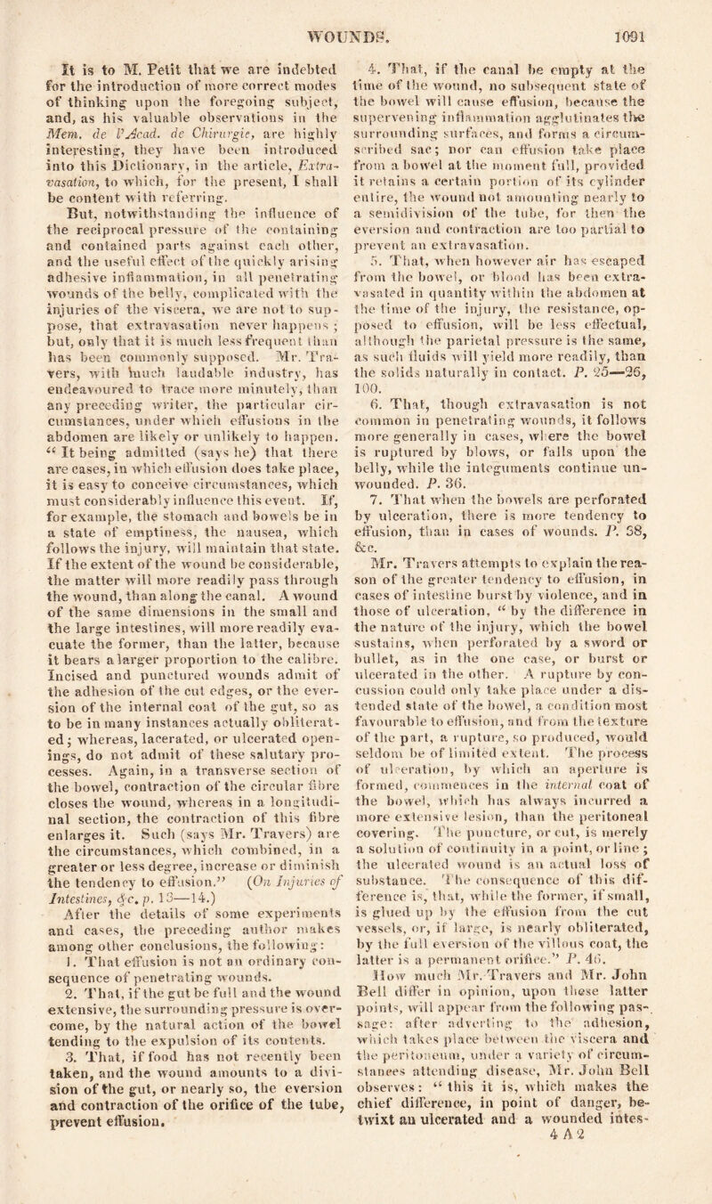 It is to M. Petit that we are indebted for the introduction of more correct modes of thinking upon the foregoing subject, and, as his valuable observations in the Mem. de I’jdcad. de Chirurgie, are highly interesting, they have been introduced into this Dictionary, in the article, Extra- vasation, to which, for the present, I shall be content with referring. But, notwithstanding the influence of the reciprocal pressure of the containing and contained parts against each other, and the useful effect of the quickly arising adhesive inflammation, in all penetrating wounds of the belly, complicated with the injuries of the viscera, we are not to sup- pose, that extravasation never happens • but, only that it is much less frequent than lias been commonly supposed. Mr. Tra- vers, with \nuch laudable industry, has endeavoured to trace more minutely, than any preceding writer, the particular cir- cumstances, under which effusions in the abdomen are likely or unlikely to happen. 6‘ It being admitted (says he) that there are cases, in which effusion does take place, it is easy to conceive circumstances, which must considerably influence this event. If, for example, the stomach and bowels be in a state of emptiness, the nausea, which follows the injury, will maintain that state. If the extent of the wound be considerable, the matter will more readily pass through the wound, than along the canal. A wound of the same dimensions in the small and the large intestines, will more readily eva- cuate the former, than the latter, because it bears a larger proportion to the calibre. Incised and punctured wounds admit of the adhesion of the cut edges, or the ever- sion of the internal coal of the gut, so as to be in many instances actually obliterat- ed ; whereas, lacerated, or ulcerated open- ings, do not admit of these salutary pro- cesses. Again, in a transverse section of the bowel, contraction of the circular fibre closes the wound, whereas in a longitudi- nal section, the contraction of this fibre enlarges it. Such (says Mr. Travers) are the circumstances, which combined, in a greater or less degree, increase or diminish the tendency to effusion.” (On Injuries oj Intestines, cfc. p. 13—14.) After the details of some experiments and cases, the preceding author makes among other conclusions, the following: 1. That effusion is not an ordinary con- sequence of penetrating wounds. 2. That, if the gut be full and the wound extensive, the surrounding pressure is over- come, by the natural action of the bowel tending to the expulsion of its contents. 3. That, if food has not recently been taken, and the wound amounts to a divi- sion of the gut, or nearly so, the eversion and contraction of the orifice of the lube, prevent effusion. 4. That, if tbe canal be empty at the time of the wound, no subsequent state of the bowel will cause effusion, because the supervening inflammation agglutinates the surrounding surfaces, and forms a circum- scribed sac; nor can effusion take place from a bowel at the moment full, provided it retains a certain portion of its cylinder entire, the wound not amounting nearly to a semidivision of the tube, for then the eversion and contraction are too partial to prevent an extravasation. 5. That, when however air has escaped from the bowel, or blood has been extra- vasated in quantity within the abdomen at the time of the injury, the resistance, op- posed to effusion, will be less effectual, although the parietal pressure is the same, as such fluids will yield more readily, than the solids naturally in contact. P. 25—36, 100. 6. That, though extravasation is not common in penetrating wounds, it follows more generally in cases, where the bowel is ruptured by blows, or falls upon the belly, while the integuments continue un- wounded. P. 36. 7. That when the bowels are perforated by ulceration, there is more tendency to effusion, than in cases of wounds. P. 58, &c. Mr. Travers attempts to explain the rea- son of the greater tendency to effusion, in cases of intestine burst by violence, and in those of ulceration, u by the difference in the nature of the injury, which the bowel sustains, when perforated by a sword or bullet, as in the one case, or burst or ulcerated in the other. A rupture by con- cussion could only take place under a dis- tended state of the bowel, a condition most favourable to effusion, and from the texture of the part, a rupture, so produced, would seldom be of limited extent. The process of ulceration, by which an aperture is formed, commences in the internal, coat of the bowel, which has always incurred a more extensive lesion, than the peritoneal covering. The puncture, or cut, is merely a solution of continuity in a point, or line ; the ulcerated wound is an actual loss of substance. The consequence of this dif- ference is, that, while the former, if small, is glued up by the effusion from the cut vessels, or, if large, is nearly obliterated, by the full eversion of the villous coat, the latter is a permanent orifice.’’ P. 46. How much Mr. Travers and Mr. John Bell differ in opinion, upon these latter points, will appear from the following pas- sage: after adverting to the adhesion, which takes place between She viscera and the peritoneum, under a variety of circum- stances attending disease, Mr. John Bell observes: ‘‘this it is, which makes the chief difference, in point of danger, be- twixt an ulcerated and a wounded intes- 4 A 2