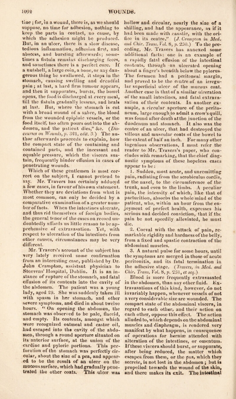 tine ; for, in a wound, there is, as we should suppose, no time for adhesion, nothing to keep the parts in contact, no cause, by which the adhesion might be produced. But, in an ulcer, there is a slow disease, tedious inflammation, adhesion first, and abscess, and bursting afterwards; some- times a fistula remains discharging feces, aud sometimes there is a perfect cure. If a nutshell, a large coin, a bone, or any dan- gerous thing be swallowed, it stops in the stomach, causing swelling and dreadful pain; at last, a hard firm tumour appears, and then it suppurates, bursts, the bowel opens, the food is discharged at every meal, till the fistula gradually lessens, and heals at last. But, where the stomach is cut with a broad wound of a sabre, the blood from the wounded epiploic vessels, or the food itself, too often pours out into the ab- domen, and the patient dies,” &e. (Dis- courses on Wounds, p. 321, edit. 3.) The au- thor afterwards proceeds to explain, how the compact state of the containing and contained parts, and the incessant and equable pressure, which the viscera sus- tain, frequently hinder effusion in cases of penetrating wounds. Which of these gentlemen is most cor- rect on the subject, I cannot pretend to say. Mr. Travers has certainly adduced a few cases, in favour of his own statement. Whether they are deviations from what is most common, can only be decided by a comparative examination of a greater num- ber of facts. When the intestines ulcerate, and thus rid themselves of foreign bodies, the general tenor of the cases on record un- doubtedly affords us little reason to be ap- prehensive of extravasation. Yet, with respect to ulceration of the intestines from other causes, circumstances may be very different. Mr. Travers’s account of the sub ject has very lately received some confirmation from an interesting case, published by Dr. John Crampton, assistant physician to Steevens’Hospital, Dublin. It is an in- stance of rupture of the stomach, and fatal effusion of its contents into the cavity of the abdomen. The patient was a young lady, aged 29. She was suddenly taken ill with spasm in her stomach, and other severe symptoms, and died in about twelve hours. “ On opening the abdomen, the stomach was observed to be pale, flaccid, and empty. Its contents, amongst which were recognized oatmeal and castor oil, had escaped into the cavity of the abdo- men, through a round aperture situated on its anterior surface, at the union of the cardiac and pyloric portions. This per- foration of the stomach was perfectly cir- cular, about the size of a pea, and appear- ed to be the result of an ulcer ou the raucous surface, which had gradually pene- trated the other coats. This ulcer was hollow and circular, nearly the size of a shilling, and had the appearance, as if it had been made with caustic, with the ori- fice in its centre.” (J, Crumpton in Med. and Ckir. Trans. Vol. 8, p. 230.) To the pre- ceding, Mr. Travers has annexed some additional facts: one is an example of a rapidly fatal effusion of the intestinal contents, through an ulcerated opening about a finger’s breadth below the pylorus. The foramen had a peritoneal margin, and proved to be the centre of an irregu- lar superficial ulcer of the mucous coat. Another case is that of a similar ulceration of the small intestines, and fatal extrava- sation of their contents. In another ex- ample, a circular aperture of the perito- neum, large enough to admit a crow’s quill, was found after death atthe junction of the duodenum and stomach. It also was the centre of an ulcer, that had destroyed the villous and muscular coats of the bowel to the extent of half an inch. For many other ingenious observations, I must refer the reader to Mr. Travers’s paper, who con- cludes with remarking, that the chief diag- nostic symptoms of these hopeless cases appear to be: 1. Sudden, most acute, and unremitting pain, radiating from the scrobiculus cordis, or the navel, to the circumference of the trunk, and even to the limbs. A peculiar pain, the intensity of which, like that of parturition, absorbs the whole mind of the patient, who, within an hour from the en- joyment of perfect health, expresses his serious and decided conviction, that if the pain be not speedily alleviated, he must die. 2. Coeval with the attack of pain, re- markable rigidity and hardness of the belly, from a fixed and spastic contraction of the abdominal muscles. 3. A natural pulse for some hours, until the symptoms are merged in those of acute peritonitis, and its fatal termination in the adhesive stage. (Travers, in Med. and Ckir. Trans. Vol. 8, p. 231, et set].) Blood is more frequently extravasated in the abdomen, than any other fluid. Ex- travasations of this kind, however, do not invariably happen, whenever vessels of not a very considerable size are wounded. The compact state of the abdominal viscera, in regard to each other, and their action on each other, oppose this effect. The action alluded to, which depends on the abdominal muscles and diaphragm, is rendered very manifest by what happens, in consequence of operations for herniae attended with alteration of the intestines, or omentum. If these viscera should burst, or suppurate, after being reduced, the matter which escapes from them, or the pus, which they secrete, is not lost in the abdomen ; but is propelled towards the wound of the skin, and there makes its exit. The intestinal