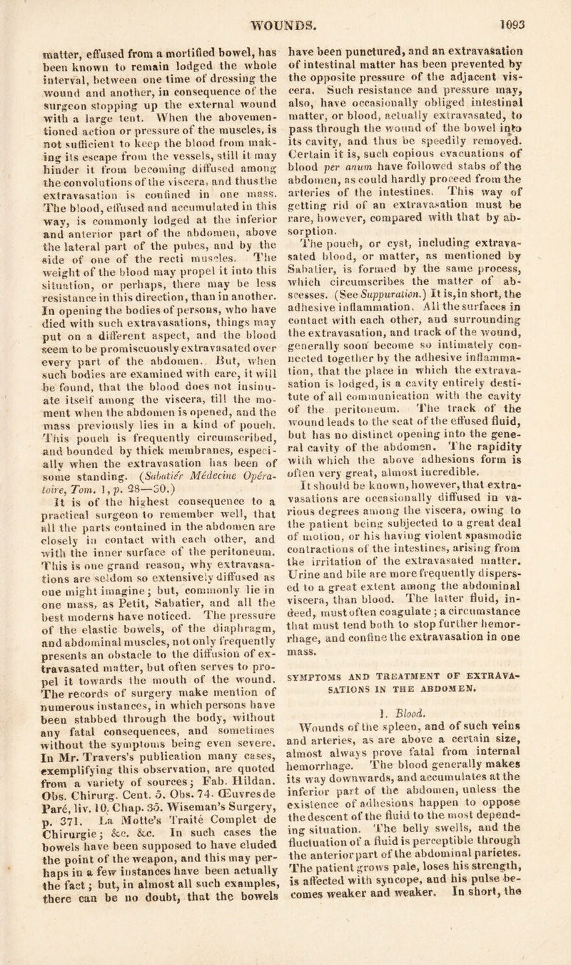 matter, effused from a mortified bowel, has been known to remain lodged the whole interval, between one time of dressing the wound and another, in consequence ol the surgeon stopping up the external wound with a large tent. When the abovemen- tioned action or pressure of the muscles, is not sufficient to keep the blood from mak- ing its escape from Ihe vessels, still it may hinder it from becoming diffused among the convolutions of the viscera, and thusthe extravasation is confined in one mass. The blood, effused and accumulated in this way, is commonly lodged at the inlerior and anterior part of the abdomen, above the lateral part of the pubes, and by the side of one of the recti muscles. The weight of the blood may propel it into this situation, or perhaps, there may be less resistance in this direction, than in another. In opening the. bodies of persons, who have died with such extravasations, things may put on a different aspect, and the blood seem to be promiscuously extravasated over every part of the abdomen. But, when such bodies are examined with care, it will be found, that the blood does not insinu- ate itself among the viscera, till the mo- ment when the abdomen is opened, and the mass previously lies in a kind of pouch. This pouch is frequently circumscribed, and bounded by thick membranes, especi- ally when the extravasation has been of some standing. (Sabatier Mtdecine Optra- toire, Tom. ], p. 28—50.) It is of the highest consequence to a practical surgeon to remember well, that all the parts contained in the abdomen are closely in contact with each other, and with the inner surface of the peritoneum. This is one grand reason, why extravasa- tions are seldom so extensively diffused as one might imagine; but, commonly lie in one mass, as Petit, Sabatier, and all the best moderns have noticed. The pressure of the elastic bowels, of the diaphragm, and abdominal muscles, not only frequently presents an obstacle to the diffusion of ex- travasated matter, but often serves to pro- pel it towards the mouth of the wound. The records of surgery make mention of numerous instances, in which persons have been stabbed through the body, without any fatal consequences, and sometimes without the symptoms being even severe. In Mr. Travers’s publication many cases, exemplifying this observation, are quoted from a variety of sources; Fab. Ilildan. Obs. Chirurg. Cent. 5. Obs. 74- (Euvresde Pare, liv. 10. Chap. 35. Wiseman’s Surgery, p. 371. La Motte’s Traite Complet de Chirurgie; &c. &c. In such cases the bowels have been supposed to have eluded the point of the weapon, and this may per- haps in a few instances have been actually the fact; but, in almost all such examples, there can be no doubt, that the bowels have been punctured, and an extravasation of intestinal matter has been prevented by the opposite pressure of the adjacent vis- cera. Such resistance and pressure may, also, have occasionally obliged intestinal matter, or blood, actually extravasated, to pass through the wound of the bowel into its cavity, and thus be speedily removed. Certain it is, such copious evacuations of blood per anum have followed stabs of the abdomen, as could hardly proceed from the arteries of the intestines. This way of getting rid of an extravasation must be rare, however, compared with that by ab- sorption. The pouch, or cyst, including extrava- sated blood, or matter, as mentioned by Sabatier, is formed by the same process, which circumscribes the matter of ab- scesses. (See Suppuration.) It is,in short, the adhesive inflammation. All the surfaces in contact with each other, and surrounding the extravasation, and track of the wound, generally soon become so intimately con- nected together by the adhesive inflamma- tion, that the place in which the extrava- sation is lodged, is a cavity entirely desti- tute of all communication with the cavity of the peritoneum. The track of the w ound leads to the seat of the etfused fluid, but has no distinct opening into the gene- ral cavity of the abdomen. The rapidity with which the above adhesions form is often very great, almost incredible. It should be known, however, that extra- vasations are occasionally diffused in va- rious degrees among the viscera, owing to the patient being subjected to a great deal of motion, or his having violent spasmodic contractions of the intestines, arising from the ix-ritation of the extravasated matter. Urine and bile are more frequently dispers- ed to a great extent among the abdominal viscera, than blood. The latter fluid, in- deed, must often coagulate; a circumstance that must tend both to stop further hemor- rhage, and confine the extravasation in one mass. SYMPTOMS AND TREATMENT OF EXTRAVA- SATIONS IN THE ABDOMEN. ]. Blood. Wounds of the spleen, and of such veins and ai'teries, as are above a certain size, almost always prove fatal from internal hemorrhage. The blood generally makes its way downwards, and accumulates at the inferior part of the abdomen, unless the existence of adhesions happen to oppose the descent of the fluid to the most depend- ing situation. The belly swells, and the fluctuation of a fluid is perceptible through the anterior part of the abdominal parietes. The patient grows pale, loses his strength, is affected with syncope, and his pulse be- comes weaker and weaker. In short, the