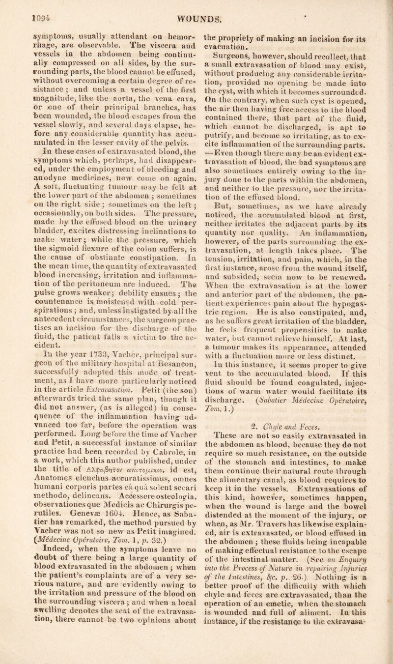 symptoms, usually attendant on hemor- rhage, are observable. The viscera and vessels in the abdomen being continu- ally compressed on all sides, by the sur- rounding parts, the blood cannot be effused, without overcoming a certain degree of re- sistance ; and unless a vessel of the first magnitude, like the aorta, the vena cava, or one of their principal branches, has been wounded, the blood escapes from the vessel slowly, and several days elapse, be- fore any considerable quantity has accu- mulated in tiie lesser cavity of the pelvis. In these eases of extravasated blood, the symptoms which, perhaps, had disappear- ed, under the employment of bleeding and anodyne medicines, now come on again. A soft, fluctuating tumour may be felt at the lower part of the abdomen ; sometimes on the right side ; Sometimes on the left; occasionally, on both sides. The pressure, made by the effused blood on the urinary bladder, excites distressing inclinations to make water; while the pressure, which the sigmoid flexure of the colon suffers, is the cause of obstinate constipation. In the mean time, the quantity of extravasated blood increasing, irritation and inflamma- tion of the peritoneum are induced. The pulse grows weaker; debility ensues; the countenance is moistened with cold per- spirations; and, unless instigated by-all the antecedent circumstances, the surgeon prac- tises an incision for the discharge of the fluid, the patient falls a victim to the ac- cident. In the year 1733, Vaeher, principal sur- geon of the military hospital at Besancon, successfully adopted this mode of treat- ment, as I have more particularly noticed in the article Extravasation. Petit (file son) afterwards tried the same plan, though it did not answer, (as is alleged) in conse- quence of the inflammation having ad- vanced too far, before the operation was performed. Long before the time of Vaeher and Petit, a successful instance of similar practice had been recorded by Cabrole, in a work, which this author published, under the title of A'hfafinrov avatoyuxov, id est, Anatomes elenchus accuratissimus, onines human! corporis partes ea qua solent secari meihodo, delineans. Aceessereosteologia, ©Siservationesque Medicis ac Chirurgis pe- rutiles. Genevas 1604. Ilence, as Saba- tier has remarked, the method pursued by Vaeher was not so new as Petit imagined. (Midecine Operatoire, Tom. 1, p. 32.) Indeed, when the symptoms leave no doubt of there being a large quantity of blood extravasated in the abdomen ; when the patient’s complaints are of a very se- rious nature, and are evidently owing to the irritation and pressure of the blood on the surrounding viscera; and when a local swelling denotes the seat of the extravasa- tion, there cannot be two opinions about the propriety of making an incision for its evacuation. Surgeons, however, should recollect, that a small extravasation of blood may exist., without producing any considerable irrita- tion, provided no opening be made into the cyst, with which it becomes surrounded. On the contrary, when such cyst is opened, the air then having free access to the blood contained there, that part of the fluid, which cannot be discharged, is apt to putrify, and become so irritating, as to ex- cite inflammation of ihe surrounding parts. —Even though there may bean evident ex- travasation of blood, the bad symptoms are also sometimes entirely owing to the in- jury done to the parts within the abdomen, and neither to the pressure, nor the irrita- tion of the effused blood. But, sometimes, as we have already noticed, the accumulated blood at first, neither irritates the adjacent parts by its quantity nor quality. An inflammation, however, of the parts surrounding the ex- travasation, at length takes place. The tension, irritation, and pain, which, in the first instance, arose from the wound itself, and subsided, seem now to be renewed. When the extravasation is at the lower and anterior part of the abdomen, the pa- tient experiences pain about the hypogas- tric region. He is also constipated, and, as he suffers great irritation of the bladder, he feels frequent propensities to make water, but cannot relieve himself. At last, a tumour makes its appearance, attended with a fluctuation more or less distinct. In this instance, it seems proper to give vent to the accumulated blood. If this fluid should be found coagulated, injec- tions of warm water would facilitate its discharge. (Sabatier Medecine Operatoire, Tom. 1.) 2. Chyle and Feces. These are not so easily extravasated in the abdomen as blood, because they do not require so much resistance, on the outside of the stomach and intestines, to make them continue their natural route through the alimentary canal, as blood requires to keep it in the vessels. Extravasations of lb is kind, however, sometimes happen, when the wound is large and the bowel distended at the moment of the injury, or when, as Mr. Travers has likewise explain- ed, air is extravasated, or blood effused in the abdomen ; these fluids being incapable of making effectual resistance to the escape of the intestinal matter. ($ee an Enquiry into the Process of Nature in repairing Injuries of the intestines, fyc. p.. 26.) Nothing is a better proof of the difficulty with which chyle and feces are extravasated, than the operation of an emetic, when the stomach is wounded and full of aliment. In this instance, if the resistance to the extravasa^
