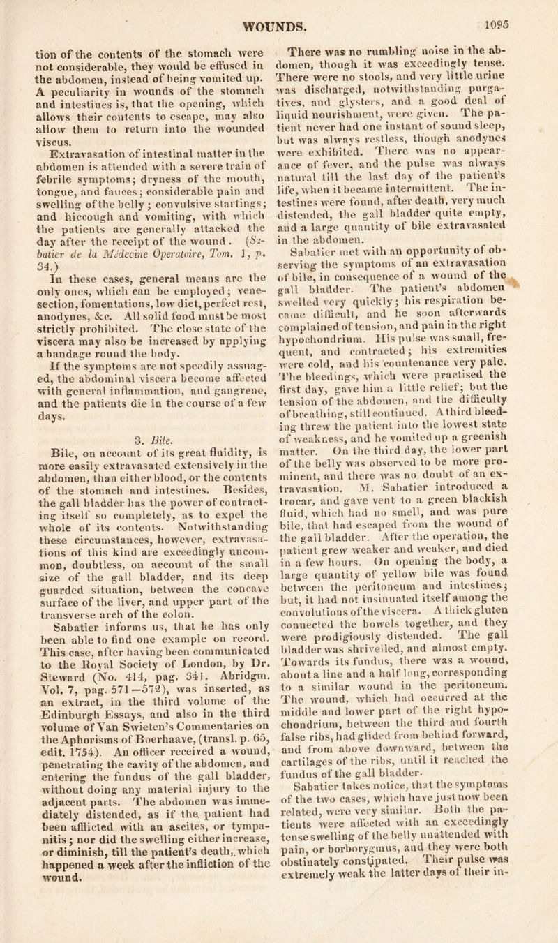 tion of the contents of the stomach were not considerable, they would be effused in the abdomen, instead of being vomited up. A peculiarity in wounds of the stomach and intestines is, that the opening, which allows their contents to escape, may also allow them to return into the wounded viscus. Extravasation of intestinal matter in the abdomen is attended with a severe train of febrile symptoms; dryness of the mouth, tongue, and fauces; considerable pain and swelling of the belly ; convulsive startings; and hiccough and vomiting, with which the patients are generally attacked the day after the receipt of the wound . (Sa- batier de la MJdecine Operatoire, Tom. 1, p, 34.) In these cases, general means are the only ones, which can he employed ; vene- section, fomentations, low diet, perfect rest, anodynes, &c. All solid food must be most strictly prohibited. The close state of the viscera may also be increased by applying a bandage round the body. If the symptoms are not speedily assuag- ed, the abdominal viscera become affected with general inflammation, and gangrene, and the patients die in the course of a few days. 3. Bile. Bile, on account of its great fluidity, is more easily extravasated extensively in the abdomen, than either blood, or the contents of the stomach and intestines. Besides, the gall bladder lias the power of contract- ing itself so completely, as to expel the whole of its contents. Notwithstanding these circumstances, however, extravasa- tions of this kind are exceedingly uncom- mon, doubtless, on account of the small size of the gall bladder, and its deep guarded situation, between the concave surface of the liver, and upper part of the transverse arch of the colon. Sabatier informs us, that he has only been able to find one example on record. This case, after having been communicated to the ltoyal Society of London, by Dr. Steward (No. 414, pag. 341. Abridgm. Vol. 7, pag. 571—572), was inserted, as an extract, in tlie third volume of the Edinburgh Essays, and also in the third volume of Van Swieten’s Commentaries on the Aphorisms of Boerhaave, (transl. p. 65, edit. 1754). An officer received a wound, penetrating the cavity of the abdomen, and entering the fundus of the gall bladder, without doing any material injury to the adjacent parts. The abdomen was imme- diately distended, as if the. patient had been afflicted with an ascites, or tympa- nitis ; nor did the swelling either increase, or diminish, till the patient’s death,, which happened a week after the infliction of the wound. There was no rumbling noise in the ab- domen, though it was exceedingly tense. There were no stools, and very little urine was discharged, notwithstanding purga- tives, and glysters, and a good deal of liquid nourishment, were given. The pa- tient never had one instant of sound sleep, but was always restless, though anodynes were exhibited. There was no appear- ance of fever, and the pulse was always natural till the last, day of the patient’s life, when it became intermittent. The in- testines were found, after death, very much distended, the gall bladder quite empty, and a large quantity of bile extravasated in the abdomen. Sabatier met with an opportunity of ob- serving the symptoms of an extravasation of bile, in consequence of a wound of the gall bladder. The patient’s abdomen swelled very quickly; his respiration be- came difficult, and he soon afterwards complained of tension, and pain in the right hypochondrium. His pulse was small, fre- quent, and contracted; his extremities were cold, and his countenance very pale. The bleedings, which were practised the first day, gave him a little relief; hut the tension of the abdomen, and the difficulty of breathing, still continued. Athird (deed- ing threw the patient into the lowest state of weakness, and he vomited up a greenish matter. On the third day, the lower part of the belly was observed to be more pro- minent, and there was no doubt of an ex- travasation. M. Sabatier introduced, a trocar, and gave vent to a green blackish fluid, which had no smell, and was pure bile, that had escaped from the wound of the gall bladder. After the operation, the patient grew weaker and weaker, and died in a few hours. On opening the body, a large quantity of yellow bile was found between the peritoneum and intestines; but, it had not insinuated itself a.mong the convolutions ofthe viscera. A thick gluten connected the bowels together, and they were prodigiously distended. The gall bladder was shrivelled, and almost empty. Towards its fundus, there was a wound, about a line and a half long, corresponding to a similar wound in the peritoneum. The wound, which had occurred at the middle and lower part of the right hypo- chondrium, between the third and fourth false ribs, had glided from behind forward, and from above downward, between the cartilages ofthe ribs, until it readied the fundus of the gall bladder. Sabatier takes notice, that the symptoms ofthe two cases, which have just now been related, were very similar. Both the pa- tients were affected with an exceedingly tense swelling of the belly unattended with pain, or borborygmus, and they were both obstinately constipated. Their pulse was extremely weak the latter days ol their in-