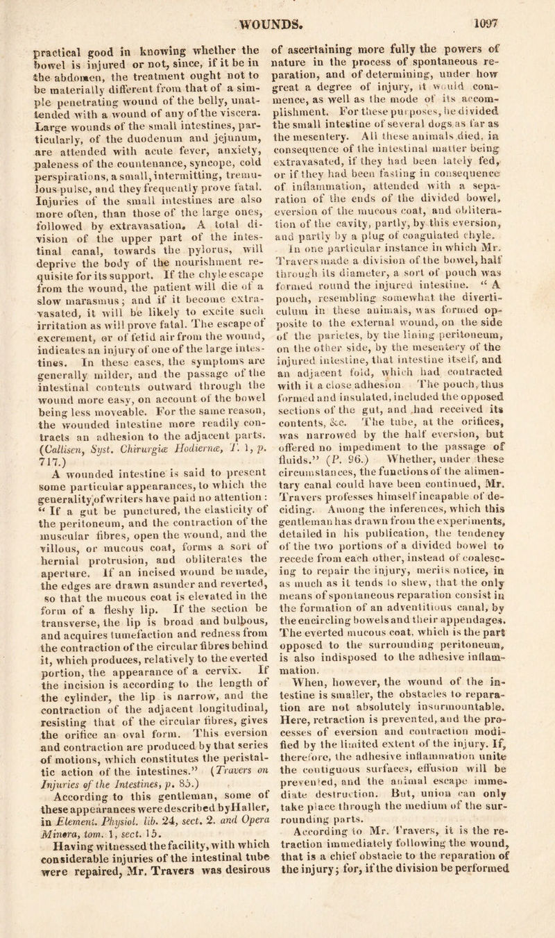 practical good in knowing whether the bowel is injured or not, since, if it be in the abdomen, the treatment ought not to be materially different from that of a sim- ple penetrating wound ot the belly, unat- tended with a wound of any of the viscera. Large wounds ot the small intestines, par- ticularly, of the duodenum and jejunum, are attended with acute fever, anxiety, paleness of the countenance, syncope, cold perspirations, a small, intermitting, tremu- lous pulse, and they frequently prove fatal. Injuries of the small intestines are also more often, than those of the large ones, followed by extravasation, A total di- vision of the upper part of the intes- tinal canal, towards the pylorus, will deprive the body of the nourishment re- quisite for its support. If the chyle escape from the wound, the patient will die of a slow marasmus; and if it become extra- vasated, it will be likely to excite such irritation as will prove fatal. The escape ot excrement, or of fetid air from the wound, indicates an injury of one of the large intes- tines. In these cases, the symptoms are generally milder, and the passage ol the intestinal contents outward through the wound more easy, on account of the bowel being less moveable. For the same reason, the wounded intestine more readily con- tracts an adhesion to the adjacent parts. (Callisen, Syst. Chirurgm Hodierrue, T. 1, p, 717.) A wounded intestine is said to present some particular appearances, to which the generality/jfwriters have paid no attention : 4< If a gut be punctured, the elasticity ot the peritoneum, and the contraction of the muscular fibres, open the wound, and the villous, or mucous coat, forms a sort ot hernial protrusion, and obliterates the aperture. If an incised wound be made, the edges are drawn asunder and reverted, so that the mucous coat is elevated in the form of a fleshy lip. If the section be transverse, the lip is broad and bulbous, and acquires tumefaction and redness from the contraction of the circular fibres behind it, which produces, relatively to the everted portion, the appearance of a cervix. It the incision is according to the length ot the cylinder, the lip is narrow, and the contraction of the adjacent longitudinal, resisting that of the circular fibres, gives the orifice an oval form. This eversion and contraction are produced by that series of motions, which constitutes the peristal- tic action of the intestines.” (Travers on Injuries of the Intestines, p. 8j.) According to this gentleman, some ot these appearances were described byHaller, in Element, Physiol, lib. 24, sect. 2. and Opera Mintra, tom. 1, sect. 15. Having witnessed the facility, with which considerable injuries of the intestinal tube were repaired, Mr. Travers was desirous of ascertaining more fully the powers of nature in the process of spontaneous re- paration, and of determining, under how great a degree of injury, it would com- mence, as well as the mode of its accom- plishment. For these purposes, he divided the small intestine of several dogs as far as the mesentery. Ali these animals died, ia consequence of the intestinal matter being extravasated, if they had been lately fed, or if they had been fasting in consequence of inflammation, attended with a sepa- ration of the ends of the divided bowel, eversion of the mucous coat, and oblitera- tion of the cavity, partly, by this eversion, and partly by a plug of coagulated chyle. In one particular instance in which Mr. Travers made a division of the bowel, half through its diameter, a sort of pouch was formed round the injured intestine. “ A pouch, resembling somewhat the diverti- culum in these animals, was formed op- posite to the external wound, on the side of the parietes, by tiie lining peritoneum, on the other side, by the mesentery of the injured intestine, that intestine itself, and an adjacent fold, which had contracted with it a close adhesion The pouch, thus formed and insulated, included the opposed sections of the gut, and had received its contents, &c. The tube, at the orifices, was narrowed by the half eversion, but offered no impediment to the passage of fluids.” (P. 96.) Whether, under these circumstances, the functions of the alimen- tary canal could have been continued, Mr. Travers professes himself incapable of de- ciding. Among the inferences, which this gentleman has drawn from the experiments, detailed in his publication, the tendency of the two portions of a divided bowel to recede from each other, instead of coalesc- ing to repair the injury, meriis notice, in as much as it tends lo shew, that the only means of spontaneous reparation consist in the formation of an adventitious canal, by the encircling bowels and their appendages. The everted mucous coat, which is the part opposed to the surrounding peritoneum* is also indisposed to the adhesive inflam- mation. When, however, the wound of the in- testine is smaller, the obstacles to repara- tion are not absolutely insurmountable. Here, retraction is prevented, and the pro- cesses of eversion and contraction modi- fied by the limited extent of the injury. If, therefore, the adhesive inflammation unite the contiguous surfaces, effusion will be prevented, and the animal escape imme- diate destruction. But, union can only take place through the medium of the sur- rounding ports. According to Mr. Travers, it is the re- traction immediately following the wound, that is a chief obstacle to the reparation of the injury; for, if the division be performed