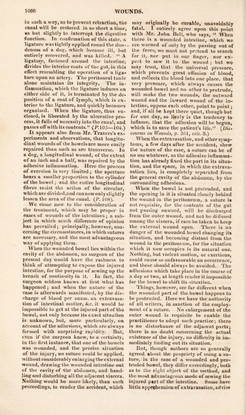 in such a way, as to prevent retraction, the canal will be restored in so short a time, as but slightly to interrupt the digestive function. In Confirmation of this state, a ligature was tightly applied round the duo-. denmn of a dog, which became ill, but entirely recovered, and was killed. u A ligature, fastened around the intestine, divides the interior coats of the gut, in this effect resembling the operation of a liga- ture upon an artery. The peritoneal tunic alone maintains its integrity. The in- flammation, which the ligature induces on either side of it, is terminated by the de- position of a coat of lymph, which is ex- terior to the ligature, and quickly becomes organized. When the ligature, thus en- closed, is liberated by the ulcerative pro- cess, it falls of necessity into the canal, and passes off with its contents.” (P.103—104.) It appears also from Mr. Travers’s ex- periments and observations, that longitu- dinal wounds of the bowels are more easily repaired than such as are transverse. In a dog, a longitudinal wound, of the extent of an inch and a half, was repaired by the adhesive inflammation. Here the process of eversion is very limited; the aperture bears a smaller proportion to the cylinder of the bowel; and the entire longitudinal fibres resist the action of the circular, which are divided,and can nowonly slightly lessen the area of the canal. (P. 108). We come now to the consideration of the treatment, which may be proper in cases of wounds of the intestines; a sub- ject in which much difference of opinion has prevailed- principally, however, con- cerning the circumstances, in which sutures are necessary, and the most advantageous way of applying them. When the wounded bowel lies within the cavity of the abdomen, no surgeon of the present day would have the rashness to think of attempting tti expose the injured intestine, for the purpose of sewing up the breach of continuity in it. In fact, the .surgeon seldom knows at first what has happened; and when the nature of the case is afterwards manifested, by the dis- charge of blood per anum, an extravasa- tion of intestinal matter, &c. it would be impossible to get at the injured part of the bowel, not only because its exact situation is unknown, but, more particularly, on account of the adhesions, which are always formed with surprising rapidity. But, even if the surgeon knew, to a certainty, in the first instance, that one of the bowels was wounded, and the precise situation of the injury, no suture could be applied, without considerably enlarging the external wound, drawing the wounded intestine out of the cavity of the abdomen, and hand- ling and disturbing all the adjacent viscera. Nothing would be more likely, than such proceedings, to render the accident, which may originally be curable, unavoidably fatal. I entirely agree upon this point with Mr. John Bell, who says, “ When there is a wounded intestine, which we are warned ol only by the passing out of the feces, we must not pretend to search for it, nor put in our finger, nor ex- pect to sew it to the wound ; but we may trust, that the universal pressure, which prevents great effusion of blood, and collects the blood into one place, that very pressure, which always causes the wounded bowel and no other to protrude, will make the two wounds, the outward wound and the inward wound of the in- testine, oppose each other, point to point; and, if all be kept there quiet, though but for one day, so lively is the tendency to inflame, that the adhesion will be begun, which is to save the patient’s life.” (Dis- courses on Wounds, p. 361, edit. 3.) When the extravasation, and other symp- toms, a few days after the accident, shew the nature of the case, a suture can be of no use whatever, as the adhesive inflamma- tion has already fixed the part in its situa- tion, and the space, in which the extrava- sation lies, is completely separated from the general cavity of the abdomen, by the surrounding adhesions. When the bowel is not protruded, and the opening in it is situated closely behind the wound in the peritoneum, a suture is not requisite, for the contents of the gut not passing onward, will be discharged from the outer wound, and not be diffused among the viscera, if care be taken to keep the external wound open. There is no danger of the wounded bowel changing its situation, and becoming distant from the wound in the peritoneum, for the situation which it now occupies is its natural one. Nothing, but violent motion, or exertions, could cause so unfavourable an occurrence, and these should always be avoided. The adhesions which take place in the course of a day or two, at length render it impossible for the bowel to shift its situation. Things, however, are far different when the wounded part of the bowel happens to be protruded. Here we have the authority of all writers, in sanction of the employ- ment of a suture. No enlargement of the outer wound is requisite to enable the practitioner to adopt such practice; there is no disturbance of the adjacent parts; there is no doubt concerning the actual existence of the injury, no difficulty in im- mediately finding out its situation. But, though authors are so generally agreed about the propriety of using a su- ture, in the case of a wounded and pro- truded bowel, they differ exceedingly, both as to the right object of the method, and the most advantageous mode of sewing the injured part of the intestine. Some have little apprehension of extravasation, advise