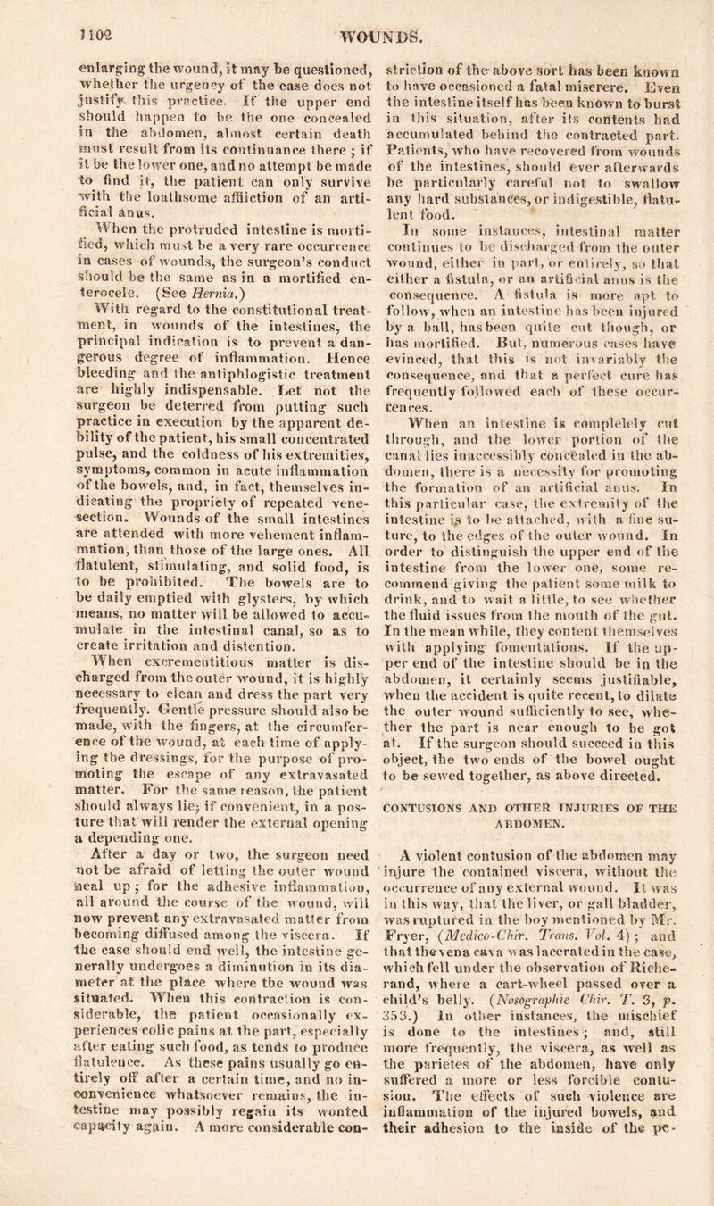 enlarging the wound, it may be questioned, whether the urgency of the case does not justify this practice. If the upper end should happen to be the one concealed in the abdomen, almost certain death must result from its continuance there ; if it be the lower one, and no attempt be made to find it, the patient can only survive with the loathsome affliction of an arti- ficial anus. When the protruded intestine is morti- fied, which must be a very rare occurrence in cases of wounds, the surgeon’s conduct should be the same as in a mortified en- terocele. (See Hernia.) With regard to the constitutional treat- ment, in wounds of the intestines, the principal indication is to prevent a dan- gerous degree of inflammation. Hence bleeding and the antiphlogistic treatment are highly indispensable. Let not the surgeon be deterred from putting such practice in execution by the apparent de- bility of the patient, his small concentrated pulse, and the coldness of his extremities, symptoms, common in acute inflammation of the bowels, and, in fact, themselves in- dicating the propriety of repeated vene- section. Wounds of the small intestines are attended with more vehement inflam- mation, than those of the large ones. All flatulent, stimulating, and solid food, is to be prohibited. The bowels are to be daily emptied with glysters, by which means, no matter will be allowed to accu= mulate in the intestinal canal, so as to create irritation and distention. When excrementitious matter is dis- charged from the outer wound, it is highly necessary to clean and dress the part very frequently. Gentle pressure should also be made, with the fingers, at the circumfer- ence of the wound, at each time of apply- ing the dressings, for the purpose of pro- moting the escape of any extravasated matter. For the same reason, the patient should always lie; if convenient, in a pos- ture that will render the external opening a depending one. After a day or two, the surgeon need not be afraid of letting the outer wound meal up ; for the adhesive inflammation, all around the course of the wound, will now prevent any extravasated matter from becoming diffused among the viscera. If the case should end well, the intestine ge- nerally undergoes a diminution in its dia- meter at the place where the wound was situated. When this contraction is con- siderable, the patient occasionally ex- periences colic pains at the part, especially after eating such food, as tends to produce flatulence. As these pains usually go en- tirely off after a certain time, and no in- convenience whatsoever remains, the in- testine may possibly regain its wonted capacity again. A more considerable con- striction of the above sort has been known to have occasioned a fatal miserere. Even the intestine itself has been known to burst in this situation, after its contents had accumulated behind the contracted part. Patients, who have recovered from wounds of the intestines, should ever afterwards be particularly careful not to swallow any hard substances, or indigestible, flatu- lent food. In some instances, intestinal matter continues to be discharged from the outer wound, either in part, or entirely, so that either a fistula, or an artificial anus is the consequence. A fistula is more apt to follow, when an intestine has been injured by a ball, has been quite cut though, or has mortified. But, numerous cases have evinced, that this is not. invariably the consequence, and that a perfect cure has frequently followed each of these occur- rences. When an intestine is completely cut. through, and the lower portion of the canal lies inaccessibly concealed in the ab- domen, there is a necessity for promoting the formation of an artificial anus. In this particular case, the extremity of the intestine is to lie attached, with a fine su- ture, to the edges of the outer wound. In order to distinguish the upper end of the intestine from the lower one, some re- commend giving the patient some milk to drink, and to wait a little, to see whether the fluid issues from the mouth of the gut. In the mean while, they content themselves with applying fomentations. If the up- per end of the intestine should be in the abdomen, it certainly seems justifiable, when the accident is quite recent, to dilate the outer wound sufficiently to see, whe- ther the part is near enough to be got at. If the surgeon should succeed in this object, the two ends of the bowel ought to be sewed together, as above directed. CONTUSIONS AND OTHER INJURIES OF THE ABDOMEN. A violent contusion of the abdomen may injure the contained viscera, without the occurrence of any external wound. It was in this way, that the liver, or gall bladder, was ruptured in the boy mentioned by Mr. Fryer, (Medico-Chir. Trans. Vol. 4) ; and that the vena cava was lacerated in the case, which fell under the observation of Riche- rand, where a cart-wheel passed over a child’s belly. (Nosographie Chir. T. 3, p. 353.) In other instances, the mischief is done to the intestines; and, still more frequently, the viscera, as well as the parietes of the abdomen, have only suffered a more or less forcible contu- sion. The effects of such violence are inflammation of the injured bowels, and their adhesion to the inside of the pc-