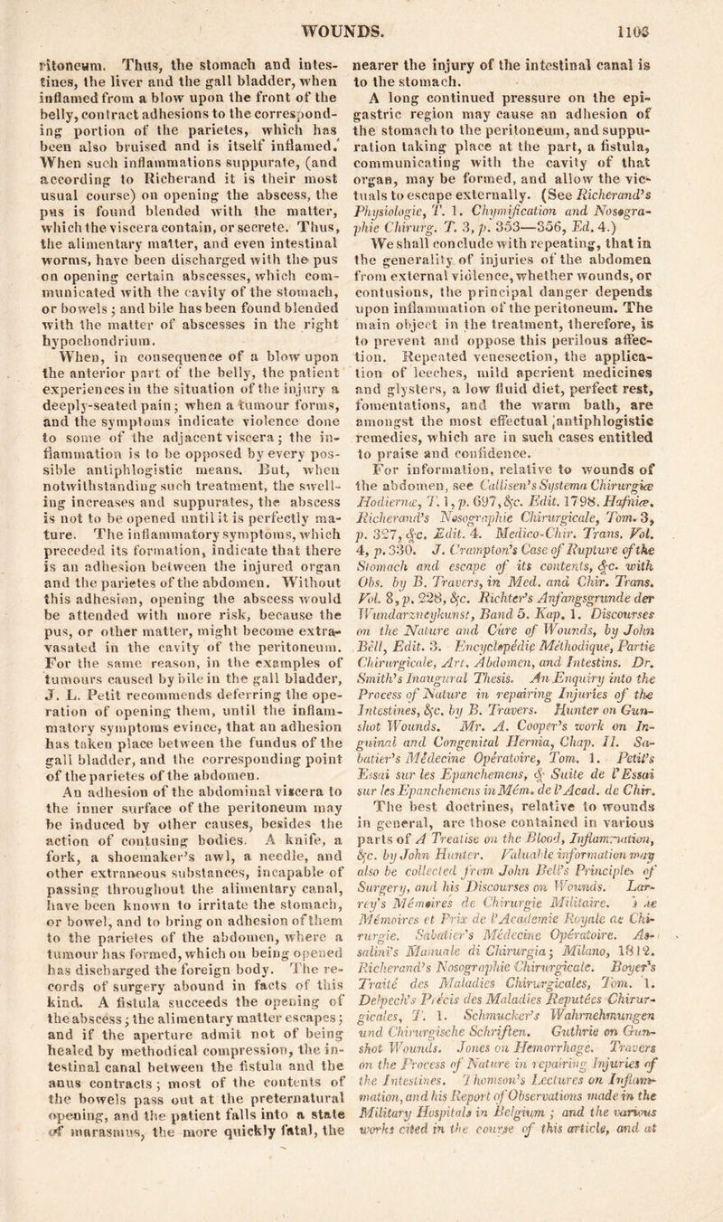 fitoneum. Thus, the stomach and intes- tines, the liver and the gall bladder, when inflamed from a blow upon the front of the belly, contract adhesions to the correspond- ing portion of the parietes, which has been also bruised and is itself inflamed. When such inflammations suppurate, (and according to Richerand it is their most usual course) on opening the abscess, the pus is found blended with the matter, which the viscera contain, or secrete. Thus, the alimentary matter, and even intestinal worms, have been discharged with thopus on opening certain abscesses, which com- immicated with the cavity of the stomach, or bowels ; and bile has been found blended with the matter of abscesses in the right hypoehondrium. When, in consequence of a blow upon the anterior part of the belly, the patient experiences in the situation of the injury a deeply-seated pain; when a tumour forms, and the symptoms indicate violence done to some of the adjacent viscera; the in- flammation is to be opposed by every pos- sible antiphlogistic means. But, when notwithstanding such treatment, the swell- ing increases and suppurates, the abscess is not to be opened until it is perfectly ma- ture. The inflammatory symptoms, which preceded its formation, indicate that there is an adhesion between the injured organ and the parietes of the abdomen. Without this adhesion, opening the abscess would be attended with more risk, because the pus, or other matter, might become extra- vasated in the cavity of the peritoneum. For the same reason, in the examples of tumours caused by bile in the gall bladder, J. L. Petit recommends deferring the ope- ration of opening them, until the inflam- matory symptoms evince, that an adhesion has taken place between the fundus of the gall bladder, and the corresponding point of the parietes of the abdomen. An adhesion of the abdominal vi*cera to the inner surface of the peritoneum may be induced by other causes, besides the action of contusing bodies, A knife, a fork, a shoemaker’s awl, a needle, and other extraneous substances, incapable of passing throughout the alimentary canal, have been known to irritate the stomach, or bowel, and to bring on adhesion of them to the parietes of the abdomen, where a tumour has formed, which on being opened has discharged the foreign body. The re- cords of surgery abound in facts of this kind. A fistula succeeds the opening of the abscess; the alimentary matter escapes; and if the aperture admit not of being healed by methodical compression, the in- testinal canal between the fistula and the anus contracts ; most of the contents of the bowels pass out at the preternatural opening, and the patient falls into a state iff marasmus, the more quickly fatal, the nearer the injury of the intestinal canal is to the stomach. A long continued pressure on the epi- gastric region may cause an adhesion of the stomach to the peritoneum, and suppu- ration taking place at the part, a fistula, communicating with the cavity of that organ, may be formed, and allow the vic- tuals to escape externally. (See Richerand’s Physiologic, T. 1. Chymif cation and Nos®gra- phie Chirurg. T. 3, p. 353—356, Ed. 4.) We shall conclude with repeating, that in the generality of injuries of the abdomen from external violence, whether wounds, or contusions, the principal danger depends upon inflammation of the peritoneum. The main object in the treatment, therefore, is to prevent and oppose this perilous affec- tion. Repeated venesection, the applica- tion of leeches, mild aperient medicines and glysters, a low fluid diet, perfect rest, fomentations, and the warm bath, are amongst the most effectual ^antiphlogistic remedies, which are in such cases entitled to praise and confidence. For information, relative to wounds of the abdomen, see Call/sen’sSysterna Chirwrgwe Hodierna;, T. 1, p. 697, fye. Edit. 1798. Hafnice. Richerand’s Nosographie Chirurgicale, Tom. 3, p. 327, d[-c, Edit. 4. Medico-Chir. Trans. Pol. 4, p. 330. J. Crumpton’s Case of Rupture of the Stomach and escape of its contents, <%c. with Obs. by B. Travers, in Med. and Chir. Trans. Pol. 8,p. 228, Sc. Richter’s Anfangsgnmde der Wundarz/ieykunst, Band 5. Kap. 1. Discourses' on the Nature and Cure of Wounds, by John Bell, Edit. 3. Encyclopedic Me'thodique, Partie Chirurgicale, Art. Abdomen, and Intestins. Dr. Smith’s Inaugural Thesis, An Enquiry into the Process of Nature in repairing Injuries of the Intestines, fyc. by B. Travers. Hunter on Gun- shot Wounds. Mr. A. Cooper’s work on In- guinal and Congenital Hernia, Chap. II. Sa- batier’s Medecine Operatoire, Tom. i. Petit’s Essai sur les Epanchemens, $ Suite de l’ Essai sur les Epanch emens in Mem. de l’Acad, de Chir„ The best doctrines, relative to wounds in general, are those contained in various parts of A Treatise on the Blood, Inflammation, fyc. by John Hunter. Paluahle information may also be collected from, John Bell’s Principles of Surgery, and his Discourses on Wounds. Ear- rey’s Mdmmres de Chirurgie Militaire. i de Memoires et Prix de l’Academic Royale ae Chi- rurgie. Sabatier’s Medecine Operatoire. As- salini’s Manuale di Chirurgia • Milano, 1812. Richerand’s Nosographie Chirurgicale. Boyer's Traite des Maladies Chirurgicales, Tom. 1. Delpech’s Precis des Maladies Repute es Chirur- gicales, rT. 1. Schmucker’s Wahrnehmungen und Chirurgische Schriften. Guthrie on Gun- shot Wounds. Jones on Hemorrhage. Travers on the Process of Nature in repairing Injuries of the Intestines. 1 homson’s Lectures on Inflam- mation, and his Report of Observations made in the Military Hospitals in Belgium ; and the various works cited in the course of this article, and at