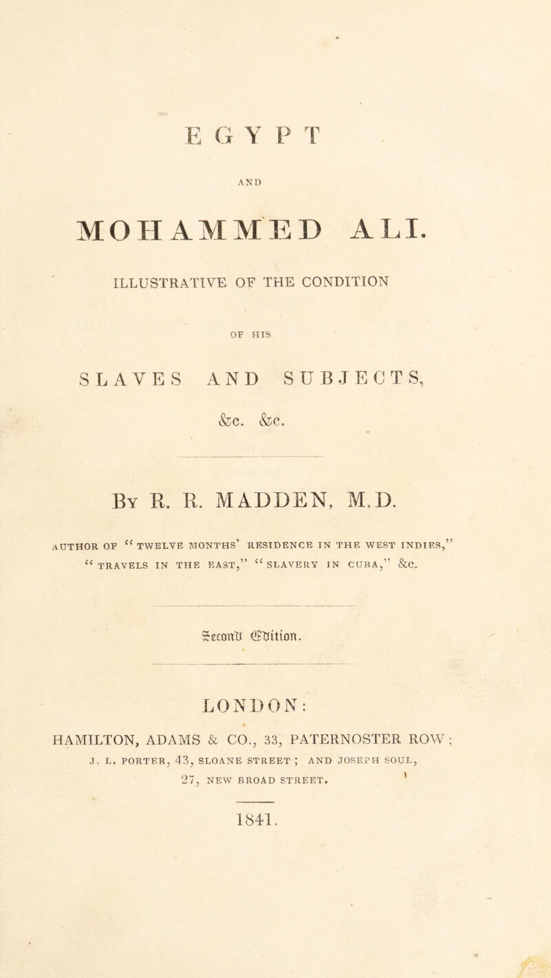 E G Y P T AND MOHAMMED A LI. ILLUSTRATIVE OF THE CONDITION OF HIS SLAVES AND SUBJECTS, &c. <fec. By R. R. MADDEN, M.D. author of c< twelve months’ residence in the west indies,’ 11 TRAVELS IN THE EAST,” “ SLAVERY IN CUBA,” &C. SeiostW Litton. LONDON: * HAMILTON, ADAMS & CO., 83, PATERNOSTER ROW J. L. PORTER, 43, SLOANE STREET ; AND JOSEPH SOUL, 27, NEW BROAD STREET. ’ 1841.