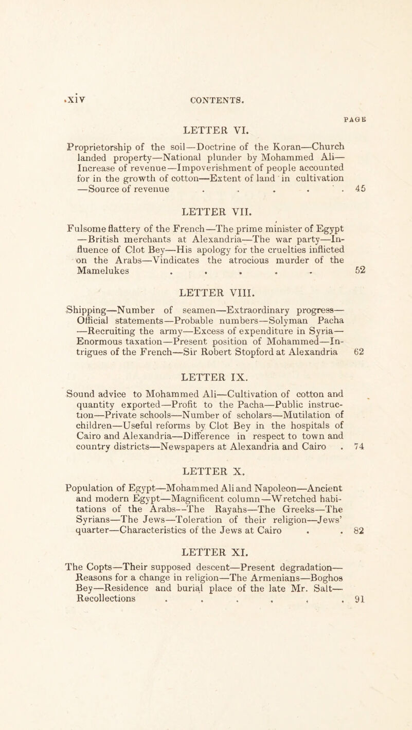 PAGE LETTER VI. Proprietorship of the soil—Doctrine of the Koran—Church landed property—National plunder by Mohammed Ali— Increase of revenue—Impoverishment of people accounted for in the growth of cotton—Extent of land in cultivation —Source of revenue . . . . ' . 45 LETTER VII. Fulsome flattery of the French—The prime minister of Egypt —British merchants at Alexandria—The war party—In¬ fluence of Clot Bey—His apology for the cruelties inflicted on the Arabs—Vindicates the atrocious murder of the Mamelukes ..... 52 LETTER VIII. Shipping—Number of seamen—Extraordinary progress— Official statements—Probable numbers—Solyman Pacha —Recruiting the army—Excess of expenditure in Syria— Enormous taxation—Present position of Mohammed—In¬ trigues of the French—Sir Robert Stopford at Alexandria 62 LETTER IX. Sound advice to Mohammed Ali—Cultivation of cotton and quantity exported—Profit to the Pacha—Public instruc¬ tion—Private schools—Number of scholars—Mutilation of children—Useful reforms by Clot Bey in the hospitals of Cairo and Alexandria—Difference in respect to town and country districts—Newspapers at Alexandria and Cairo . 74 LETTER X. Population of Egypt—Mohammed Ali and Napoleon—Ancient and modern Egypt—Magnificent column—Wretched habi¬ tations of the Arabs—The Rayahs—The Greeks—The Syrians—The Jews—Toleration of their religion—Jews’ quarter—Characteristics of the Jews at Cairo . . 82 LETTER XI. The Copts—Their supposed descent—Present degradation— Reasons for a change in religion—The Armenians—Boghos Bey—Residence and buria.1 place of the late Mr. Salt— Recollections . . . . , .91