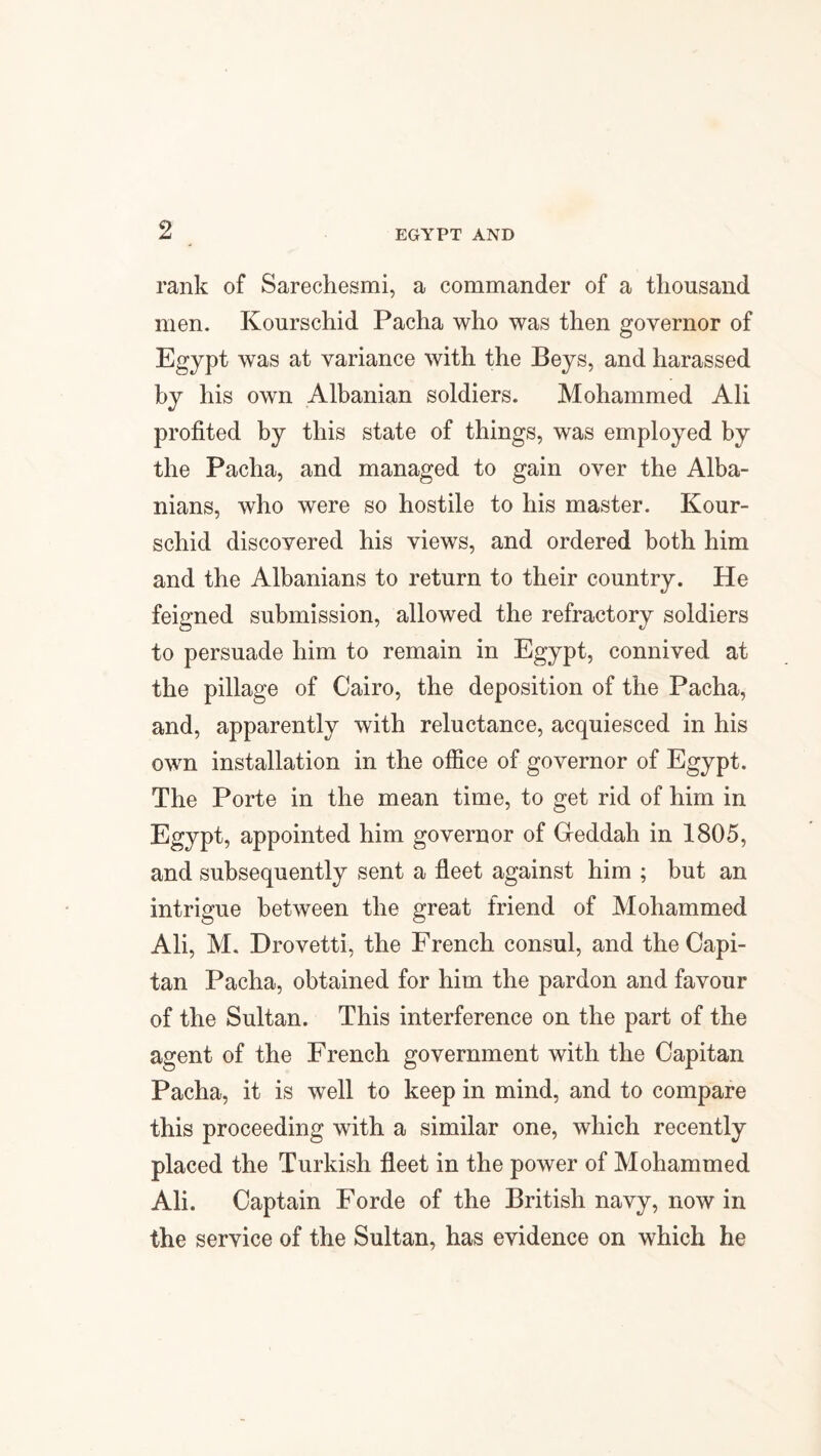 rank of Sarechesmi, a commander of a thousand men. Kourschid Pacha who was then governor of Egypt was at variance with the Beys, and harassed by his own Albanian soldiers. Mohammed Ali profited by this state of things, was employed by the Pacha, and managed to gain over the Alba¬ nians, who were so hostile to his master. Kour¬ schid discovered his views, and ordered both him and the Albanians to return to their country. He feigned submission, allowed the refractory soldiers to persuade him to remain in Egypt, connived at the pillage of Cairo, the deposition of the Pacha, and, apparently with reluctance, acquiesced in his own installation in the office of governor of Egypt. The Porte in the mean time, to get rid of him in Egypt, appointed him governor of Greddah in 1805, and subsequently sent a fleet against him ; but an intrigue between the great friend of Mohammed Ali, M. Drovetti, the French consul, and the Capi- tan Pacha, obtained for him the pardon and favour of the Sultan. This interference on the part of the agent of the French government with the Capitan Pacha, it is well to keep in mind, and to compare this proceeding with a similar one, which recently placed the Turkish fleet in the power of Mohammed Ali. Captain Forde of the British navy, now in the service of the Sultan, has evidence on which he