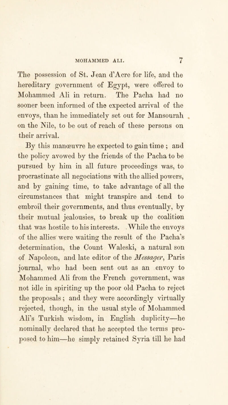 The possession of St. Jean cTAcre for life, and the hereditary government of Egypt, were offered to Mohammed Ali in return. The Pacha had no sooner been informed of the expected arrival of the envoys, than he immediately set out for Mansourah on the Nile, to be out of reach of these persons on their arrival. By this manoeuvre he expected to gain time ; and the policy avowed by the friends of the Pacha to be pursued by him in all future proceedings was, to procrastinate all negociations with the allied powers, and by gaining time, to take advantage of all the circumstances that might transpire and tend to embroil their governments, and thus eventually, by their mutual jealousies, to break up the coalition that was hostile to his interests. .While the envoys of the allies were waiting the result of the Pacha's determination, the Count Waleski, a natural son of Napoleon, and late editor of the Messager, Paris journal, who had been sent out as an envoy to Mohammed Ali from the French government, was not idle in spiriting up the poor old Pacha to reject the proposals ; and they were accordingly virtually rejected, though, in the usual style of Mohammed Ali's Turkish wisdom, in English duplicity—he nominally declared that he accepted the terms pro¬ posed to him—he simply retained Syria till he had