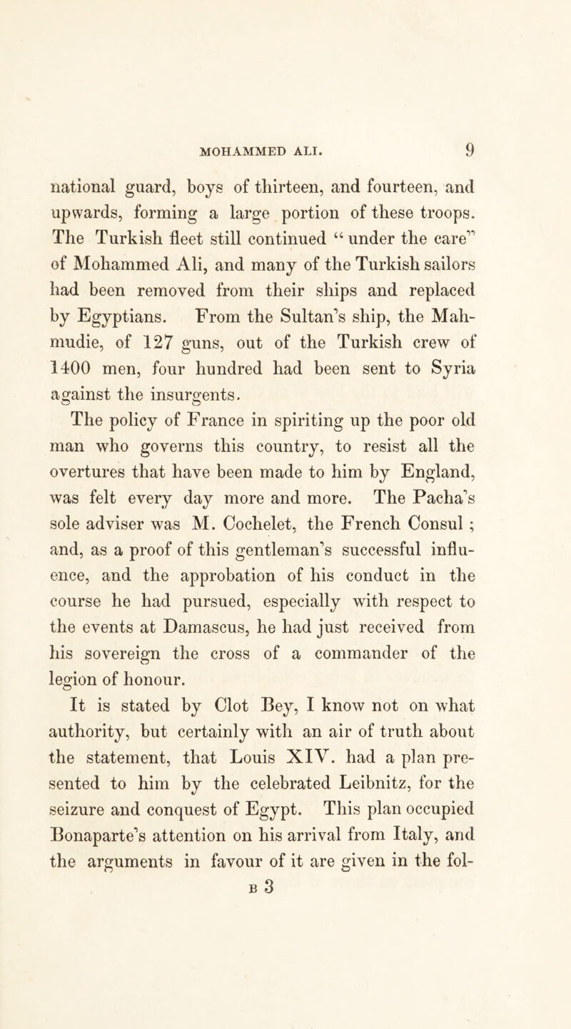 national guard, boys of thirteen, and fourteen, and upwards, forming a large portion of these troops. The Turkish fleet still continued u under the care1* of Mohammed Ali, and many of the Turkish sailors had been removed from their ships and replaced by Egyptians. From the Sultan's ship, the Mah- mudie, of 127 guns, out of the Turkish crew of 1400 men, four hundred had been sent to Syria against the insurgents. The policy of France in spiriting up the poor old man who governs this country, to resist all the overtures that have been made to him by England, was felt every day more and more. The Pacha's sole adviser was M. Cochelet, the French Consul ; and, as a proof of this gentleman's successful influ¬ ence, and the approbation of his conduct in the course he had pursued, especially with respect to the events at Damascus, he had just received from his sovereign the cross of a commander of the legion of honour. It is stated by Clot Bey, I know not on what authority, but certainly with an air of truth about the statement, that Louis XIV. had a plan pre¬ sented to him by the celebrated Leibnitz, for the seizure and conquest of Egypt. This plan occupied Bonaparte's attention on his arrival from Italy, and the arguments in favour of it are given in the fol- b 3