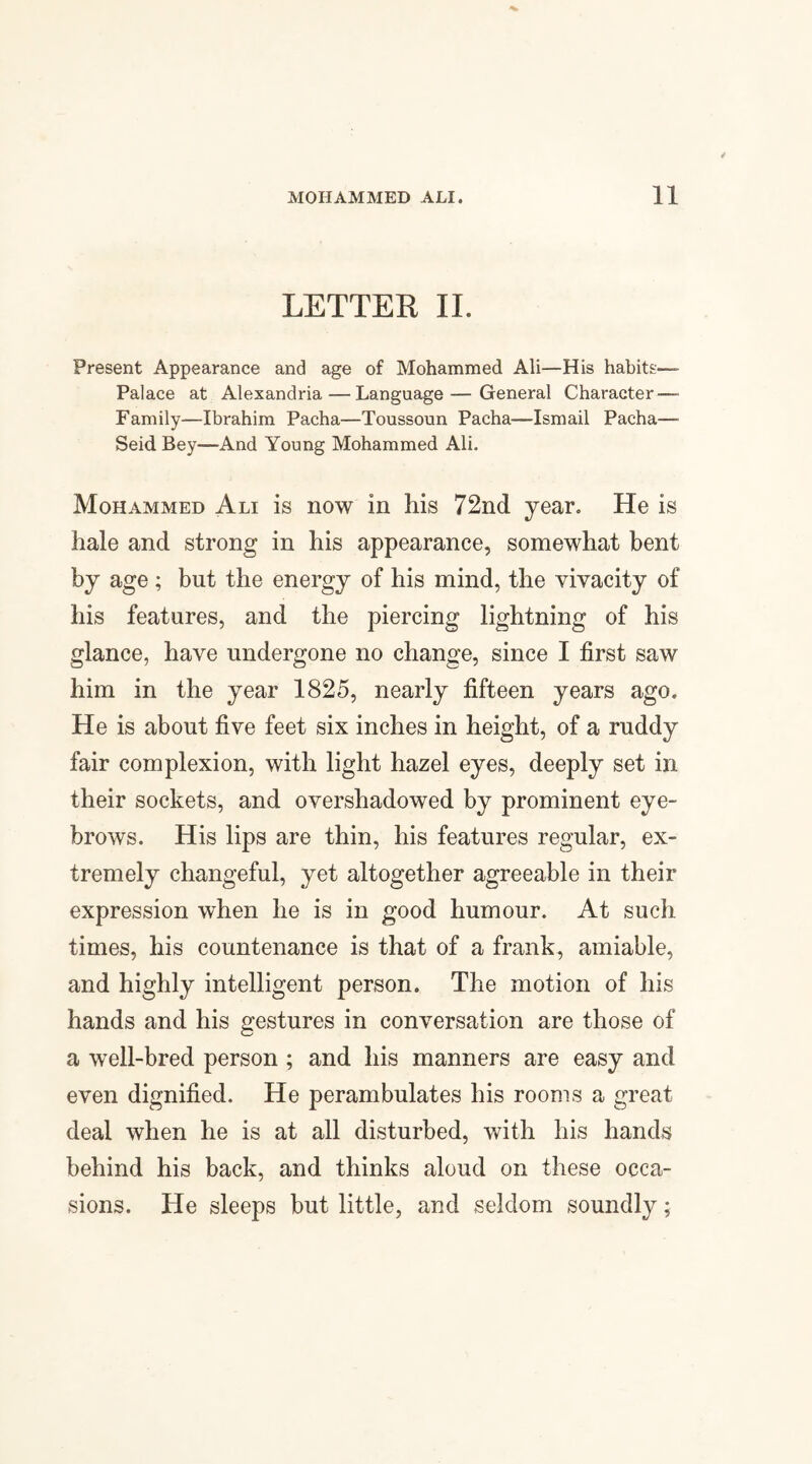 LETTER II. Present Appearance and age of Mohammed Ali—His habits:— Palace at Alexandria — Language—General Character — Family—Ibrahim Pacha—Toussoun Pacha—Ismail Pacha— Seid Bey—And Young Mohammed Ali. Mohammed Ali is now in his 72nd year. He is hale and strong in his appearance, somewhat bent by age; but the energy of his mind, the vivacity of his features, and the piercing lightning of his glance, have undergone no change, since I first saw him in the year 1825, nearly fifteen years ago. He is about five feet six inches in height, of a ruddy fair complexion, with light hazel eyes, deeply set in their sockets, and overshadowed by prominent eye¬ brows. His lips are thin, his features regular, ex¬ tremely changeful, yet altogether agreeable in their expression when he is in good humour. At such times, his countenance is that of a frank, amiable, and highly intelligent person. The motion of his hands and his gestures in conversation are those of a well-bred person ; and his manners are easy and even dignified. He perambulates his rooms a great deal when he is at all disturbed, with his hands behind his back, and thinks aloud on these occa¬ sions. He sleeps but little, and seldom soundly;