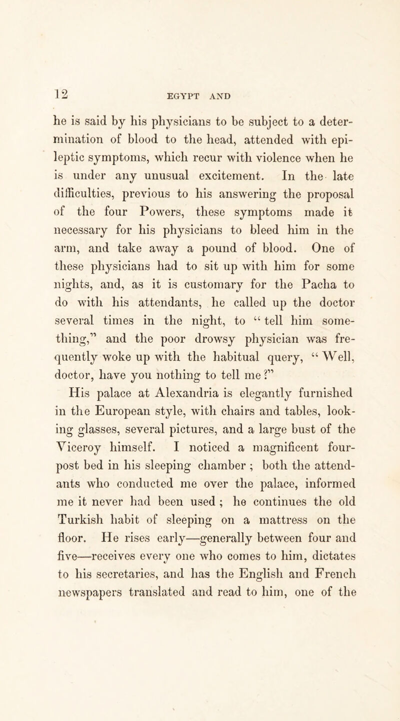 he is said by his physicians to be subject to a deter¬ mination of blood to the head, attended with epi¬ leptic symptoms, which recur with violence when he is under any unusual excitement. In the late difficulties, previous to his answering the proposal of the four Powers, these symptoms made it necessary for his physicians to bleed him in the arm, and take away a pound of blood. One of these physicians had to sit up with him for some nights, and, as it is customary for the Pacha to do with his attendants, he called up the doctor several times in the night, to u tell him some¬ thing,” and the poor drowsy physician was fre¬ quently woke up with the habitual query, “Well, doctor, have you nothing to tell me ?” His palace at Alexandria is elegantly furnished in the European style, with chairs and tables, look¬ ing glasses, several pictures, and a large bust of the Viceroy himself. I noticed a magnificent four- post bed in his sleeping chamber ; both the attend¬ ants who conducted me over the palace, informed me it never had been used ; he continues the old Turkish habit of sleeping on a mattress on the floor. He rises early—generally between four and five—receives every one who comes to him, dictates to his secretaries, and has the English and French newspapers translated and read to him, one of the