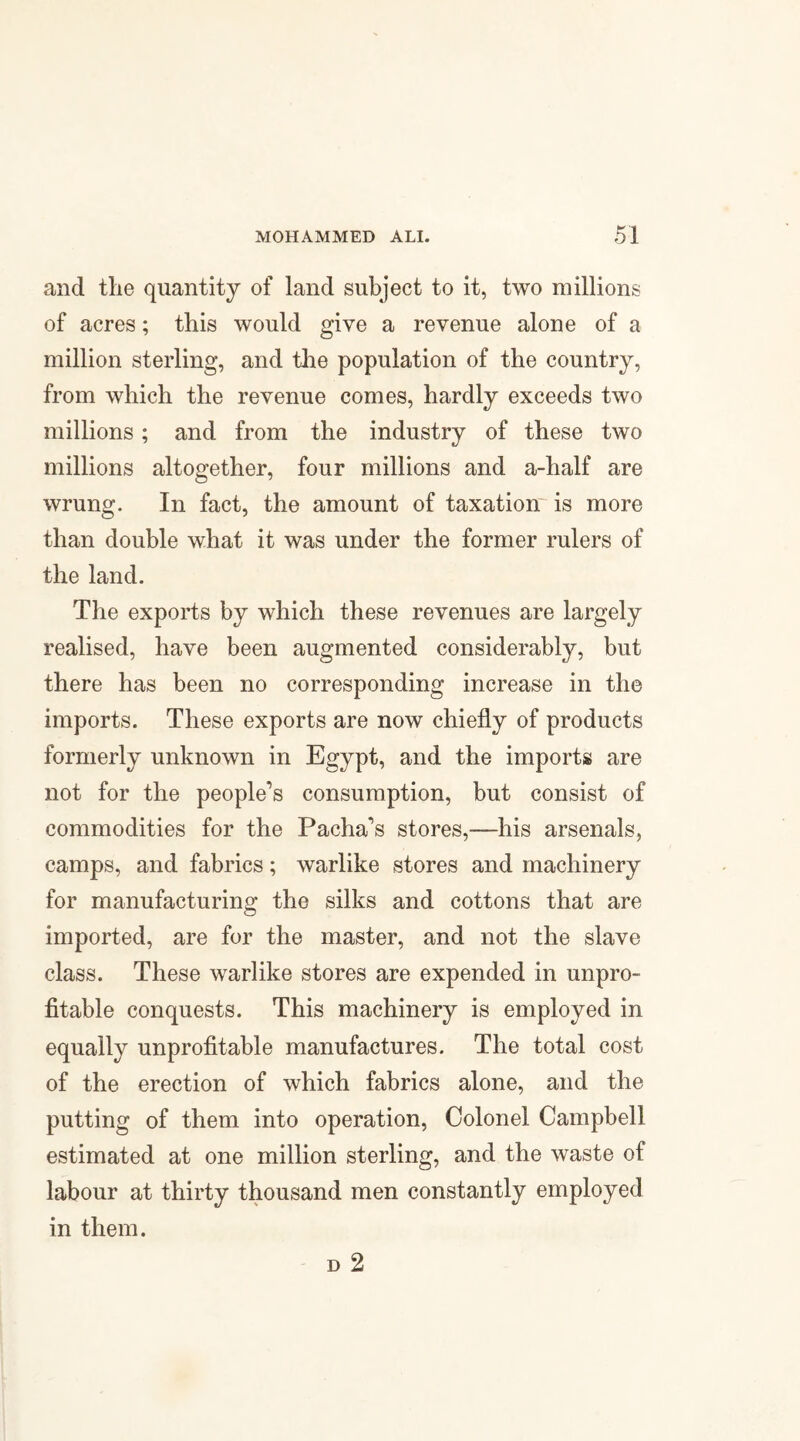 and the quantity of land subject to it, two millions of acres; this would give a revenue alone of a million sterling, and the population of the country, from which the revenue comes, hardly exceeds two millions; and from the industry of these two millions altogether, four millions and a-half are wrung. In fact, the amount of taxation is more than double what it was under the former rulers of the land. The exports by which these revenues are largely realised, have been augmented considerably, but there has been no corresponding increase in the imports. These exports are now chiefly of products formerly unknown in Egypt, and the imports are not for the people’s consumption, but consist of commodities for the Pacha’s stores,—his arsenals, camps, and fabrics; warlike stores and machinery for manufacturing the silks and cottons that are imported, are for the master, and not the slave class. These warlike stores are expended in unpro¬ fitable conquests. This machinery is employed in equally unprofitable manufactures. The total cost of the erection of which fabrics alone, and the putting of them into operation, Colonel Campbell estimated at one million sterling, and the waste of labour at thirty thousand men constantly employed in them.