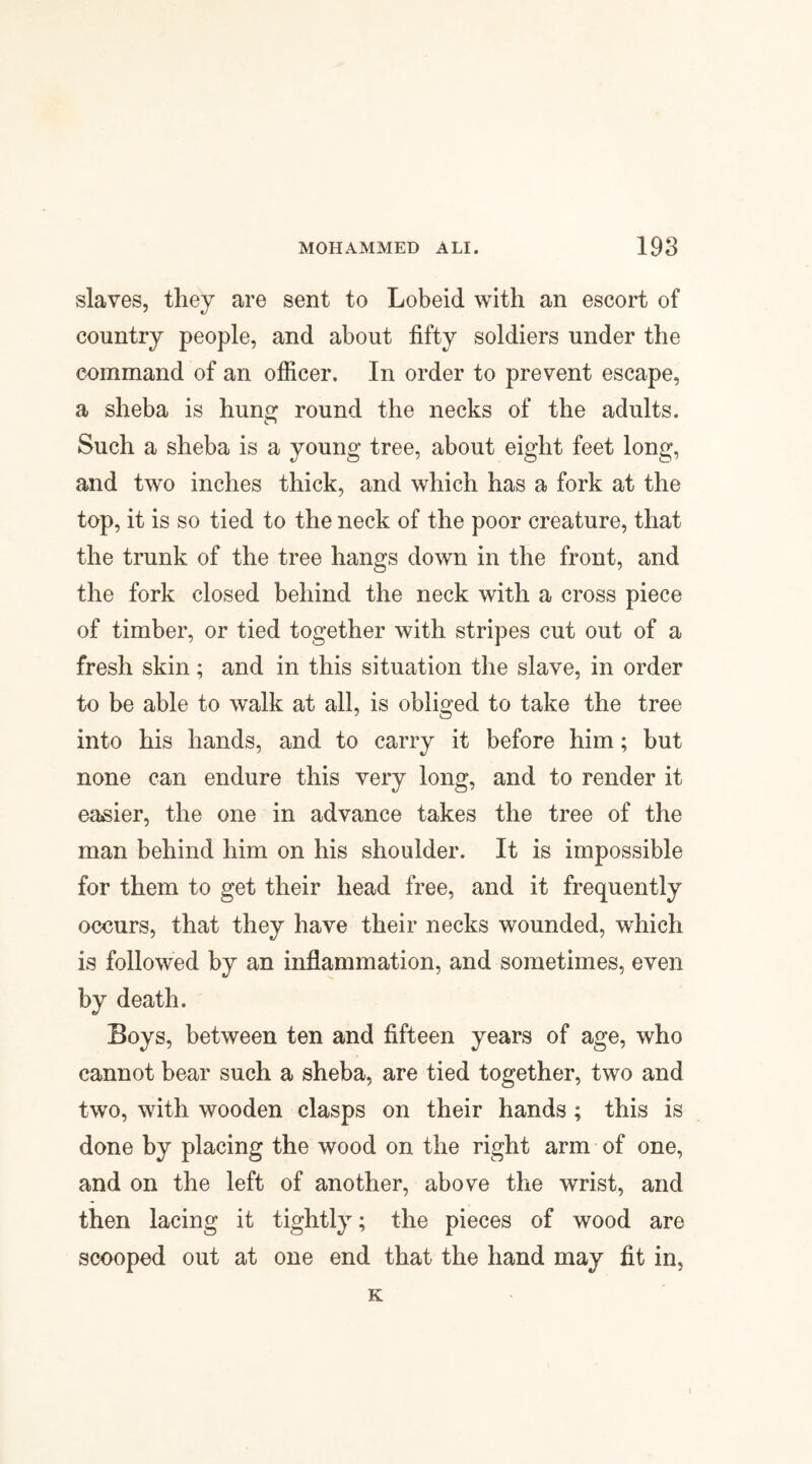 slaves, they are sent to Lobeid with an escort of country people, and about fifty soldiers under the command of an officer. In order to prevent escape, a sheba is hung round the necks of the adults. Such a sheba is a young tree, about eight feet long, and two inches thick, and which has a fork at the top, it is so tied to the neck of the poor creature, that the trunk of the tree hangs down in the front, and the fork closed behind the neck with a cross piece of timber, or tied together with stripes cut out of a fresh skin; and in this situation the slave, in order to be able to walk at all, is obliged to take the tree into his hands, and to carry it before him; but none can endure this very long, and to render it easier, the one in advance takes the tree of the man behind him on his shoulder. It is impossible for them to get their head free, and it frequently occurs, that they have their necks wounded, which is followed by an inflammation, and sometimes, even by death. Boys, between ten and fifteen years of age, who cannot bear such a sheba, are tied together, two and two, with wooden clasps on their hands ; this is done by placing the wood on the right arm of one, and on the left of another, above the wrist, and then lacing it tightly; the pieces of wood are scooped out at one end that the hand may fit in, K