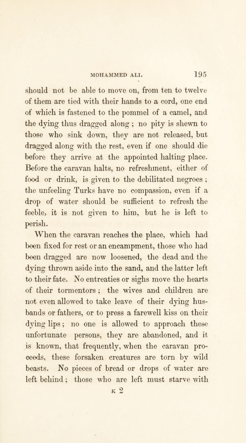 should not be able to move on, from ten to twelve of them are tied with their hands to a cord, one end of which is fastened to the pommel of a camel, and the dying thus dragged along ; no pity is shewn to those who sink down, they are not released, but dragged along with the rest, even if one should die before they arrive at the appointed halting place. Before the caravan halts, no refreshment, either of food or drink, is given to the debilitated negroes ; the unfeeling Turks have no compassion, even if a drop of water should be sufficient to refresh the feeble, it is not given to him, but he is left to perish. When the caravan reaches the place, which had been fixed for rest or an encampment, those who had been dragged are now loosened, the dead and the dying thrown aside into the sand, and the latter left to their fate. No entreaties or sighs move the hearts of their tormentors ; the wives and children are not even allowed to take leave of their dying hus¬ bands or fathers, or to press a farewell kiss on their dying lips; no one is allowed to approach these unfortunate persons, they are abandoned, and it is known, that frequently, when the caravan pro¬ ceeds, these forsaken creatures are torn bv wild beasts. No pieces of bread or drops of water are left behind; those who are left must starve with