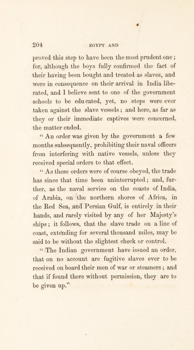 proved this step to have been the most prudent one; for, although the boys fully confirmed the fact of their having been bought and treated as slaves, and were in consequence on their arrival in India libe¬ rated, and I believe sent to one of the government schools to be educated, yet, no steps were ever taken against the slave vessels ; and here, as far as they or their immediate captives were concerned, the matter ended. “ An order was given by the government a few months subsequently, prohibiting their naval officers from interfering with native vessels, unless they received special orders to that effect. “ As these orders were of course obeyed, the trade has since that time been uninterrupted; and, fur¬ ther, as the naval service on the coasts of India, of Arabia, on the northern shores of Africa, in the Red Sea, and Persian Gulf, is entirely in their hands, and rarely visited by any of her Majesty's ships; it follows, that the slave trade on a line of coast, extending for several thousand miles, may be said to be without the slightest check or control. “ The Indian government have issued an order, that on no account are fugitive slaves ever to be received on board their men of war or steamers ; and that if found there without permission, they are to be given up.