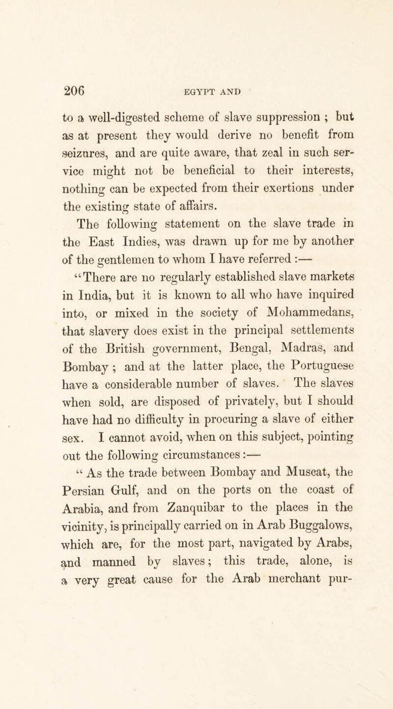 to a well-digested scheme of slave suppression ; but as at present they would derive no benefit from seizures, and are quite aware, that zeal in such ser¬ vice might not be beneficial to their interests, nothing can be expected from their exertions under the existing state of affairs. The following statement on the slave trade in the East Indies, was drawn up for me by another of the gentlemen to whom I have referred :— “There are no regularly established slave markets in India, but it is known to all who have inquired into, or mixed in the society of Mohammedans, that slavery does exist in the principal settlements of the British government, Bengal, Madras, and Bombay ; and at the latter place, the Portuguese have a considerable number of slaves. The slaves when sold, are disposed of privately, but I should have had no difficulty in procuring a slave of either sex. I cannot avoid, when on this subject, pointing out the following circumstances:— “ As the trade between Bombay and Muscat, the Persian Gulf, and on the ports on the coast of Arabia, and from Zanquibar to the places in the vicinity, is principally carried on in Arab Buggalows, which are, for the most part, navigated by Arabs, and manned by slaves; this trade, alone, is a very great cause for the Arab merchant pur-