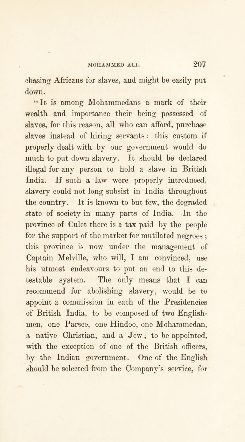 chasing Africans for slaves, and might be easily put down. “ It is among Mohammedans a mark of their wealth and importance their being possessed of slaves, for this reason, all who can afford, purchase slaves instead of hiring servants: this custom if properly dealt with by our government would do much to put down slavery. It should be declared illegal for any person to hold a slave in British India. If such a law were properly introduced, slavery could not long subsist in India throughout the country. It is known to but few, the degraded state of society in many parts of India. In the province of Culet there is a tax paid by the people for the support of the market for mutilated negroes ; this province is now under the management of Captain Melville, who will, I am convinced, use his utmost endeavours to put an end to this de¬ testable system. The only means that I can recommend for abolishing slavery, would be to appoint a commission in each of the Presidencies of British India, to be composed of two English¬ men, one Parsee, one Hindoo, one Mohammedan, a native Christian, and a Jew; to be appointed, with the exception of one of the British officers, by the Indian government. One of the English should be selected from the Company's service, for