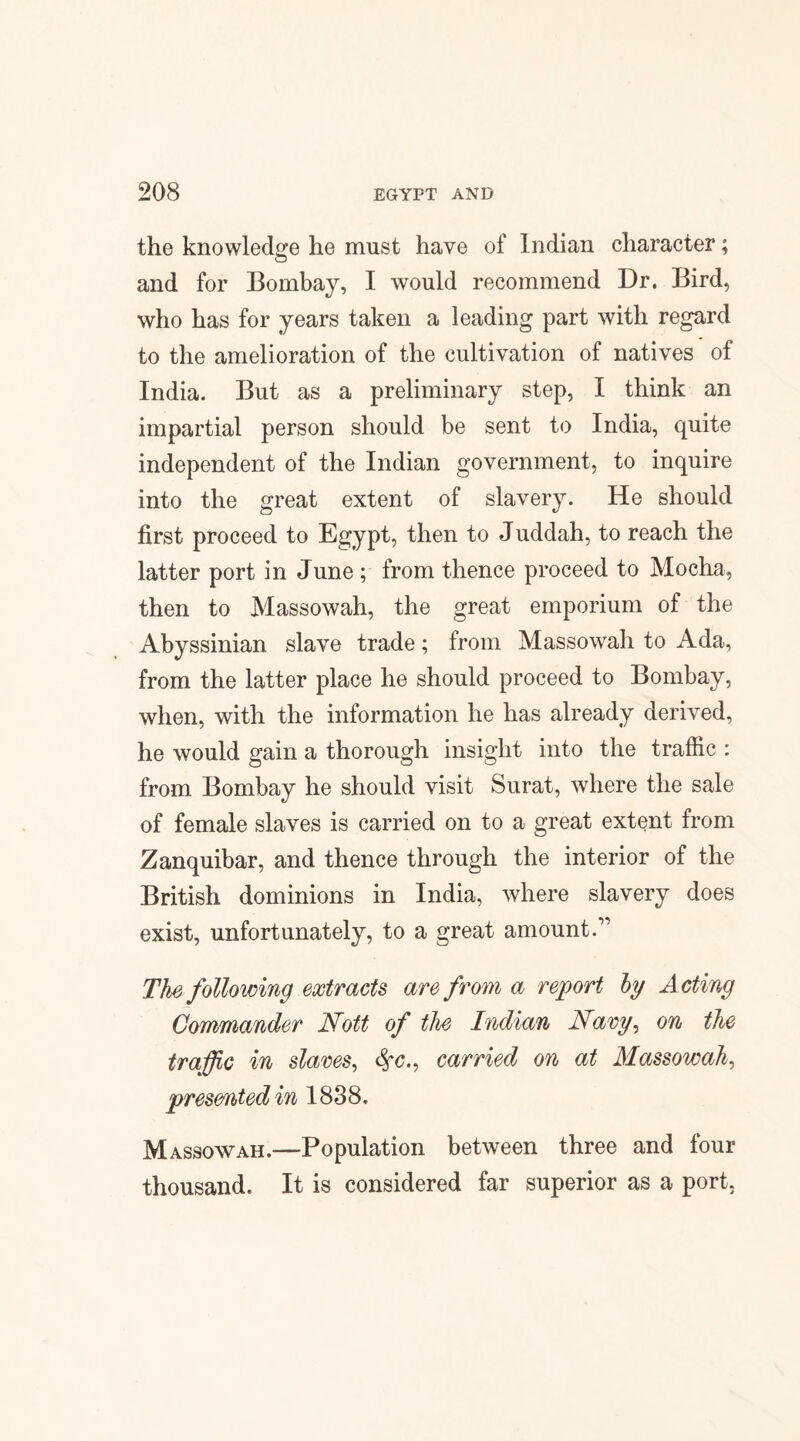 the knowledge he must have of Indian character; and for Bombay, I would recommend Dr. Bird, who has for years taken a leading part with regard to the amelioration of the cultivation of natives of India. But as a preliminary step, I think an impartial person should be sent to India, quite independent of the Indian government, to inquire into the great extent of slavery. He should first proceed to Egypt, then to Juddah, to reach the latter port in June ; from thence proceed to Mocha, then to Massowah, the great emporium of the Abyssinian slave trade; from Massowah to Ada, from the latter place he should proceed to Bombay, when, with the information he has already derived, he would gain a thorough insight into the traffic : from Bombay he should visit Surat, where the sale of female slaves is carried on to a great extent from Zanquibar, and thence through the interior of the British dominions in India, where slavery does exist, unfortunately, to a great amount.” The following extracts are from a report by Acting Commander Nott of the Indian Navy, on the traffic in slaves, <$•{?., carried on at Massowah, presented in 1838. Massowah.—Population between three and four thousand. It is considered far superior as a port.