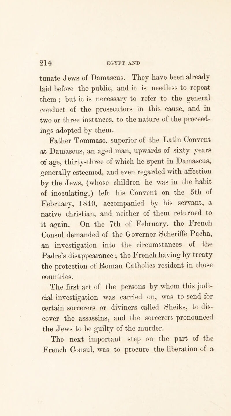 tunate Jews of Damascus. They have been already laid before the public, and it is needless to repeat them ; but it is necessary to refer to the general conduct of the prosecutors in this cause, and in two or three instances, to the nature of the proceed¬ ings adopted by them. Father Tommaso, superior of the Latin Convent at Damascus, an aged man, upwards of sixty years of age, thirty-three of which he spent in Damascus, generally esteemed, and even regarded with affection by the Jews, (whose children he was in the habit of inoculating,) left his Convent on the 5th of February, 1840, accompanied by his servant, a native Christian, and neither of them returned to it again. On the 7th of February, the French Consul demanded of the Governor Scheriffe Pacha, an investigation into the circumstances of the Padre's disappearance ; the French having by treaty the protection of Roman Catholics resident in those countries. The first act of the persons by whom this judi¬ cial investigation was carried on, was to send for certain sorcerers or diviners called Sheiks, to dis¬ cover the assassins, and the sorcerers pronounced the Jews to be guilty of the murder. The next important step on the part of the French Consul, was to procure the liberation of a