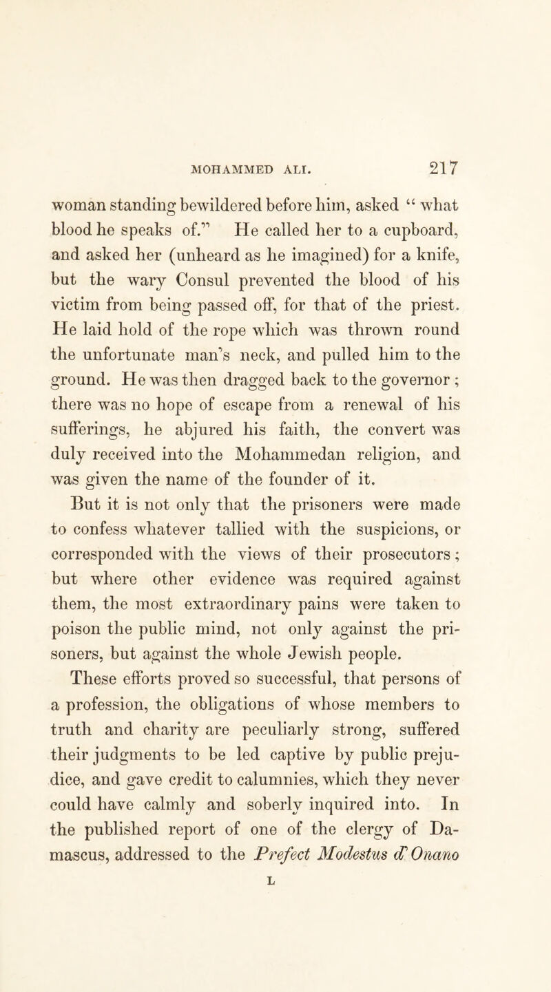 woman standing bewildered before him, asked “ what blood he speaks of.1 He called her to a cupboard, and asked her (unheard as he imagined) for a knife, but the wary Consul prevented the blood of his victim from being passed off, for that of the priest. He laid hold of the rope which was thrown round the unfortunate man’s neck, and pulled him to the ground. He was then dragged back to the governor ; there was no hope of escape from a renewal of his sufferings, he abjured his faith, the convert was duly received into the Mohammedan religion, and was given the name of the founder of it. But it is not only that the prisoners were made to confess whatever tallied with the suspicions, or corresponded with the views of their prosecutors; but where other evidence was required against them, the most extraordinary pains were taken to poison the public mind, not only against the pri¬ soners, but against the whole Jewisli people. These efforts proved so successful, that persons of a profession, the obligations of whose members to truth and charity are peculiarly strong, suffered their judgments to be led captive by public preju¬ dice, and gave credit to calumnies, which they never could have calmly and soberly inquired into. In the published report of one of the clergy of Da¬ mascus, addressed to the Prefect Modestus d1 Onano L