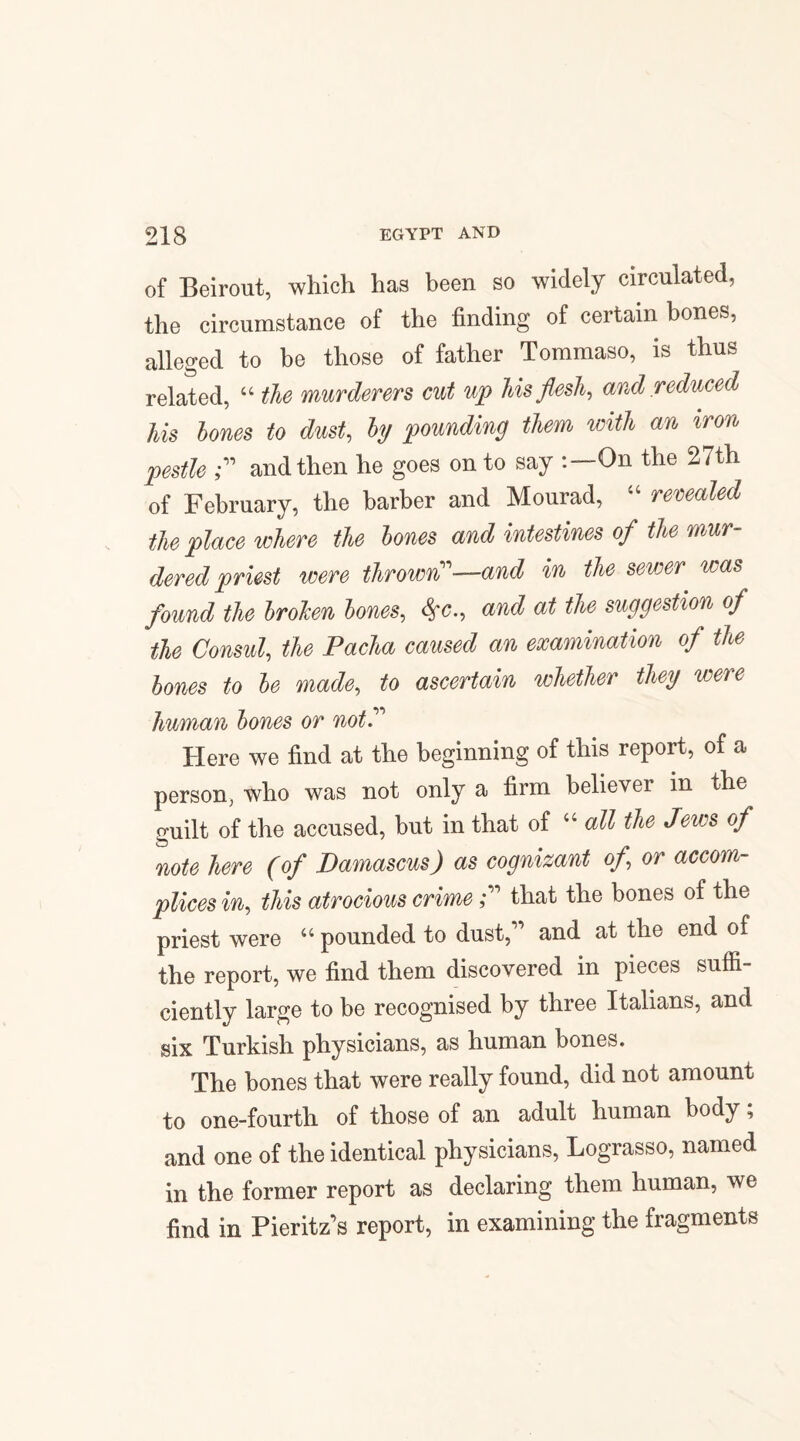 of Beirout, which has been so widely circulated, the circumstance of the finding of certain bones, alleged to be those of father Tommaso, is thus related, “ the murderers cut up his flesh, and reduced his bones to dust, by pounding them with an iron pestle ? and then he goes on to say On the 27th of February, the barber and Mourad, “ revealed the place where the bones and intestines of the mur¬ dered priest were thrown''1—and in the sevser was found the brohen bones, and at the suggestion of the Consul, the Pacha caused an examination of the bones to be made, to ascertain whether they were human bones or not” Here we find at the beginning of this report, of a person, who was not only a firm believer in the guilt of the accused, but in that of “ all the Jews of note here (of Damascus) as cognizant of\ or accom¬ plices in, this atrocious crime;” that the bones of the priest were “pounded to dust,1' and at the end of the report, we find them discovered in pieces suffi¬ ciently large to be recognised by three Italians, and six Turkish physicians, as human bones. The bones that were really found, did not amount to one-fourth of those of an adult human body; and one of the identical physicians, Lograsso, named in the former report as declaring them human, we find in Pieritz's report, in examining the fragments