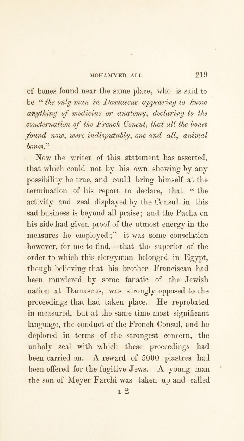 of bones found near the same place, who is said to be “ the only man in Damascus appearing to know anything of medicine or anatomy, declaring to the consternation of the French Consul, that all the bones found now, were indisputably, one and all, animal bones? Now the writer of this statement has asserted, that which could not by his own showing by any possibility be true, and could bring himself at the termination of his report to declare, that “ the activity and zeal displayed by the Consul in this sad business is beyond all praise; and the Pacha on his side had given proof of the utmost energy in the measures he employedit was some consolation however, for me to find,—that the superior of the order to which this clergyman belonged in Egypt, though believing that his brother Franciscan had been murdered by some fanatic of the Jewish nation at Damascus, was strongly opposed to the proceedings that had taken place. He reprobated in measured, but at the same time most significant language, the conduct of the French Consul, and he deplored in terms of the strongest concern, the unholy zeal with which these proceedings had been carried on. A reward of 5000 piastres had been offered for the fugitive Jews. A young man the son of Meyer Farchi was taken up and called l 2