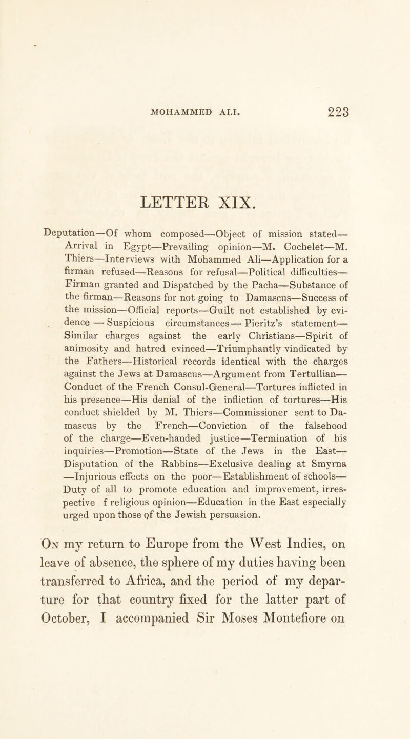 LETTER XIX. Deputation—Of whom composed—Object of mission stated— Arrival in Egypt—Prevailing opinion—M. Cochelet—M. Thiers—Interviews with Mohammed Ali—Application for a firman refused—Reasons for refusal—Political difficulties— Firman granted and Dispatched by the Pacha—Substance of the firman—Reasons for not going to Damascus—Success of the mission—Official reports—Guilt not established by evi¬ dence— Suspicious circumstances—■ Pieritz’s statement— Similar charges against the early Christians—Spirit of animosity and hatred evinced—Triumphantly vindicated by the Fathers—Historical records identical with the charges against the Jews at Damascus—Argument from Tertullian—- Conduct of the French Consul-General—Tortures inflicted in his presence—His denial of the infliction of tortures—His conduct shielded by M. Thiers—Commissioner sent to Da¬ mascus by the French—Conviction of the falsehood of the charge—Even-handed justice—Termination of his inquiries—Promotion—State of the JewTs in the East—■ Disputation of the Rabbins—Exclusive dealing at Smyrna —Injurious effects on the poor—Establishment of schools— Duty of all to promote education and improvement, irres¬ pective f religious opinion—Education in the East especially urged upon those of the Jewish persuasion. On my return to Europe from the West Indies, on leave of absence, the sphere of my duties having been transferred to Africa, and the period of my depar¬ ture for that country fixed for the latter part of October, I accompanied Sir Moses Montefiore on