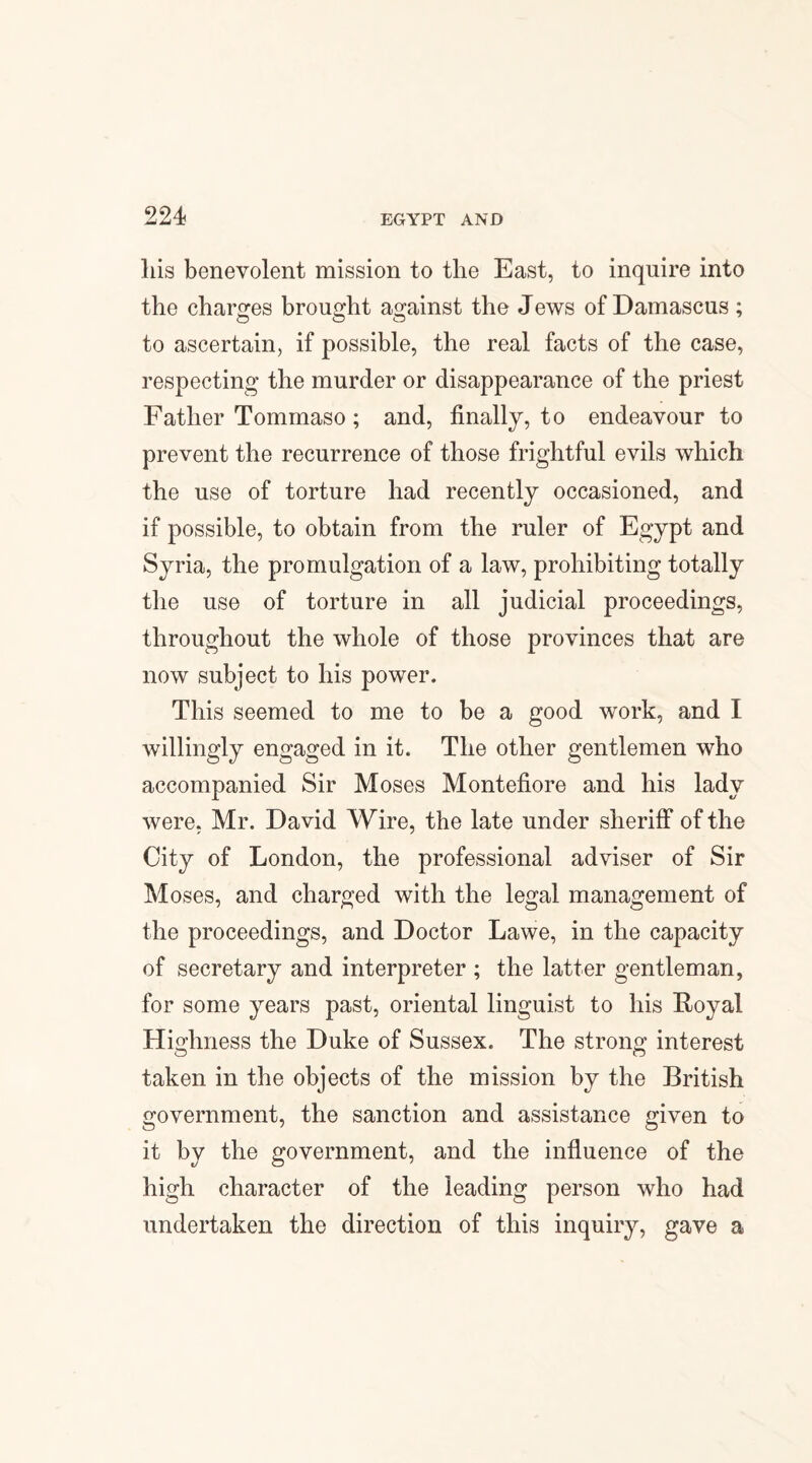 22 4 liis benevolent mission to the East, to inquire into the charges brought against the Jews of Damascus ; to ascertain, if possible, the real facts of the case, respecting the murder or disappearance of the priest Father Tommaso; and, finally, to endeavour to prevent the recurrence of those frightful evils which the use of torture had recently occasioned, and if possible, to obtain from the ruler of Egypt and Syria, the promulgation of a law, prohibiting totally the use of torture in all judicial proceedings, throughout the whole of those provinces that are now subject to his power. This seemed to me to be a good work, and I willingly engaged in it. The other gentlemen who accompanied Sir Moses Montefiore and his lady were, Mr. David Wire, the late under sheriff of the City of London, the professional adviser of Sir Moses, and charged with the legal management of the proceedings, and Doctor Lawe, in the capacity of secretary and interpreter ; the latter gentleman, for some years past, oriental linguist to his Royal Highness the Duke of Sussex. The strong interest taken in the objects of the mission by the British government, the sanction and assistance given to it by the government, and the influence of the high character of the leading person who had undertaken the direction of this inquiry, gave a