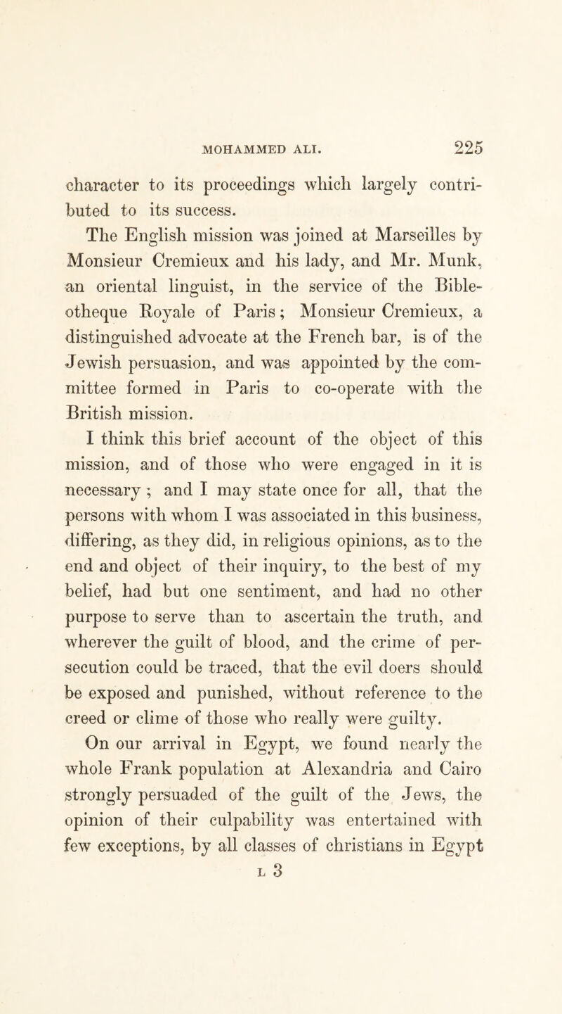 character to its proceedings which largely contri¬ buted to its success. The English mission was joined at Marseilles by Monsieur Cremieux and his lady, and Mr. Munk, an oriental linguist, in the service of the Bible- otheque Royale of Paris; Monsieur Cremieux, a distinguished advocate at the French bar, is of the Jewish persuasion, and was appointed by the com¬ mittee formed in Paris to co-operate with the British mission. I think this brief account of the object of this mission, and of those who were engaged in it is necessary ; and I may state once for all, that the persons with whom I was associated in this business, differing, as they did, in religious opinions, as to the end and object of their inquiry, to the best of my belief, had but one sentiment, and had no other purpose to serve than to ascertain the truth, and wherever the guilt of blood, and the crime of per¬ secution could be traced, that the evil doers should be exposed and punished, without reference to the creed or clime of those who really were guilty. On our arrival in Egypt, we found nearly the whole Frank population at Alexandria and Cairo strongly persuaded of the guilt of the Jews, the opinion of their culpability was entertained with few exceptions, by all classes of Christians in Egypt l 3