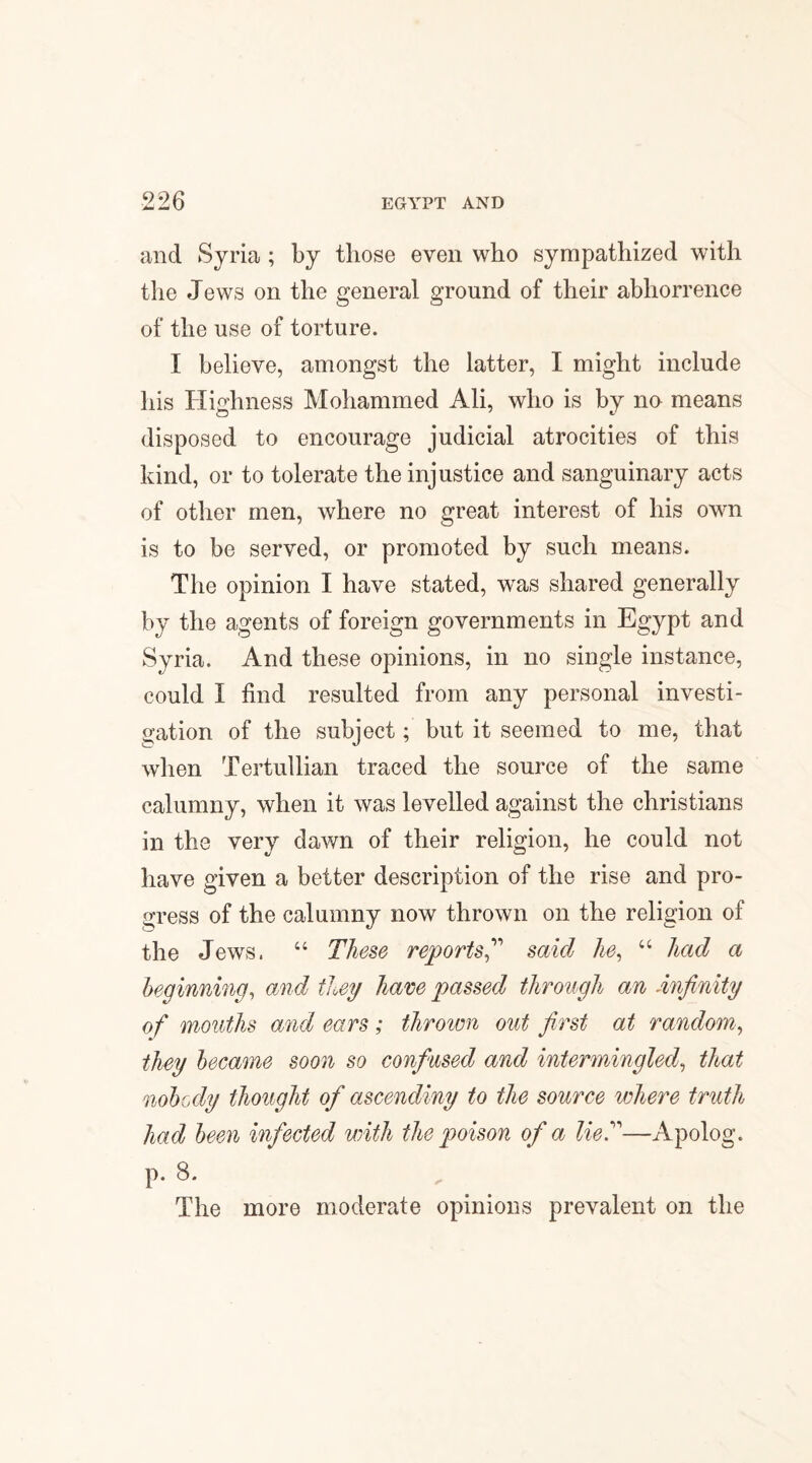 and Syria ; by those even who sympathized with the Jews on the general ground of their abhorrence of the use of torture. I believe, amongst the latter, I might include his Highness Mohammed Ali, who is by no means disposed to encourage judicial atrocities of this kind, or to tolerate the injustice and sanguinary acts of other men, where no great interest of his own is to be served, or promoted by such means. The opinion I have stated, was shared generally by the agents of foreign governments in Egypt and Syria. And these opinions, in no single instance, could I find resulted from any personal investi¬ gation of the subject; but it seemed to me, that when Tertullian traced the source of the same calumny, when it was levelled against the Christians in the very dawn of their religion, he could not have given a better description of the rise and pro¬ gress of the calumny now thrown on the religion of the Jews, “ These reports” said he, “ had a beginning, and they hare passed through an -infinity of months and ears ; thrown out first at random, they became soon so confused and intermingled, that nobody thought of ascending to the source where truth had been infected with the poison of a lie.”—Apolog. p. 8. The more moderate opinions prevalent on the