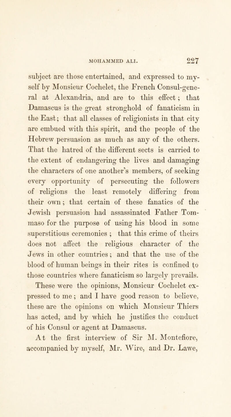 subject are those entertained, and expressed to my¬ self by Monsieur Cochelet, the French Consul-gene¬ ral at Alexandria, and are to this effect; that Damascus is the great stronghold of fanaticism in the East; that all classes of religionists in that city are embued with this spirit, and the people of the Hebrew persuasion as much as any of the others. That the hatred of the different sects is carried to the extent of endangering the lives and damaging the characters of one another’s members, of seeking every opportunity of persecuting the followers of religions the least remotely differing from their own; that certain of these fanatics of the Jewish persuasion had assassinated Father Tom- maso for the purpose of using his blood in some superstitious ceremonies ; that this crime of theirs does not affect the religious character of the Jews in other countries; and that the use of the blood of human beings in their rites is confined fo those countries where fanaticism so largely prevails. These were the opinions, Monsieur Cochelet ex¬ pressed to me; and I have good reason to believe, these are the opinions on which Monsieur Thiers has acted, and by which he justifies the conduct of his Consul or agent at Damascus. At the first interview of Sir M. Montefiore, accompanied by myself, Mr. Wire, and Dr. Lawe,