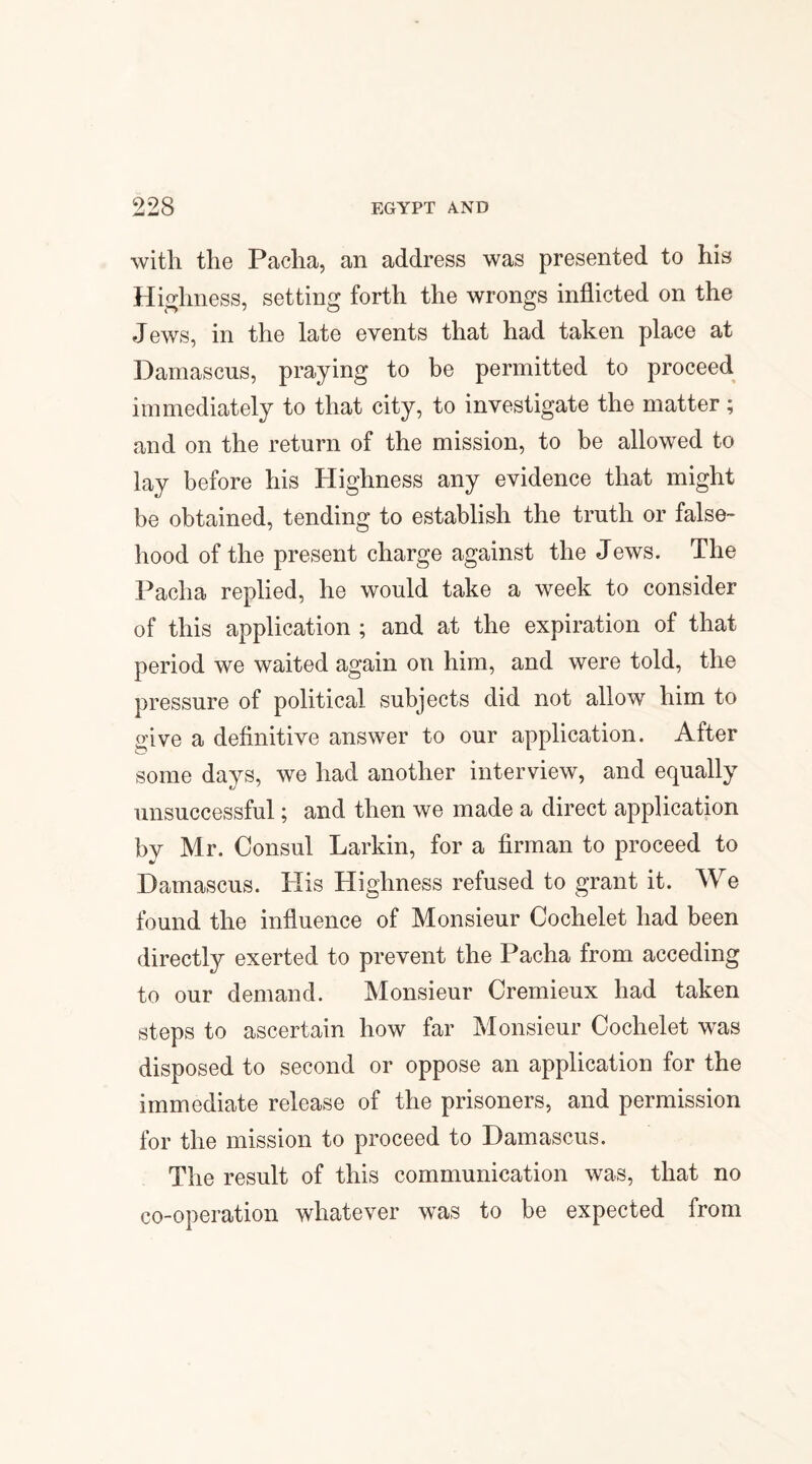 with the Pacha, an address was presented to his Highness, setting forth the wrongs inflicted on the Jews, in the late events that had taken place at Damascus, praying to be permitted to proceed immediately to that city, to investigate the matter; and on the return of the mission, to be allowed to lay before his Highness any evidence that might be obtained, tending to establish the truth or false¬ hood of the present charge against the Jews. The Pacha replied, he would take a week to consider of this application ; and at the expiration of that period we waited again on him, and were told, the pressure of political subjects did not allow him to give a definitive answer to our application. After some days, we had another interview, and equally unsuccessful; and then we made a direct application bv Mr. Consul Larkin, for a firman to proceed to Damascus. His Highness refused to grant it. We found the influence of Monsieur Cochelet had been directly exerted to prevent the Pacha from acceding to our demand. Monsieur Cremieux had taken steps to ascertain how far Monsieur Cochelet was disposed to second or oppose an application for the immediate release of the prisoners, and permission for the mission to proceed to Damascus. The result of this communication was, that no co-operation whatever was to be expected from