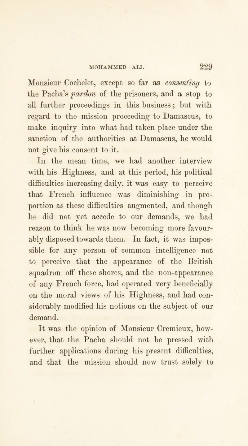 Monsieur Coclielet, except so far as consenting to the Pacha's pardon of the prisoners, and a stop to all further proceedings in this business; but with regard to the mission proceeding to Damascus, to make inquiry into what had taken place under the sanction of the authorities at Damascus, he would not give his consent to it. In the mean time, we had another interview with his Highness, and at this period, his political difficulties increasing daily, it was easy to perceive that French influence was diminishing in pro¬ portion as these difficulties augmented, and though he did not yet accede to our demands, we had reason to think he was now becoming more favour¬ ably disposed towards them. In fact, it was impos¬ sible for any person of common intelligence not to perceive that the appearance of the British squadron off these shores, and the non-appearance of any French force, had operated very beneficially on the moral views of his Highness, and had con¬ siderably modified his notions on the subject of our demand. It was the opinion of Monsieur Cremieux, how¬ ever, that the Pacha should not be pressed with further applications during his present difficulties, and that the mission should now trust solely to