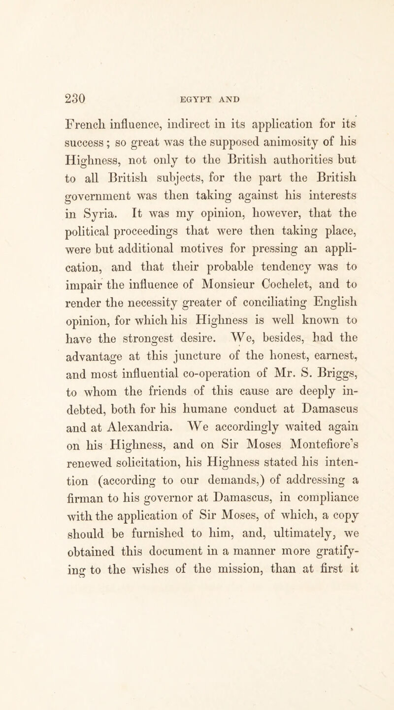 French influence, indirect in its application for its success ; so great was the supposed animosity of his Highness, not only to the British authorities but to all British subjects, for the part the British government was then taking against his interests in Syria. It was my opinion, however, that the political proceedings that were then taking place, were but additional motives for pressing an appli¬ cation, and that their probable tendency was to impair the influence of Monsieur Coclielet, and to render the necessity greater of conciliating English opinion, for which his Highness is well known to have the strongest desire. We, besides, had the advantage at this juncture of the honest, earnest, and most influential co-operation of Mr. S. Briggs, to whom the friends of this cause are deeply in¬ debted, both for his humane conduct at Damascus and at Alexandria. We accordingly waited again on his Highness, and on Sir Moses Montefiore’s renewed solicitation, his Highness stated his inten¬ tion (according to our demands,) of addressing a firman to his governor at Damascus, in compliance with the application of Sir Moses, of which, a copy should be furnished to him, and, ultimately, we obtained this document in a manner more gratify¬ ing to the wishes of the mission, than at first it