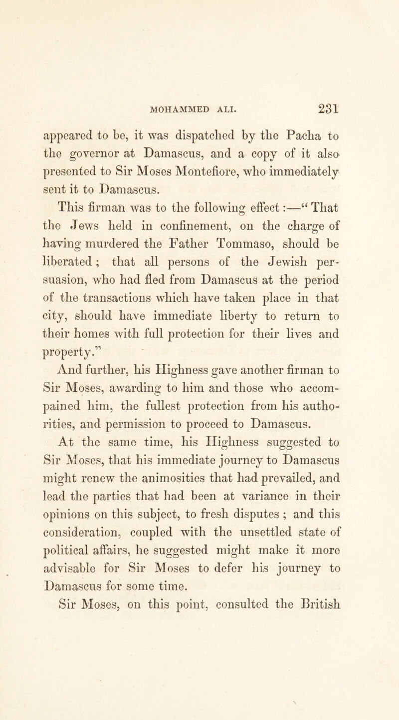 appeared to be, it was dispatched by the Pacha to the governor at Damascus, and a copy of it also presented to Sir Moses Montefiore, who immediately sent it to Damascus. This firman was to the following effect:—“ That the Jews held in confinement, on the charge of having murdered the Father Tommaso, should be liberated; that all persons of the Jewish per¬ suasion, who had fled from Damascus at the period of the transactions which have taken place in that city, should have immediate liberty to return to their homes with full protection for their lives and property.” And further, his Highness gave another firman to Sir Moses, awarding to him and those who accom- pained him, the fullest protection from his autho¬ rities, and permission to proceed to Damascus. At the same time, his Highness suggested to Sir Moses, that his immediate journey to Damascus might renew the animosities that had prevailed, and lead the parties that had been at variance in their opinions on this subject, to fresh disputes ; and this consideration, coupled with the unsettled state of political affairs, he suggested might make it more advisable for Sir Moses to defer his journey to Damascus for some time. Sir Moses, on this point, consulted the British